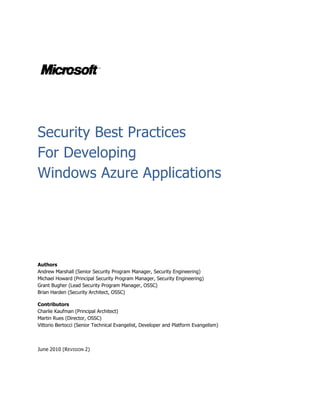 Security Best Practices
For Developing
Windows Azure Applications




Authors
Andrew Marshall (Senior Security Program Manager, Security Engineering)
Michael Howard (Principal Security Program Manager, Security Engineering)
Grant Bugher (Lead Security Program Manager, OSSC)
Brian Harden (Security Architect, OSSC)

Contributors
Charlie Kaufman (Principal Architect)
Martin Rues (Director, OSSC)
Vittorio Bertocci (Senior Technical Evangelist, Developer and Platform Evangelism)



June 2010 (R EVISION 2)
 