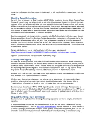 query that involves user data, help ensure the data‟s safety by URL encoding before concatenating it into the
query.

Handling Secret Information
Currently there is no support for Data Protection API (DPAPI)-like persistence of secret data in Windows Azure
Storage. If a service must encrypt secret data at rest within Windows Azure Storage, then it needs to encrypt
that data offsite, and before uploading the encrypted payload to blob storage. This can be done easily with an
AES key generated on a client machine or elsewhere within the enterprise. Also, developers should not upload
the key or any keying material to Windows Azure Storage, regardless of how careful they are about hiding it. If
any computer or storage services were compromised, it could lead to encryption keys being exposed. Microsoft
recommends using 256-bit AES keys for symmetric encryption.

Developers also should not store private keys associated with SSL/TLS certificates in Windows Azure Storage.
Instead, upload them through the Developer Portal and access them via thumbprint references in the Service
Configuration. Windows Azure will not only store these certificates encrypted at all times, but also securely
provision them into the certificate stores of the service‟s web roles upon boot. Developers should not attempt
to store certificates anywhere on their own as these actions would constitute re-inventing a protection already
supplied by the platform.

Sample code that shows how to install certificates in Windows Azure is available at
http://blogs.msdn.com/jnak/archive/2010/01/29/installing-certificates-in-windows-azure-vms.aspx.

Appendix D contains security best practices for cryptography usage.

Auditing and Logging
Local VM disk access by Windows Azure roles should be considered temporary and not reliable for anything
more than temp files and caching. On Windows Azure, events are not written to application, security, or audit
event logs as they are on Windows servers. Instead, events data is logged to Windows Azure Storage through
the Monitoring and Diagnostics Agent via trace listeners in web application code. The logs are then stored
long-term in Windows Azure Storage via scheduled transfers performed by the Monitoring Agent.

Windows Azure Table Storage is used to log certain types of events, including Windows Event and Diagnostics
Logs, Windows Azure Logs and performance counters.

Windows Azure does not currently support encryption-at-rest of table storage information, so developers
should not write sensitive information to any events stored in Windows Azure Table Storage. Refer to
“Handling Secret Information” on page 8 for more information about encrypting sensitive data.

Developers must decide to use HTTP or HTTPS depending on the contents of the logs. If an application is
logging a large amount of data that won‟t be of interest to outside parties or eavesdroppers, then HTTP can be
used for a faster transfer. However, Microsoft recommends protecting all log data in transit to Windows Azure
Storage by using HTTPS.

Request Throttling / Input Sanitization
Developers must do application-level throttling of incoming requests for any kind of complex, time-intensive
operation.

It is also important to fuzz test any new parsers deployed as part of a web service. The Microsoft Security
Development Lifecycle (SDL) portal at http://www.microsoft.com/sdl provides resources on fuzzing parsers. If
a service is parsing a proprietary file or request format (perhaps encapsulated inside HTTP), then fuzz test it to
ensure the code can correctly accommodate malformed input. Generally speaking, an automated fuzzing
 