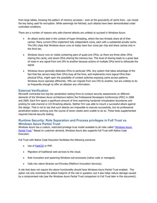 from large tables, knowing the pattern of memory accesses - even at the granularity of cache lines - can reveal
the key being used for encryption. While seemingly far-fetched, such attacks have been demonstrated under
controlled conditions.

There are a number of reasons why side-channel attacks are unlikely to succeed in Windows Azure:

       An attack works best in the context of hyper-threading, where the two threads share all of their
        caches. Many current CPUs implement fully independent cores, each with a substantial private cache.
        The CPU chips that Windows Azure runs on today have four cores per chip and share caches only in
        the third tier.

       Windows Azure runs on nodes containing pairs of quad-core CPUs, so there are three other CPUs
        sharing the cache, and seven CPUs sharing the memory bus. This level of sharing leads to a great deal
        of noise in any signal from one CPU to another because actions of multiple CPUs tend to obfuscate the
        signal.

       Windows Azure generally dedicates CPUs to particular VMs. Any system that takes advantage of the
        fact that few servers keep their CPUs busy all the time, and implements more logical CPUs than
        physical CPUs, might open the possibility of context switches exposing cache access patterns.
        Windows Azure operates differently. VMs can migrate from one CPU to another, but are unlikely to do
        so frequently enough to offer an attacker any information.

External Verification
Microsoft contracted two top-tier penetration testing firms to conduct security assessments on different
elements of the Windows Azure architecture before the Professional Developers Conferences (PDC) in 2008
and 2009. Each firm spent a significant amount of time examining hardened virtualization boundaries and
probing for side-channel or I/O thrashing attacks. Neither firm was able to mount a successful attack against
this design. That is not to say that such attacks are impossible to execute successfully, but six professional
penetration testers working over the course of seven weeks were unable to do so. These tests supplemented
required internal security testing.

Runtime Security: Role Separation and Process privileges in Full Trust vs.
Windows Azure Partial Trust
Windows Azure has a custom, restricted-privilege trust model available to all roles called “Windows Azure
Partial Trust.” Based on customer demand, Windows Azure also supports Full Trust with Native Code
Execution.

Full Trust with Native Code Execution facilitates the following scenarios:

       Use of FastCGI or PHP.

       Migration of traditional web services to the cloud.

       Role invocation and spawning Windows sub-processes (native code or managed).

       Calls into native libraries via P/Invoke (Platform Invocation Services).

A role that does not require the above functionality should have Windows Azure Partial Trust enabled. This
option not only minimizes the attack footprint of the role in question, but it also helps reduce damage caused
by a compromised role (see the Windows Azure Partial Trust comparison to Full Trust later in this document).
 