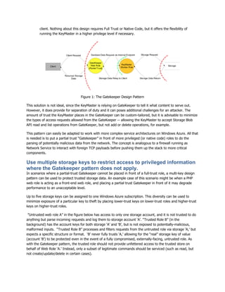 client. Nothing about this design requires Full Trust or Native Code, but it offers the flexibility of
        running the KeyMaster in a higher privilege level if necessary.




                                    Figure 1: The Gatekeeper Design Pattern

This solution is not ideal, since the KeyMaster is relying on GateKeeper to tell it what content to serve out.
However, it does provide for separation of duty and it can poses additional challenges for an attacker. The
amount of trust the KeyMaster places in the GateKeeper can be custom-tailored, but it is advisable to minimize
the types of access requests allowed from the GateKeeper -- allowing the KeyMaster to accept Storage Blob
API read and list operations from GateKeeper, but not add or delete operations, for example.

This pattern can easily be adapted to work with more complex service architectures on Windows Azure. All that
is needed is to put a partial trust “Gatekeeper” in front of more privileged (or native code) roles to do the
parsing of potentially malicious data from the network. The concept is analogous to a firewall running as
Network Service to interact with foreign TCP payloads before pushing them up the stack to more critical
components.

Use multiple storage keys to restrict access to privileged information
where the Gatekeeper pattern does not apply.
In scenarios where a partial-trust Gatekeeper cannot be placed in front of a full-trust role, a multi-key design
pattern can be used to protect trusted storage data. An example case of this scenario might be when a PHP
web role is acting as a front-end web role, and placing a partial trust Gatekeeper in front of it may degrade
performance to an unacceptable level.

Up to five storage keys can be assigned to one Windows Azure subscription. This diversity can be used to
minimize exposure of a particular key to theft by placing lower-trust keys on lower-trust roles and higher-trust
keys on higher-trust roles.

 ”Untrusted web role A” in the figure below has access to only one storage account, and it is not trusted to do
anything but parse incoming requests and log them to storage account „A‟. “Trusted Role B” (in the
background) has the account keys for both storage „A‟ and „B‟, but is not exposed to potentially-malicious,
malformed inputs. “Trusted Role B” processes and filters requests from the untrusted role via storage „A,‟ but
expects a specific structure or format. „B‟ never fully trusts „A,‟ allowing for the “real” storage key of value
(account „B‟) to be protected even in the event of a fully compromised, externally-facing, untrusted role. As
with the Gatekeeper pattern, the trusted role should not provide unfettered access to the trusted store on
behalf of Web Role „A.‟ Instead, only a subset of legitimate commands should be serviced (such as read, but
not create/update/delete in certain cases).
 