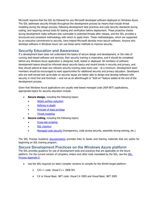 Microsoft requires that the SDL be followed for any Microsoft-developed software deployed on Windows Azure.
The SDL addresses security threats throughout the development process by means that include threat
modeling during the design process; following development best practices and code security standards during
coding; and requiring various tools for testing and verification before deployment. These proactive checks
during development make software less vulnerable to potential threats after release, and the SDL provides a
structured and consistent methodology with which to apply them. These methodologies, which are supported
by an executive commitment to security, have helped Microsoft develop more secure software. Anyone who
develops software in Windows Azure can use these same methods to improve security.

Security Education and Awareness
If a development team does not understand the basics of secure design and development, or the risks of
running web-based software and services, then security training is imperative, and it should be completed
before any Windows Azure application is designed, built, tested or deployed. All members of software
development teams should be informed about security basics and recent trends in security and privacy, and
they should attend at least one relevant security training class every year - at a minimum. Development team
members should be encouraged to seek opportunities for additional security and privacy education. Developers
who are well-versed and up-to-date on security issues are better able to design and develop software with
security in mind first and foremost -- and not as an afterthought or “bolt-on” feature added at the end of the
development process.

Given that Windows Azure applications are usually web-based managed code (ASP.NET) applications,
appropriate topics for security education include:

       Secure design, including the following topics:
                Attack surface reduction
                Defense in depth
                Principle of least privilege
                Threat modeling
       Secure coding, including the following topics:
                Cross-site scripting
                SQL injection
                Managed code security (transparency, code access security, assembly strong naming, etc.)


The SDL Process Guidance documentation provides links to books and training materials that are useful for
beginning an SDL training program.

Secure Development Practices on the Windows Azure platform
The SDL provides guidance for use of development tools and practices that are applicable on the Azure
platform. For the current version of compilers, linkers and other tools mandated by the SDL, see the SDL
Process Appendix E.

       Use the SDL-required (or later) compiler versions to compile for the Win64 target platform:

                C/C++ code: Visual C++ 2008 SP1

                C# or Visual Basic .NET code: Visual C# 2005 and Visual Basic .NET 2005
 