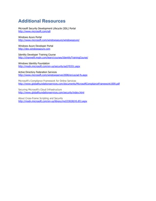 Additional Resources
Microsoft Security Development Lifecycle (SDL) Portal
http://www.microsoft.com/sdl

Windows Azure Portal
http://www.microsoft.com/windowsazure/windowsazure/

Windows Azure Developer Portal
http://dev.windowsazure.com

Identity Developer Training Course
http://channel9.msdn.com/learn/courses/IdentityTrainingCourse/

Windows Identity Foundation
http://msdn.microsoft.com/en-us/security/aa570351.aspx

Active Directory Federation Services
http://www.microsoft.com/windowsserver2008/en/us/ad-fs.aspx

Microsoft‟s Compliance Framework for Online Services
http://www.globalfoundationservices.com/documents/MicrosoftComplianceFramework1009.pdf

Securing Microsoft's Cloud Infrastructure
http://www.globalfoundationservices.com/security/index.html

About Cross-Frame Scripting and Security
http://msdn.microsoft.com/en-us/library/ms533028(VS.85).aspx
 