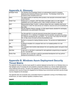 Appendix A. Glossary
Developer Portal       The Windows Azure Developer Portal is an administrative portal for managing,
                       deploying and monitoring Windows Azure services. The Developer Portal can be
                       accessed at http://windows.azure.com
Fabric                 The logical clusters of machines which provide a role execution environment inside a
                       virtual machine.
Partial Trust          Partial trust is a concept in .NET that allows executable code to run with reduced
                       capabilities such as the ability to print, make a socket connection or open files.
REST                   REpresentational State Transfer; a software design that uses a stateless client-server
                       architecture in which the web services are viewed as resources and can be identified by
                       their URLs.
SAML                   Security Assertion Markup Language. An XML-based industry standard for exchanging
                       authentication and authorization information.

SDL                    The Microsoft SDL is a security assurance process that is focused on software
                       development. It is a collection of mandatory security activities, grouped by the phases
                       of a software development life cycle (SDLC). You can learn more about the Microsoft
                       SDL at http://www.microsoft.com/security/sdl/default.aspx
Svchost                Svchost is a process for hosting Windows services. The services are implemented as
                       DLLs.
VM                     A software emulation of a computer that runs in an isolated partition of a real
                       computer.
VMBus                  The subsystem that transfers data between the root operating system and guest virtual
                       machines
Web Role               A web role is a role that is customized for web application programming as supported
                       by IIS 7 and ASP.NET.
Worker Role            A worker role is a role that is useful for generalized development and may perform
                       background processing for a web role



Appendix B. Windows Azure Deployment Security
Threat Matrix
This appendix focuses on security issues specific to customer-deployed services that run on Windows Azure, to
help highlight areas of increased risk and complexity compared to Software as a Service (SaaS) deployments
using traditional web services. The goal of this appendix is to help Windows Azure developers and customers
understand which security threats are mitigated by the Windows Azure environment and which security threats
must be mitigated by the developer.

This appendix does not enumerate every conceivable threat to an application running on the Windows Azure
infrastructure, nor does it address regulatory compliance issues.

Legend:



Mitigation is transparent to the customer, no action required.
 