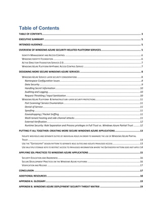 Table of Contents
TABLE OF CONTENTS .......................................................................................................................................... 3

EXECUTIVE SUMMARY ....................................................................................................................................... 5
INTENDED AUDIENCE ......................................................................................................................................... 5
OVERVIEW OF WINDOWS AZURE SECURITY-RELATED PLATFORM SERVICES........................................................ 5

   IDENTITY MANAGEMENT AND ACCESS CONTROL ..................................................................................................................6
   WINDOWS IDENTITY FOUNDATION ....................................................................................................................................6
   ACTIVE DIRECTORY FEDERATION SERVICES 2.0.....................................................................................................................7
   WINDOWS AZURE PLATFORM APPFABRIC ACCESS CONTROL SERVICE ......................................................................................7
DESIGNING MORE SECURE WINDOWS AZURE SERVICES ..................................................................................... 8
   WINDOWS AZURE SERVICE-LAYER SECURITY CONSIDERATIONS ................................................................................................8
     Namespace Configuration Issues ..........................................................................................................................8
     Data Security .........................................................................................................................................................9
     Handling Secret Information ...............................................................................................................................10
     Auditing and Logging ..........................................................................................................................................10
     Request Throttling / Input Sanitization ...............................................................................................................10
   WINDOWS AZURE PLATFORM- & INFRASTRUCTURE-LAYER SECURITY PROTECTIONS ...................................................................11
     Port Scanning/ Service Enumeration...................................................................................................................11
     Denial of Service ..................................................................................................................................................11
     Spoofing ..............................................................................................................................................................11
     Eavesdropping / Packet Sniffing .........................................................................................................................11
     Multi-tenant hosting and side-channel attacks ..................................................................................................11
     External Verification............................................................................................................................................12
     Runtime Security: Role Separation and Process privileges in Full Trust vs. Windows Azure Partial Trust ..........12

PUTTING IT ALL TOGETHER: CREATING MORE SECURE WINDOWS AZURE APPLICATIONS ...................................13
   ISOLATE WEB ROLES AND SEPARATE DUTIES OF INDIVIDUAL ROLES IN ORDER TO MAXIMIZE THE USE OF WINDOWS AZURE PARTIAL
   TRUST. .......................................................................................................................................................................13
   USE THE “GATEKEEPER” DESIGN PATTERN TO SEPARATE ROLE DUTIES AND ISOLATE PRIVILEGED ACCESS .........................................13
   USE MULTIPLE STORAGE KEYS TO RESTRICT ACCESS TO PRIVILEGED INFORMATION WHERE THE GATEKEEPER PATTERN DOES NOT APPLY.14

APPLYING SDL PRACTICES TO WINDOWS AZURE APPLICATIONS ........................................................................15
   SECURITY EDUCATION AND AWARENESS ...........................................................................................................................16
   SECURE DEVELOPMENT PRACTICES ON THE WINDOWS AZURE PLATFORM ...............................................................................16
   VERIFICATION AND RELEASE ...........................................................................................................................................17
CONCLUSION ....................................................................................................................................................17

ADDITIONAL RESOURCES ..................................................................................................................................18
APPENDIX A. GLOSSARY ....................................................................................................................................19

APPENDIX B. WINDOWS AZURE DEPLOYMENT SECURITY THREAT MATRIX ........................................................19
 