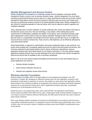 Identity Management and Access Control
Identity management has emerged as an increasingly complex issue for developers, and proper identity
management remains a priority, even as business networks change. Identity management is as much about
preventing unauthorized third-party access to data as it is about controlling the authorized use of data. Identity
management helps systems control the amount and type of data that users can access, and it helps ensure
that users are performing necessary functions at the lowest-possible privilege levels. Identity management is
also critical for maintaining separation of roles and duties, which may be required by specific regulatory and
compliance standards.

Today, developers face a common challenge: To provide authorized users, clients and systems with access to
the data they require at any time, from any technology, in any location, while meeting basic security
requirements for confidentiality, availability and integrity. At first glance, cloud computing technology might
seem inappropriate or poorly suited to meet such rigorous standards: Developers seek to restrict access to
data that exists in a comparatively uncontrolled environment (cloud), and that data may be co-mingled with
resources that are owned by someone else. Those concerns, while legitimate, can be effectively addressed by
using claims-based identity.

Claims-based identity, an approach to authentication and access management based on open protocols, is an
access control strategy that is consistently applied across the full range of Microsoft product and services. One
of the key properties of claims-based identity is that it reduces infrastructure dependencies because
applications protected with claims-based identity can be hosted on-premises or in the cloud without changes.
Applications targeting Windows Azure can take advantage of the same developer tools, identity management
features and services that are available to their on-premises counterparts.

Below is a list of the most relevant identity technologies and services that can work with Windows Azure to
protect applications and resources.

       Windows Identity Foundation

       Active Directory Federation Services 2.0

       Windows Azure AppFabric Access Control Service

Windows Identity Foundation
Windows Identity Foundation (WIF) is the latest addition to the foundational technologies in the .NET
Framework. It enables .NET developers to offload the identity logic from their application, providing a solid
development model based on separation of concerns. Non-experts can easily secure their applications without
being exposed to the underlying complexity of cryptography and protocols, leveraging Visual Studio integration
features such as point-and-click wizards which result in applications protected using open, interoperable
standards such as WS-Federation and WS-Trust.

Despite the easy to use programming model, which unifies ASP.NET web applications and (Windows
Communication Foundation) WCF SOAP services under a single object model, Windows Identity Foundation has
a full range of security of features offered by WS-Security, the SAML token format and many other enterprise-
grade industry standards.

When using Windows Identity Foundation the mechanics of authentication are provided by external services,
using platform-independent protocols. The application receives information about authenticated users in forms
of claims, which can be used for simple or traditional role-base access control (RBAC) to sophisticated access
control policies.
 