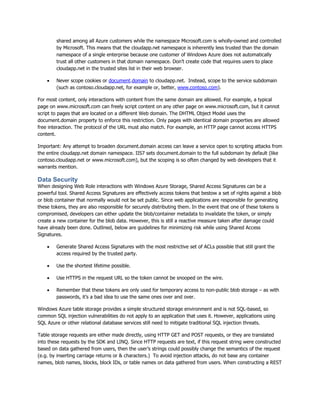 shared among all Azure customers while the namespace Microsoft.com is wholly-owned and controlled
        by Microsoft. This means that the cloudapp.net namespace is inherently less trusted than the domain
        namespace of a single enterprise because one customer of Windows Azure does not automatically
        trust all other customers in that domain namespace. Don‟t create code that requires users to place
        cloudapp.net in the trusted sites list in their web browser.

       Never scope cookies or document.domain to cloudapp.net. Instead, scope to the service subdomain
        (such as contoso.cloudapp.net, for example or, better, www.contoso.com).

For most content, only interactions with content from the same domain are allowed. For example, a typical
page on www.microsoft.com can freely script content on any other page on www.microsoft.com, but it cannot
script to pages that are located on a different Web domain. The DHTML Object Model uses the
document.domain property to enforce this restriction. Only pages with identical domain properties are allowed
free interaction. The protocol of the URL must also match. For example, an HTTP page cannot access HTTPS
content.

Important: Any attempt to broaden document.domain access can leave a service open to scripting attacks from
the entire cloudapp.net domain namespace. IIS7 sets document.domain to the full subdomain by default (like
contoso.cloudapp.net or www.microsoft.com), but the scoping is so often changed by web developers that it
warrants mention.

Data Security
When designing Web Role interactions with Windows Azure Storage, Shared Access Signatures can be a
powerful tool. Shared Access Signatures are effectively access tokens that bestow a set of rights against a blob
or blob container that normally would not be set public. Since web applications are responsible for generating
these tokens, they are also responsible for securely distributing them. In the event that one of these tokens is
compromised, developers can either update the blob/container metadata to invalidate the token, or simply
create a new container for the blob data. However, this is still a reactive measure taken after damage could
have already been done. Outlined, below are guidelines for minimizing risk while using Shared Access
Signatures.

       Generate Shared Access Signatures with the most restrictive set of ACLs possible that still grant the
        access required by the trusted party.

       Use the shortest lifetime possible.

       Use HTTPS in the request URL so the token cannot be snooped on the wire.

       Remember that these tokens are only used for temporary access to non-public blob storage – as with
        passwords, it‟s a bad idea to use the same ones over and over.

Windows Azure table storage provides a simple structured storage environment and is not SQL-based, so
common SQL injection vulnerabilities do not apply to an application that uses it. However, applications using
SQL Azure or other relational database services still need to mitigate traditional SQL injection threats.

Table storage requests are either made directly, using HTTP GET and POST requests, or they are translated
into these requests by the SDK and LINQ. Since HTTP requests are text, if this request string were constructed
based on data gathered from users, then the user‟s strings could possibly change the semantics of the request
(e.g. by inserting carriage returns or & characters.) To avoid injection attacks, do not base any container
names, blob names, blocks, block IDs, or table names on data gathered from users. When constructing a REST
 