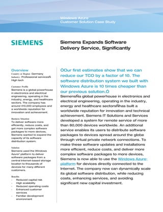Windows Azure
                                   Customer Solution Case Study




                                   Siemens Expands Software
                                   Delivery Service, Significantly
                                   Reduces TCO


Overview                           “Our first estimates show that we can
Country or Region: Germany
Industry: Professional services—   reduce our TCO by a factor of 10. The
High tech
                                   software distribution system we built with
Customer Profile                   Windows Azure is 10 times cheaper than
Siemens is a global powerhouse
in electronics and electrical      our previous solution.”
engineering, operating in the      Siemens—a global powerhouse in electronics and
industry, energy, and healthcare
sectors. The company has
                                   electrical engineering, operating in the industry,
around 410,000 employees and       energy and healthcare sectors—has built a
a worldwide reputation for
innovation and achievement.
                                   worldwide reputation for innovation and technical
                                   achievement. Siemens IT Solutions and Services
Business Situation
To deliver software more
                                   developed a system for remote service of more
efficiently, reduce costs, and     than 80,000 devices worldwide. An additional
get more complex software
packages to more devices,
                                   service enables its users to distribute software
Siemens wanted to expand the       packages to devices spread around the globe
capacity of its software
distribution system.
                                   through virtual private network connections. To
                                   make these software updates and installations
Solution
Siemens used the Windows
                                   more efficient, reduce costs, and deliver more
Azure™ platform to deliver         complex software packages to more devices,
software packages from a
central Internet-based storage
                                   Siemens is now able to use the Windows Azure™
location to thousands of           platform for devices directly connected to the
devices for many different
customers.
                                   Internet. The company now can dynamically scale
                                   its global software distribution, while reducing
Benefits
•   Reduced capital risk
                                   costs, enhancing services, and avoiding
•   High scalability               significant new capital investment.
•   Reduced operating costs
•   Enhanced customer
    services
•   Familiar development
    environment
 