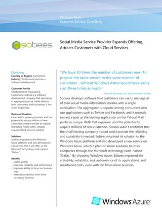 Windows AzureCustomer Solution Case Study00Social Media Service Provider Expands Offering, Attracts Customers with Cloud Services<br />OverviewCountry or Region: SwitzerlandIndustry: Professional services—Software developmentCustomer ProfileHeadquartered in Lausanne, Switzerland, Sobees is a software development company that specializes in aggregating social media data for both consumers and businesses. It has seven employees.Business SituationFaced with a growing business and the potential to attract millions of new customers, Sobees wanted to replace its hosting model with a reliable, scalable cloud services solution.SolutionSobees migrated to the Windows Azure platform, and also developed a new service that it will offer on the Microsoft technology code-named “Dallas.”BenefitsScales quicklyImproves reliability and performanceImproves ability to focus on business logicMaintains expenses, even while increasing business“We have 10 times the number of customers now. To provide the same service to the same number of customers …without Windows Azure would have easily cost three times as much.”Francois Bochatay, CEO and Cofounder, SobeesSobees develops software that customers can use to manage all of their social media information streams with a single application. The aggregator is popular among consumers who use applications such as Twitter and Facebook, and it recently earned a spot as the leading application on the Yahoo! Mail portal in Europe. With that exposure, and the potential to acquire millions of new customers, Sobees wasn’t confident that the small hosting company it used could provide the reliability and scalability it needed. Sobees migrated its solution to the Windows Azure platform and also developed a new service on Windows Azure, which it plans to make available to other companies through the Microsoft technology code-named “Dallas.” By choosing Windows Azure, Sobees improved the scalability, reliability, and performance of its applications, and maintained costs, even with ten times more business.<br />Situation<br />Based in Switzerland, Sobees develops software that consumers can use to aggregate social media applications into a single view. With the Sobees applications, customers can connect to their favorite social media applications—such as Twitter, Facebook, LinkedIn, and MySpace—to read RSS feeds, see friends’ status, update their own status, and share photos from one window. The small company, with only seven employees, has developed one of the most widely used social media aggregators, with one million users. In addition to its social media aggregator, Sobees also develops a real-time search platform that taps into top search engines, such as Microsoft Bing, and aggregates results into five categories: social media, video, image, web, and news. <br />Sobees built its application on the Microsoft .NET Framework 3.5 and 4 and uses Windows Presentation Foundation and the Microsoft Silverlight 3 and 4 browser plug-in to deliver its graphical user interface in several different forms: a web-based application, a desktop application, a Tablet PC, and a mobile phone application. To host its applications on the Internet, the company rented web servers and database servers through a third-party hosting provider in Switzerland. <br />However, as the company acquired new partnerships with other companies, and as its customer base grew, Sobees lacked confidence that its small hosting provider could keep up with expected volume. For instance, in 2009, the Sobees social media aggregator was placed on the Yahoo! Mail portal in the United Kingdom. Sobees is now one of the most-downloaded applications on that portal, and Yahoo! has since rolled out the application to some of the other countries in Europe, including Germany, France, Italy, and Spain. Through its placement on Yahoo!, Sobees is exposed to more than 25 million users—representing a potentially dramatic increase in the number of Sobees customers. As a result, the company wanted to ensure that it had a reliable hosting solution. <br />“We know that a smaller hosting company has much fewer resources than a larger company, and, as a result, we couldn’t be assured that if something went wrong, that it would get fixed immediately,” explains Francois Bochatay, CEO and Cofounder of Sobees. “If the small hoster went down in the middle of the night and our service stopped working as a result, we can’t wait several hours for personnel to be called in to fix it. We need to have a certain level of reliability when it comes to growing our business and serving millions of customers.” <br />In addition to reliability, Sobees wanted a solution that scaled with ease, to handle the increased number of users it had started to attract—especially as it integrates with other services that bring the potential for millions more customers. Also, recognizing the importance of social media to businesses, Sobees has developed and plans to launch a new business-to-business social media aggregator that makes it possible for companies to monitor relevant Twitter feeds. With the growing number of users for its existing services, and as the company creates new services, it wanted a scalable platform that would enable it to quickly scale up its compute and storage needs, without the costly expense of procuring new hardware or the need to spend considerable time managing infrastructure. “We don’t want to worry about IT issues,” explains Vincent Rithner, CTO and Cofounder of Sobees. “We want to spend our time doing what we do best and continue to develop new services and improve existing services.”<br />“With Windows Azure, we don’t have to worry about scalability at all.”Vincent Rithner, CTO and Cofounder, Sobees<br />Finally, though Sobees initially had customers primarily based in Europe, as the company grew, it attracted customers in the United States and around the world. However, the small hosting company based in Switzerland did not have other data center locations, and customers outside Europe often experienced delays when using the Sobees service. “We started to experience latency, particularly with our customers in the United States,” says Bochatay. “When it became clear that we needed a new solution, it also was clear that we needed one with a worldwide data center presence to ensure the same level of service for our customers no matter where they are located around the globe.”<br />Solution<br />In June 2009, Sobees evaluated the Windows Azure platform with the Community Technology Preview release of the technology. Windows Azure is a cloud services operating system that serves as the development, service hosting, and service management environment for the Windows Azure platform. It provides developers with on-demand compute and storage to host, scale, and manage web applications on the Internet through Microsoft data centers.<br />Sobees considered other cloud services providers, including Amazon.com, in addition to hosting with an Internet service provider, but decided on Windows Azure for several reasons. With a worldwide Microsoft data center presence, Windows Azure offered the reliability and performance that Sobees sought in a solution. In addition, the on-demand scalability was a key deciding factor for Sobees. Finally, but equally important, was the compatibility of Windows Azure with the Sobees service. “Reliable, scalable hosting is only one part of the equation,” explains Rithner. “But no one can compete with Windows Azure when it comes to compatibility with the .NET Framework. That is very important to us, not only for development, but also for debugging and monitoring. The integration of the platform and tools offered a great and unique experience through development, deployment, and the update processes. Adopting Windows Azure was an easy choice.” <br />Migrating Existing Applications<br />Sobees started by migrating its existing customer-facing applications—the social media aggregator and the real-time search platform—to Windows Azure. The migration process was quick and simple, taking one developer only a few days to complete. The developer simply created web roles in Windows Azure to host the Microsoft ASP.NET webpages. As demand for the services increases, developers can easily add new web roles and scale up with just a couple of clicks. <br />Developing New Service<br />In addition to using Windows Azure for its existing applications, Sobees used the Windows Azure platform for its new business-to-business service, which it expects to launch in June 2010. The new service sits on top of the social networks Twitter and Facebook and some news feeds. With full access to the Twitter and Facebook application programming interfaces (APIs), Sobees developed its own API and application to enable businesses to monitor Twitter and Facebook feeds and manage posts based on user-set criteria.<br />In addition to using web roles for the front-end web application, Sobees is using worker roles in Windows Azure to process queries. To connect the Sobees console to the Sobees business-to-business service in Windows Azure, Sobees uses the Windows Azure platform AppFabric Service Bus. In addition, it uses Microsoft SQL Azure to store relational data, such as criteria set by each customer for managing Twitter and Facebook posts. SQL Azure offers the first cloud-based relational and self-managed database service built on Microsoft SQL Server 2008 technologies. <br />Extending Service to Other Developers<br />After Sobees launches its new business-to-business application, it plans to make the API available to other developers and companies through the Microsoft technology code-named “Dallas” using the open data (OData) protocol and data provider. quot;
Dallasquot;
 is a new service that makes it possible for developers and information workers to easily discover, purchase, and manage premium data subscriptions in the Windows Azure platform. “We’re using the service we’ve developed first for our own application,” says Bochatay. “But we also want to publish our service in ‘Dallas’ to allow others to purchase our services for their own needs.”“It’s important to us that we can say our data is hosted with Microsoft—it’s a name we trust, it’s a name our customers trust.”Francois Bochatay, CEO and Cofounder, Sobees<br />Benefits<br />Since migrating its existing applications and developing a new service on the Windows Azure platform, Sobees is confident that it has a reliable solution—one that not only scales quickly to meet demand, but also delivers superior performance, no matter where customers are located. Sobees is now able to focus on its business and on developing and publishing new services for the marketplace, instead of managing technology infrastructure. At the same time, by using the Windows Azure platform, the company has increased the number of customers its infrastructure can manage, but without incurring additional costs. <br />Scales Quickly<br />As the company’s business grew, Sobees was concerned that it did not have the infrastructure to support the millions of customers that its services were attracting. Now, by using Windows Azure, Sobees enjoys rapid scalability and can create new web role instances in a matter of minutes to handle increased compute needs. “With Windows Azure, we don’t have to worry about scalability at all,” says Rithner. “When I know we’re approaching our limits, I can simply add another instance and I’m done. The ability to do that is key for us.”<br />Improves Reliability and Performance<br />Whereas previously, Sobees had wavering confidence in its hosting provider to offer enterprise-level service, the growing company now relies on Microsoft data centers to host its data. “It’s important to us that we can say our data is hosted with Microsoft—it’s a name we trust, it’s a name our customers trust. Even though we are a small company with only seven employees, we have the Microsoft name behind us,” says Bochatay.<br />In addition, thanks to the worldwide data-center presence that Microsoft offers, Sobees customers get the same, exceptional service no matter where they are physically located. Explains Bochatay, “Compared to before we implemented Windows Azure, customers in the United States are very happy with the performance of Sobees.”<br />Improves Ability to Focus on Business<br />By using Windows Azure and hosting through Microsoft data centers, Sobees can maintain its focus where its expertise lies: in developing social media applications and services. “We don’t want to manage IT infrastructure,” says Rithner. “We run lean operations, and there isn’t another hoster or cloud services provider out there that can deliver what Windows Azure does.”<br />Also, developers at Sobees were able to migrate its existing applications and develop a new service quickly, because they were able to rely on their existing knowledge. “We did not have to learn a lot of new technology when it came to Windows Azure, and we were able to get up and running quickly with our existing skills,” explains Rithner. <br />Finally, Sobees is able to offer its API to other companies through Microsoft “Dallas” without worrying about managing subscriptions. “We could deliver our API to other companies to adapt for their own use, but managing it would be very difficult,” says Bochatay. “The fact that Windows Azure and ‘Dallas’ take care of all of that for us is critical—and the ability to offer our services through a reliable service and with a trusted company is big for us.”<br />“We run lean operations, and there isn’t another hoster or cloud services provider out there that can deliver what Windows Azure does.”Vincent Rithner, CTO and Cofounder, Sobees<br />Maintains Expenses, Even While Increasing Business<br />Sobees has seen a tenfold increase in the number of customers it serves since it began implementing Windows Azure and delivering new services built on the platform. However, because the company avoided the costs associated with procuring, managing, and maintaining hardware for its infrastructure, Sobees has absorbed its growing customer base without increasing its costs. “We’re paying the same amount today with Windows Azure that we were previously,” says Bochatay. “However, we have 10 times the number of customers now. To provide the same service to the same number of customers using a traditional model without Windows Azure would have easily cost three times as much.”<br />Software and ServicesWindows Azure PlatformWindows AzureAppFabric Service BusMicrosoft “Dallas”Microsoft SQL AzureTechnologiesMicrosoft ASP.NETMicrosoft .NET Framework 3.5Microsoft .NET Framework 4Microsoft Silverlight 3Microsoft Silverlight 4This case study is for informational purposes only. MICROSOFT MAKES NO WARRANTIES, EXPRESS OR IMPLIED, IN THIS SUMMARY.Document published June 2010For More InformationFor more information about Microsoft products and services, call the Microsoft Sales Information Center at (800) 426-9400. In Canada, call the Microsoft Canada Information Centre at (877) 568-2495. Customers in the United States and Canada who are deaf or hard-of-hearing can reach Microsoft text telephone (TTY/TDD) services at (800) 892-5234. Outside the 50 United States and Canada, please contact your local Microsoft subsidiary. To access information using the World Wide Web, go to:www.microsoft.com For more information about Sobees products and services, call (+41) 21 6938761 or visit the website at: www.sobees.comAdditional Resources:Training: Channel9 Windows Azure Training Course Download: Windows Azure Training Kit Download: Windows Azure SDK  White paper: Security Best Practices for Developing on the Windows Azure Platform Windows Azure Platform<br />The Windows Azure platform provides an excellent foundation for expanding online product and service offerings. The main components include:<br />Windows Azure. Windows Azure is the development, service hosting, and service management environment for the Windows Azure platform. Windows Azure provides developers with on-demand compute and storage to host, scale, and manage Web applications on the Internet through Microsoft data centers.<br />Microsoft SQL Azure. Microsoft SQL Azure offers the first cloud-based relational and self-managed database service built on Microsoft SQL Server 2008 technologies.<br />Windows Azure platform AppFabric. With Windows Azure platform AppFabric, developers can build and manage applications more easily both on-premises and in the cloud.<br />AppFabric Service Bus connects services and applications across network boundaries to help developers build distributed applications.<br />AppFabric Access Control provides federated, claims-based access control for REST Web services.<br />Microsoft quot;
Dallas.quot;
 Developers and information workers can use the new service code-named Dallas to easily discover, purchase, and manage premium data subscriptions in the Windows Azure platform.<br />To learn more about the Windows Azure platform, visit: <br />www.windowsazure.com <br />