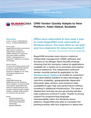 Windows Azure
                                    Partner Solution Case Study




                                    CRM Vendor Quickly Adapts to New
                                    Platform, Adds Global, Scalable
                                    Delivery Channel


Overview                            “I’ve been astounded at how easy it was
Country or Region: United States
Industry: Computers—software        to make SugarCRM work well inside of
                                    Windows Azure. The total effort on our part
Partner Profile
SugarCRM provides commercial        was two engineers for about two weeks.”
open-source customer
                                                   Clint Oram, Vice President of Products, SugarCRM
relationship management
(CRM) software to customers
and value-added resellers
(VARs). Headquartered in
                                    SugarCRM provides open-source customer
Cupertino, California, it employs   relationship management (CRM) software and
140 people.
                                    focuses on its “Sugar Open Cloud” strategy,
Business Situation                  meaning that the company makes its applications
To serve the unique needs of its
customers, SugarCRM wanted
                                    available for a variety of on-premises and hosted
to ensure that its software         service platforms. The independent software
would be available on as many
technology platforms as
                                    vendor recently ported its application to the
possible.                           Windows Azure™ platform to enable its customers
Solution
                                    and value-added resellers to take advantage of
SugarCRM ported its                 real-time scalability, geographically dispersed
applications to the Windows
Azure™ platform so that its VARs
                                    Microsoft® data centers, and maximum data
could deploy SugarCRM with          availability to gain high end performance without
minimum capital expense and
provide customers with a highly
                                    investing in additional infrastructure. The ease of
reliable, scalable CRM solution     deployment and pay-as-you-go pricing will also
on a pay-as-you-go basis.
                                    help customers control IT costs. Thanks to strong
Benefits                            support for programming language
•   Quick development
•   Flexible pricing model
                                    interoperability within the Windows Azure
•   World-class database            platform, SugarCRM was able to complete the
    technology
•   Global scalability
                                    porting process with two engineers in about two
                                    weeks.
 