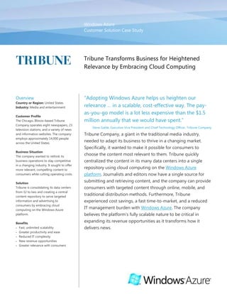 Windows Azure Customer Solution Case Study00Tribune Transforms Business for Heightened Relevance by Embracing Cloud Computing<br />OverviewCountry or Region: United StatesIndustry: Media and entertainmentCustomer ProfileThe Chicago, Illinois–based Tribune Company operates eight newspapers, 23 television stations, and a variety of news and information websites. The company employs approximately 14,000 people across the United States.Business SituationThe company wanted to rethink its business operations to stay competitive in a changing industry. It sought to offer more relevant, compelling content to consumers while cutting operating costs.SolutionTribune is consolidating its data centers from 32 to two and creating a central content repository to serve targeted information and advertising to consumers by embracing cloud computing on the Windows Azure platform.BenefitsFast, unlimited scalabilityGreater productivity and ease Reduced IT complexityNew revenue opportunitiesGreater relevance with consumers“Adopting Windows Azure helps us heighten our relevance … in a scalable, cost-effective way. The pay-as-you-go model is a lot less expensive than the $1.5 million annually that we would have spent.”Steve Gable, Executive Vice President and Chief Technology Officer, Tribune CompanyTribune Company, a giant in the traditional media industry, needed to adapt its business to thrive in a changing market. Specifically, it wanted to make it possible for consumers to choose the content most relevant to them. Tribune quickly centralized the content in its many data centers into a single repository using cloud computing on the Windows Azure platform. Journalists and editors now have a single source for submitting and retrieving content, and the company can provide consumers with targeted content through online, mobile, and traditional distribution methods. Furthermore, Tribune experienced cost savings, a fast time-to-market, and a reduced IT management burden with Windows Azure. The company believes the platform’s fully scalable nature to be critical in expanding its revenue opportunities as it transforms how it delivers news.<br />Situation<br />2009 Statistics for Tribune CompanyNewspapers8Television stations23Websites50Data centers32Servers4,000Amount of raised floor (ft.)75,000Software applications2,000Online traffic6.1 billion page viewsSince 1847, the American public has relied on the Tribune Company for news and information. The company began as a one-room publishing plant with a press run of 400 copies; today, Tribune is made up of eight newspapers, 23 television stations, and various related news and information websites.<br />Throughout its history, Tribune has applied technology with great imagination and foresight, earning the company an industry-wide reputation for innovation. That tradition of innovation has never been more important as the newspaper industry faces declining revenue, a tough economy, and the advent of new media applications that vie for consumers’ attention. “We knew that, in order to compete, we needed to transform from a traditional media company into an interactive media company,” says Steve Gable, Executive Vice President and Chief Technology Officer for Tribune Company. <br />One of the barriers to that sort of transformation was the company’s geographically dispersed technology infrastructure. Tribune managed 32 separate data centers, with a total of 4,000 servers and 75,000 feet of raised-floor space that is dedicated to supporting and cooling those servers. It also maintained 2,000 software applications that were not consistent from newspaper to newspaper or television station to television station. “With eight individual newspapers and a ‘silo’ approach where we had data dispersed all over the country, it was difficult to share content among our different organizations the way that we wanted to,” says Denise Schuster, Senior Vice President of Tribune Technology Innovations. “For instance, a Tribune photographer could take a wonderful photo, yet only one paper could efficiently access and use it.”<br />Tribune wanted to make its editorial and advertising content readily available for all its newspapers, television stations, and websites to use. The company also sought to expand the number of ways in which customers and Tribune employees could consume that content. “We wanted to switch from presenting the information that we thought was relevant to offering more targeted information that our readers deem relevant,” says Gable. “Additionally, we could provide greater value for our advertisers by ensuring that their ads are being seen by the right customers, through whatever means those customers prefer.”<br />“The changes in technology and in consumer taste are happening so rapidly that we've got to be nimble and responsive to the market's needs,” adds Mark Chase, President of Tribune Interactive, a division of Tribune Company. “News is now coming at people in so many different directions that our challenge is to help them access, personalize, and consume the information so that it is relevant to them. In a perfect world, we give them exactly what they want, when they want it, which means that we've got to be able to deliver it over multiple channels.”<br />“We currently have a capacity plan for approximately 100 terabytes of content at the end of the year, and that number does not include videos, photos, our digital archives … I don’t know how big the number’s going to get, but the best part of this model is that we can grow as we need to.”Denise Schuster, Senior Vice President, Tribune Technology Innovations The first step toward achieving this new role as an interactive media company was to establish a standardized information-sharing infrastructure for the entire company. Yet Tribune quickly realized that building the kind of internal infrastructure necessary to support that role was not achievable from a cost or management perspective. “We already had too many data centers to manage and knew that we needed to consolidate them,” says Jerry Schulist, Solutions Architect for Tribune Company. “We produce about 100 gigabytes of editorial content a day and about 8 terabytes at each of the 23 television stations every 6 to 12 months, and we kept adding hard drives to store it all. That’s just not a sustainable model for a company whose storage needs grow so quickly.”<br />Tribune also identified the importance of quickly developing new media products and capabilities. “We wanted to be more agile in terms of our ability to bring to market new products, such as new websites, but we were limited because of the considerable coordination and effort that it would take to set up the infrastructure necessary for new projects,” says Gable.<br />Solution<br />Tribune Company Data Quantities at Start of ProjectAmount of editorial content produced annually100 terabytesAmount of total content generated daily100 gigabytesYears of digitized historical content25Years of historical content to digitize137Tribune determined that it must reduce its number of data centers and build a centralized content repository with all its editorial and advertising information. “We set out to create a repository to bring together contextual advertising and editorial content that could be used throughout Tribune to deliver a more compelling user experience,” says Gable. “Staff needed to be able to search across all content for greater efficiency and to push content out through different distribution methods.”<br />The company explored its options and decided that the best way to tackle its consolidation project was through cloud computing. “We chose the cloud services approach because it allows for reduced time and flexibility in setting up infrastructure, which means quicker turnaround times for new products,” says Gable. <br />After considering other solutions, such as Amazon Simple Storage Service (S3), Tribune chose to develop its content repository using the Windows Azure platform, an Internet-scale, cloud platform-as-a-service offering hosted in Microsoft data centers. “We have a significant investment in employees who know the Windows platform, so Windows Azure is an obvious choice for us,” comments Gable. “We don’t have to retool or retrain our developers and support staff because developing for the Windows platform is common knowledge for us.”<br />The biggest challenge that Tribune faced in moving its content to Windows Azure was the sheer volume of data it had. “We currently have a capacity plan for approximately 100 terabytes of content at the end of the year, and that number does not include videos, photos, our digital archives, which go back to 1985 for print publications, or our non-digital archives, which trace back to the 1800s,” says Schuster. “So the possibilities are way out there. I don’t know how big the number is going to get, but the best part of this model is that we can grow as we need to. And if we find we need more video, the capacity is there, and we're ready to tap into it.”<br />Adds Gable, “Just uploading our current content is a huge job, but we want to eventually add all that historical content to the cloud repository, which could be petabytes of data.”<br />Solution Elements<br />  Tribune decided to use several components of the Windows Azure platform to support its repository. <br />Storage<br />The company is using worker roles to create as many as 15 thumbnail images of each photo that it uploads and places in Windows Azure Blob Storage, which stores named files along with metadata for a file. Tribune will use the multitude of thumbnails for flexibility in using photographs of varying sizes in different media formats. “We’ve had between 10 and 20 instances running to handle the amount of content that we’re adding to the cloud each day,” says Ryan McKenzie, Solutions Architect for Tribune Company. “We anticipate that our number of worker roles may grow over time and that we’ll have no trouble scaling to meet future demand.”<br />The company also plans to use the Windows Azure Content Delivery Network for caching blobs on its edge networks. “With our content stored in Windows Azure, it makes a lot of sense to have a unified solution and take advantage of the cost-effective, scalable Windows Azure Content Delivery Network capabilities,” says McKenzie. <br />Search<br />Figure 1. Architectural diagram illustrating the Tribune Company content storage, search, and retrieval solution.To make its content fully searchable, Tribune implemented Microsoft FAST Search Server 2010 for Internet Business as its priority search engine. “We pulled all the content together and created a set of services that save the content locally,” says McKenzie. “Then a service picks it up, distributes it to Windows Azure, and saves the path to that file in the database. That path is sent to FAST Search Server 2010, which indexes the content, making it readily searchable.” <br />Layout<br />Tribune plans to use Windows Azure compute capabilities to dynamically generate newspaper-like layouts based on a reader’s selected content. Because of the number of layouts possible based on the various content types, the calculations required to produce a layout can grow exponentially. The company expects to use Windows Azure worker roles and web roles to handle that processing and reduce the amount of time that it takes to run the calculations. “Plus, we’ll be able to offload that processing to Windows Azure, rather than it taking up local resources,” says Schulist.<br />“We’ve had between 10 and 20 instances running to handle the amount of content that we’re adding to the cloud each day. We anticipate that our number of worker roles may grow over time and that we’ll have no trouble scaling to meet future demand.”Ryan McKenzie, Solutions Architect, Tribune CompanyCurrent State and Solution Vision<br />As of June 2010, Tribune is processing its publication content and sending it to Windows Azure. The company anticipates that it will have all its non-historical publications uploaded to the cloud repository by June 2010, bringing all current Tribune publications under a single, searchable index.<br />Initially, the company will pull the content stored in the cloud into internal systems, such as its media publishing system and website templates. In the future, Tribune also will offer content consumption through mobile devices. “Having everything in one spot with Windows Azure means that we can make our content available to our readers on the platform of their choice—mobile, web, or traditional media,” says Schulist.<br />Benefits<br />For Tribune, the move to cloud computing with Windows Azure supports the drive toward new, interactive media and the ability to provide more relevant content to readers, in whatever form they wish to consume it. <br />“Tribune is a 150-plus-year-old business that has had to transform from a traditional media provider to an online, interactive company. Adopting Windows Azure helps us heighten our relevance with both consumers and advertisers by creating compelling solutions and new opportunities in a scalable, cost-effective way,” says Gable. “The pay-as-you-go model is a lot less expensive than the $1.5 million annually that we would have spent on the infrastructure to handle all our data.”<br />Fast, Unlimited Scalability<br />Embracing Windows Azure cloud computing means that Tribune now has the ability to scale its infrastructure up or down, according to demand. “Putting new infrastructure in place was not all that easy, but we don’t have to worry about that anymore,” says Gable. “Before, it took six weeks to acquire and install hardware, load the operating system, and start development. Now, we’re ready to go in about a day and a half.”<br />The infrastructure’s scalable nature is especially important given that Tribune does not yet know the extent of its resource needs. “We don't know how big our cloud infrastructure is going to get, but the best part of Windows Azure is that we can grow our model as we need to,” says Schuster. “If we find that we need more resources, the capacity's there and we're ready to tap into it.”<br />Adds Schulist, “We can spin up multiple instances of an application just by changing an integer. We can scale up our number of worker roles to turn millions of photos into thumbnail images, and then we can reduce the number of instances when we’re done. And we can monitor queue lengths and automatically scale up and back, as needed. That sort of flexibility is huge for us.”<br />Greater Productivity and Ease of Use<br />Developers in the company’s Technology department are so comfortable working with the Microsoft .NET Framework that minimal training was necessary for the move to the Windows Azure platform. “We had a smooth transition to using Windows Azure as a development environment,” says Schulist. “The development fabric and tools provided by Microsoft are phenomenal. We can develop locally, fully test the code, and then push it out to Windows Azure quickly and easily, which makes us more productive from a development standpoint.”<br />In fact, the Windows Azure local development tools came in handy during Schulist’s travels. “I was able to do a lot of development on the airplane while flying back and forth from Orlando to Chicago,” he remarks.<br />Adds Gable, “If we’d gone further down the Amazon S3 path, we would have faced a lot of retraining, because we don’t have that sort of in-house expertise. But we found Windows Azure consistent and easy to work with, given our current skill set and infrastructure, which made for quick adoption.”<br />Greater employee productivity extends beyond the Tribune Technology department now that journalists and editors have an easier way of finding and using historical information. “The whole work environment is going to be streamlined and efficient—a night-and-day difference,” says McKenzie. “Before, a writer who was interested in background information, previously written articles, or historical events would have had to go through eight different archive systems to find it. With the centralized content repository and unified index, Tribune staff can run a search and find the content that they need, whether that information was published today or years ago.”<br />Additionally, the company’s content-management standardization through Windows Azure will make it easy for Tribune to package its content by story and provide its distribution channels with a short-story version, long-story version, and the photos and videos pertaining to that story. “We’ll have one source for content, one way to submit it, and one way to retrieve it,” continues McKenzie. “So it will be extremely easy to find what you need, write a piece, and publish it to different media.”<br />Another benefit to having a centralized repository in the cloud is that journalists can access it from anywhere. “News doesn’t happen in the newsroom,” says Gable. “The benefit of having our content exposed through cloud computing means that journalists don’t have to come back here and work through traditional infrastructure and applications. They can capture and share information from wherever they are.”<br />Reduced IT Complexity<br />Tribune appreciates the reduction in IT complexity it is experiencing since its adoption of Windows Azure. “There’s not a lot of management to worry about with the Windows Azure platform—it’s taken care of by Microsoft,” says Gable. “We can focus on generating new advertising opportunities and new consumer products, not on how well we’re running our servers.”<br />Schulist agrees. “We don’t have to deal with redundancy, backups, or any of that maintenance,” he says. “We can really concentrate on innovating. Moving to Windows Azure frees us up to focus on the cool stuff.”<br />The company also can increase its number of products without adding IT staff to manage them. “Having eliminated some of our operational responsibilities through the consolidation project, we can keep our staff size the same, even as we continue to develop new applications,” says Gable.<br />The company’s reduced complexity benefits other Tribune staff as well. “We’re minimizing our number of applications so that journalists, editors, and others have to deal with fewer avenues to get to the content that they need,” comments Gable.<br />“Putting new infrastructure in place was not all that easy, but we don’t have to worry about that anymore. Before, it took six weeks to acquire and install hardware, load the operating system, and start development. Now, we’re ready to go in about a day and a half.”Steve Gable, Executive Vice President and Chief Technology Officer, Tribune CompanyStaffers and consumers alike will enjoy the increase in server uptime that comes with Windows Azure. “The benefit for end users, BenefitEffectPay-as-you-go model Cuts $1.5 million in potential annual costsIncreased ability to quickly scale infrastructureReduces ramp-up time from 6 weeks to 1.5 daysEnhanced scalabilityMakes it possible to spin up multiple instances of an application just by changing an integersuch as our online reader base, is reliability,” says Gable. “We can trust that the infrastructure is there to support our delivery of a consistent consumer experience.” <br />New Revenue Opportunities<br />Tribune will be able to explore new business opportunities without the risk of investing significant up-front resources in projects that it decides not to pursue. “Using the Windows Azure model lets us take some risks where otherwise we couldn’t afford to,” says Gable. “New opportunities are open to us because, with the pay-as-we-go model, we don’t have to invest a lot of capital to try out a new idea.”<br />The company also can be more agile in responding to advertisers’ requests. “With Windows Azure, we can expand to include different revenue opportunities in response to advertisers’ changing needs,” says Gable. <br />Greater Relevance<br />Perhaps the greatest benefit for Tribune is that its new repository helps the company make its product more relevant for consumers. “We’re providing access to a wealth of information without the limitations of the medium. Content can be consumed from an online application, it can be consumed from a mobile application, and it can be tailored. Being able to push more relevant information in a meaningful, thoughtful manner will help us stay competitive in this changing market,” says Gable.<br />That relevance applies to advertising, too. “We can use demographic data to target ads to the individuals who are most likely to be interested in them,” explains Gable. “That’s appealing to our advertisers because they’re reaching the people they want to reach. It’s appealing to consumers because they’re getting information about what they’re interested in. And it helps us from an overall revenue standpoint because, if we’re able to deliver more relevant advertisements, advertisers will make bigger ad purchases.”<br />Software and ServicesWindows Azure PlatformWindows AzureBlob StorageWindows Azure Content Delivery NetworkMicrosoft Server Product PortfolioMicrosoft FAST Search Server 2010 for Internet BusinessThis case study is for informational purposes only. MICROSOFT MAKES NO WARRANTIES, EXPRESS OR IMPLIED, IN THIS SUMMARY.Document published June 2010For More InformationFor more information about Microsoft products and services, call the Microsoft Sales Information Center at (800) 426-9400. In Canada, call the Microsoft Canada Information Centre at (877) 568-2495. Customers in the United States and Canada who are deaf or hard-of-hearing can reach Microsoft text telephone (TTY/TDD) services at (800) 892-5234. Outside the 50 United States and Canada, please contact your local Microsoft subsidiary. To access information using the World Wide Web, go to:www.microsoft.comFor more information about Tribune Company products and services, call (312) 222-9100 or visit the website at: www.tribune.comAdditional Resources:Training: Channel9 Windows Azure Training CourseDownload: Windows Azure Training KitDownload: Windows Azure SDK White paper: Security Best Practices for Developing on the Windows Azure PlatformWindows Azure Platform<br />The Windows Azure platform provides an excellent foundation for expanding online product and service offerings. The main components include:<br />Windows Azure. Windows Azure is the development, service hosting, and service management environment for the Windows Azure platform. Windows Azure provides developers with on-demand compute and storage to host, scale, and manage web applications on the Internet through Microsoft data centers.<br />Microsoft SQL Azure. Microsoft SQL Azure offers the first cloud-based relational and self-managed database service built on Microsoft SQL Server 2008 technologies.<br />Windows Azure platform AppFabric. With Windows Azure platform AppFabric, developers can build and manage applications more easily both on-premises and in the cloud.<br />AppFabric Service Bus connects services and applications across network boundaries to help developers build distributed applications.<br />AppFabric Access Control provides federated, claims-based access control for REST web services.<br />Microsoft quot;
Dallas.quot;
 Developers and information workers can use the new service code-named Dallas to easily discover, purchase, and manage premium data subscriptions in the Windows Azure platform.<br />To learn more about the Windows Azure platform, visit: www.windowsazure.com<br />