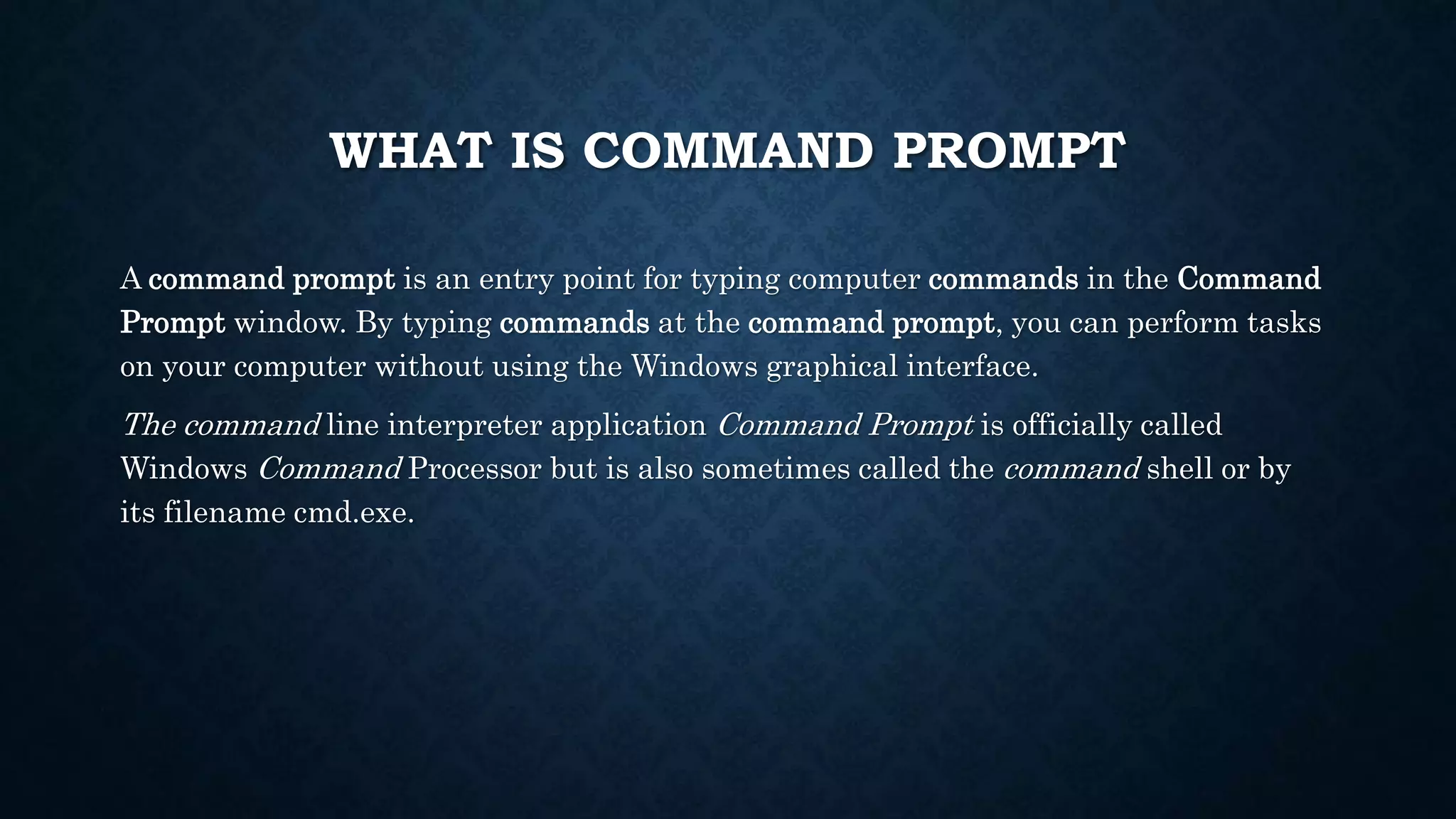 WHAT IS COMMAND PROMPT
A command prompt is an entry point for typing computer commands in the Command
Prompt window. By typing commands at the command prompt, you can perform tasks
on your computer without using the Windows graphical interface.
The command line interpreter application Command Prompt is officially called
Windows Command Processor but is also sometimes called the command shell or by
its filename cmd.exe.