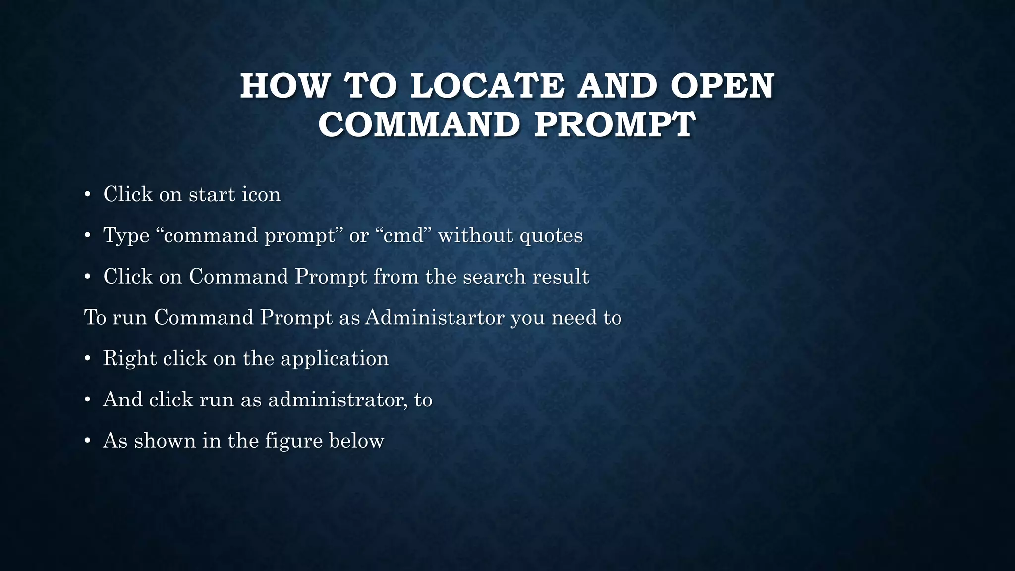 HOW TO LOCATE AND OPEN
COMMAND PROMPT
• Click on start icon
• Type “command prompt” or “cmd” without quotes
• Click on Command Prompt from the search result
To run Command Prompt as Administartor you need to
• Right click on the application
• And click run as administrator, to
• As shown in the figure below