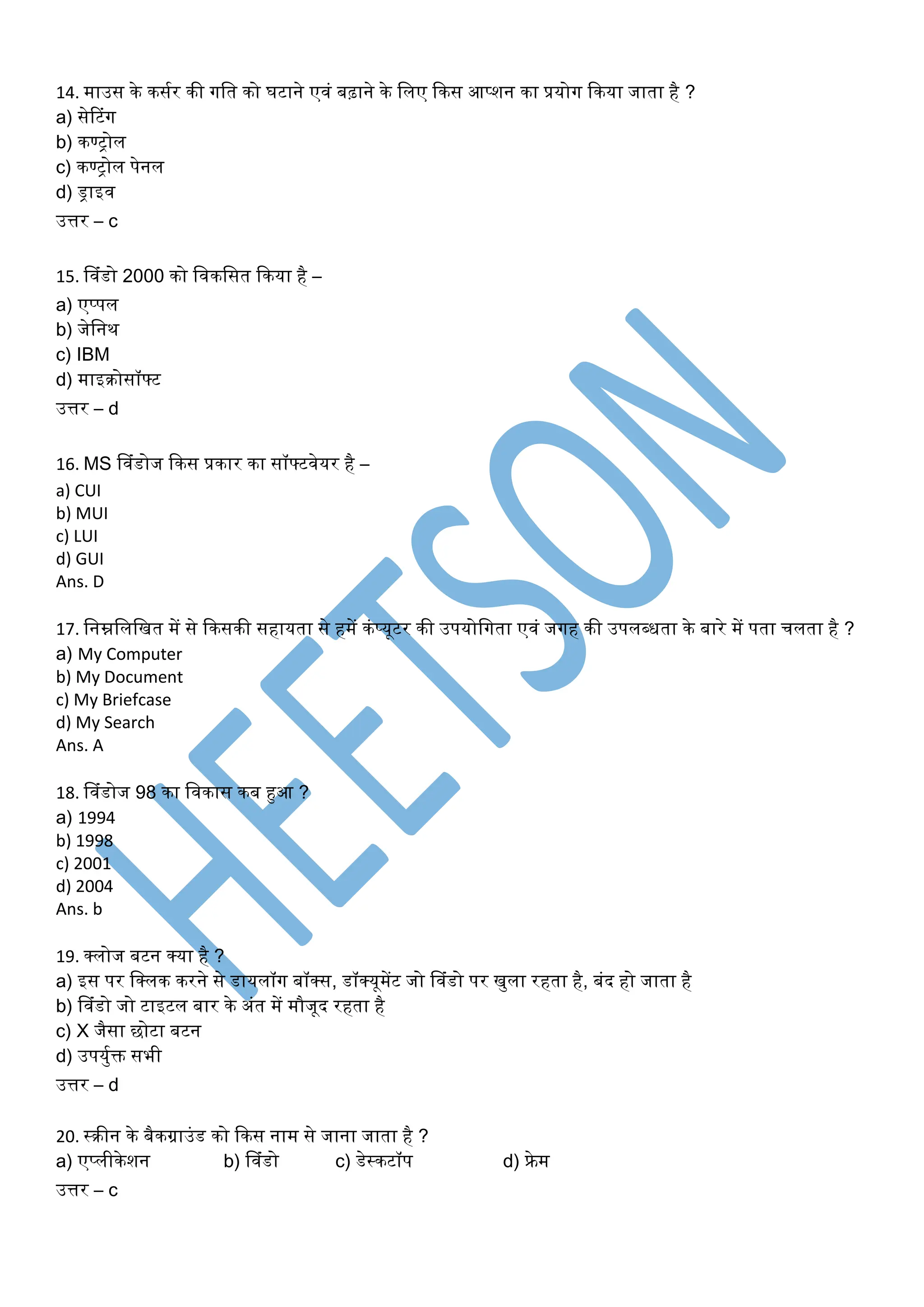 14. माउस के कसूर की िति को घटाने ए िं बढ़ाने के तिए ककस आप्शन का प्रयोि ककया जािा है ?
a) सेरटिंि
b) कण्रोि
c) कण्रोि पेनि
d) ड्राइ
उत्तर – c
15. व िंडो 2000 को त कतसि ककया है –
a) एप्पि
b) जेतनथ
c) IBM
d) माइक्रोसॉफ्ट
उत्तर – d
16. MS व िंडोज ककस प्रकार का सॉफ्ट ेयर है –
a) CUI
b) MUI
c) LUI
d) GUI
Ans. D
17. तनम्नतितखि में से ककसकी सहायिा से हमें किंप्यूटर की उपयोतििा ए िं जिह की उपि्धिा के बारे में पिा िििा है ?
a) My Computer
b) My Document
c) My Briefcase
d) My Search
Ans. A
18. व िंडोज 98 का त कास कब हुआ ?
a) 1994
b) 1998
c) 2001
d) 2004
Ans. b
19. क्सिोज बटन क्सया है ?
a) इस पर तक्सिक करने से डायिॉि बॉक्सस, डॉक्सयूमेंट जो व िंडो पर खयिा रहिा है, बिंद हो जािा है
b) व िंडो जो टाइटि बार के अिंि में मौजूद रहिा है
c) X जैसा छोटा बटन
d) उपययूक्त सभी
उत्तर – d
20. ्क्रीन के बैकग्राउिंड को ककस नाम से जाना जािा है ?
a) एप्िीकेशन b) व िंडो c) डे्कटॉप d) फ्रेम
उत्तर – c
 
