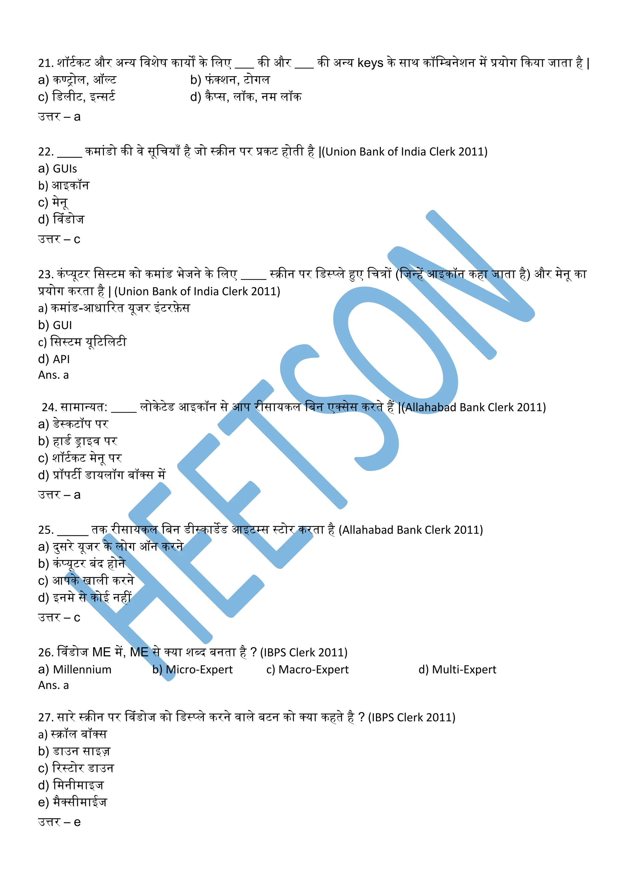 21. शॉटूकट और अन्य त शेष कायों के तिए ___ की और ___ की अन्य keys के साथ कॉतम्बनेशन में प्रयोि ककया जािा है |
a) कण्रोि, ऑल्ट b) फिंक्सशन, टोिि
c) तडिीट, इन्सटू d) कैप्स, िॉक, नम िॉक
उत्तर – a
22. ____ कमािंडो की े सूतियााँ है जो ्क्रीन पर प्रकट होिी है |(Union Bank of India Clerk 2011)
a) GUIs
b) आइकॉन
c) मेनू
d) व िंडोज
उत्तर – c
23. किंप्यूटर तस्टम को कमािंड भेजने के तिए ____ ्क्रीन पर तड्प्िे हुए तित्रों (तजन्हें आइकॉन कहा जािा है) और मेनू का
प्रयोि करिा है | (Union Bank of India Clerk 2011)
a) कमािंड-आधाररि यूजर इिंटरफ़ेस
b) GUI
c) तस्टम यूरटतिटी
d) API
Ans. a
24. सामान्यि: ____ िोकेटेड आइकॉन से आप रीसायकि तबन एक्ससेस करिे हैं |(Allahabad Bank Clerk 2011)
a) डे्कटॉप पर
b) हाडू ड्राइ पर
c) शॉटूकट मेनू पर
d) प्रॉपटी डायिॉि बॉक्सस में
उत्तर – a
25. _____ िक रीसायकि तबन डी्काडेड आइटम्स ्टोर करिा है (Allahabad Bank Clerk 2011)
a) दयसरे यूजर के िोि ऑन करने
b) किंप्यूटर बिंद होने
c) आपके खािी करने
d) इनमे से कोई नहीं
उत्तर – c
26. व िंडोज ME में, ME से क्सया श्द बनिा है ? (IBPS Clerk 2011)
a) Millennium b) Micro-Expert c) Macro-Expert d) Multi-Expert
Ans. a
27. सारे ्क्रीन पर व िंडोज को तड्प्िे करने ािे बटन को क्सया कहिे है ? (IBPS Clerk 2011)
a) ्क्रॉि बॉक्सस
b) डाउन साइज़
c) रर्टोर डाउन
d) तमनीमाइज
e) मैक्ससीमाईज
उत्तर – e
 