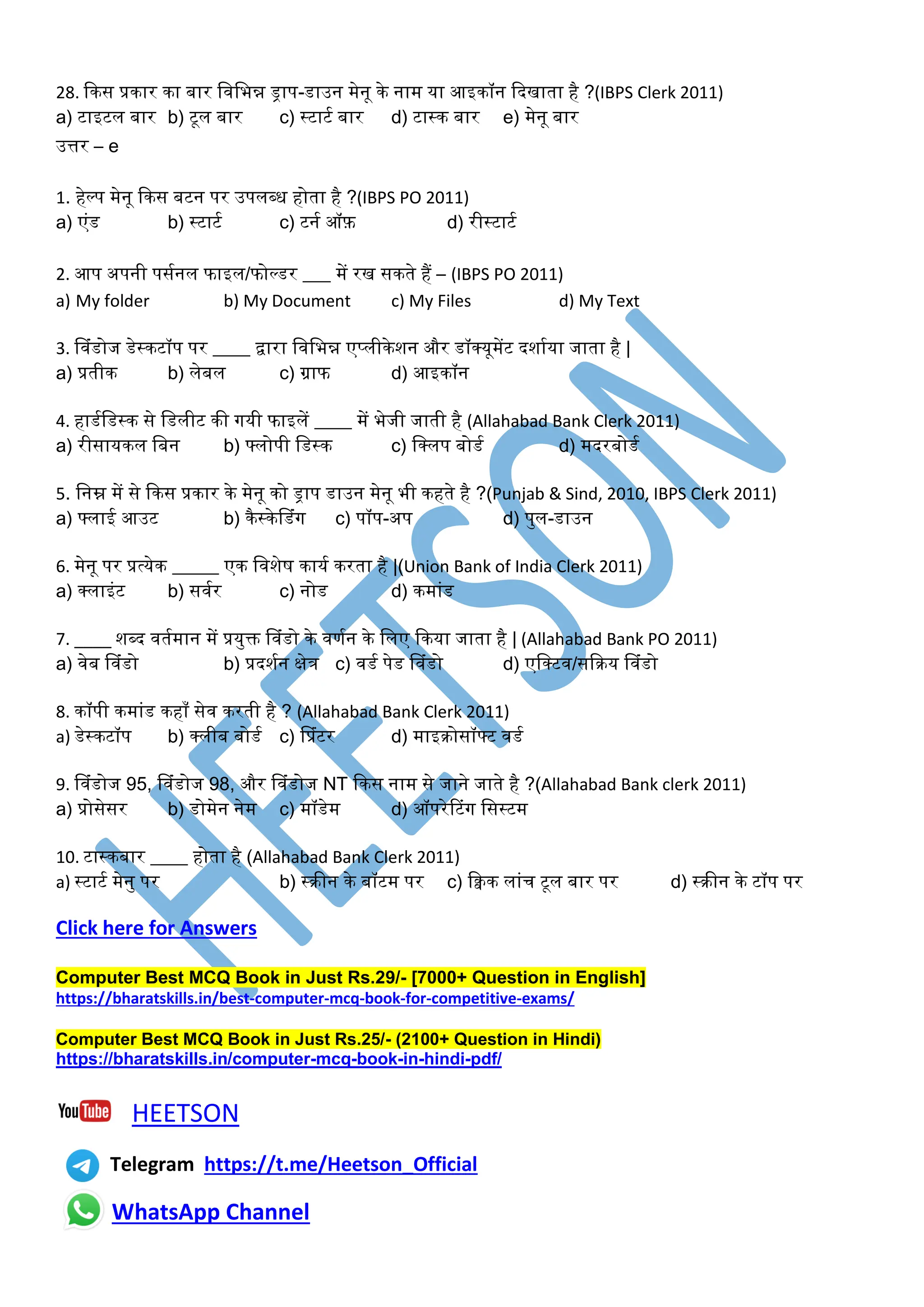 28. ककस प्रकार का बार त तभन्न ड्राप-डाउन मेनू के नाम या आइकॉन कदखािा है ?(IBPS Clerk 2011)
a) टाइटि बार b) टूि बार c) ्टाटू बार d) टा्क बार e) मेनू बार
उत्तर – e
1. हेल्प मेनू ककस बटन पर उपि्ध होिा है ?(IBPS PO 2011)
a) एिंड b) ्टाटू c) टनू ऑफ़ d) री्टाटू
2. आप अपनी पसूनि फाइि/फोल्डर ___ में रख सकिे हैं – (IBPS PO 2011)
a) My folder b) My Document c) My Files d) My Text
3. व िंडोज डे्कटॉप पर ____ द्वारा त तभन्न एप्िीकेशन और डॉक्सयूमेंट दशाूया जािा है |
a) प्रिीक b) िेबि c) ग्राफ d) आइकॉन
4. हाडूतड्क से तडिीट की ियी फाइिें ____ में भेजी जािी है (Allahabad Bank Clerk 2011)
a) रीसायकि तबन b) फ्िोपी तड्क c) तक्सिप बोडू d) मदरबोडू
5. तनम्न में से ककस प्रकार के मेनू को ड्राप डाउन मेनू भी कहिे है ?(Punjab & Sind, 2010, IBPS Clerk 2011)
a) फ्िाई आउट b) कै्केवडिंि c) पॉप-अप d) पयि-डाउन
6. मेनू पर प्रत्येक _____ एक त शेष कायू करिा है |(Union Bank of India Clerk 2011)
a) क्सिाइिंट b) स ूर c) नोड d) कमािंड
7. ____ श्द िूमान में प्रययक्त व िंडो के णून के तिए ककया जािा है | (Allahabad Bank PO 2011)
a) ेब व िंडो b) प्रदशून क्षेत्र c) डू पेड व िंडो d) एतक्सट /सकक्रय व िंडो
8. कॉपी कमािंड कहााँ से करिी है ? (Allahabad Bank Clerk 2011)
a) डे्कटॉप b) क्सिीब बोडू c) वप्रिंटर d) माइक्रोसॉफ्ट डू
9. व िंडोज 95, व िंडोज 98, और व िंडोज NT ककस नाम से जाने जािे है ?(Allahabad Bank clerk 2011)
a) प्रोसेसर b) डोमेन नेम c) मॉडेम d) ऑपरेरटिंि तस्टम
10. टा्कबार ____ होिा है (Allahabad Bank Clerk 2011)
a) ्टाटू मेनय पर b) ्क्रीन के बॉटम पर c) किक िािंि टूि बार पर d) ्क्रीन के टॉप पर
Click here for Answers
Computer Best MCQ Book in Just Rs.29/- [7000+ Question in English]
https://bharatskills.in/best-computer-mcq-book-for-competitive-exams/
Computer Best MCQ Book in Just Rs.25/- (2100+ Question in Hindi)
https://bharatskills.in/computer-mcq-book-in-hindi-pdf/
HEETSON
Telegram https://t.me/Heetson_Official
WhatsApp Channel
 