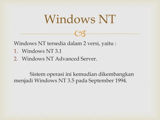 Windows NT 
 
Windows NT tersedia dalam 2 versi, yaitu : 
1. Windows NT 3.1 
2. Windows NT Advanced Server. 
Sistem operasi ini kemudian dikembangkan 
menjadi Windows NT 3.5 pada September 1994. 
 
