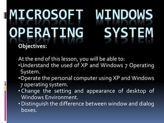 MICROSOFT WINDOWS
OPERATING SYSTEM
Objectives:
At the end of this lesson, you will be able to:
•Understand the used of XP and Windows 7 Operating
System.
•Operate the personal computer using XP and Windows
7 operating system.
• Change the setting and appearance of desktop of
Windows Environment.
• Distinguish the difference between window and dialog
boxes.
 