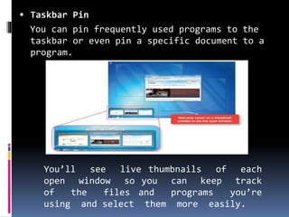  Taskbar Pin
You can pin frequently used programs to the
taskbar or even pin a specific document to a
program.
You’ll see live thumbnails of each
open window so you can keep track
of the files and programs you’re
using and select them more easily.
 