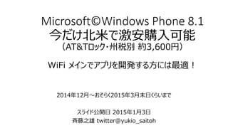 Microsoft©Windows Phone 8.1
今だけ北米で激安購入可能
（AT&Tロック・州税別 約3,600円）
WiFi メインでアプリを開発する方には最適！
2014年12月～おそらく2015年3月末日くらいまで
スライド公開日 2015年1月3日
斉藤之雄 twitter@yukio_saitoh
 