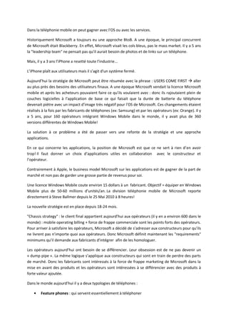 Dans la téléphonie mobile on peut gagner avec l’OS ou avec les services.

Historiquement Microsoft a toujours eu une approche BtoB. A une époque, le principal concurrent
de Microsoft était Blackberry. En effet, Microsoft visait les cols bleus, pas le mass market. Il y a 5 ans
la "leadership team" ne pensait pas qu’il aurait besoin de photos et de links sur un téléphone.

Mais, il y a 3 ans l’iPhone a resetté toute l’industrie...

L’iPhone plaît aux utilisateurs mais il s’agit d’un système fermé.

Aujourd’hui la stratégie de Microsoft peut être résumée avec la phrase : USERS COME FIRST  aller
au plus près des besoins des utilisateurs finaux. A une époque Microsoft vendait la licence Microsoft
mobile et après les acheteurs pouvaient faire ce qu’ils voulaient avec : donc ils rajoutaient plein de
couches logicielles à l’application de base ce qui faisait que la durée de batterie du téléphone
devenait piètre avec un impact d’image très négatif pour l'OS de Microsoft. Ces changements étaient
réalisés à la fois par les fabricants de téléphones (ex: Samsung) et par les opérateurs (ex: Orange). Il y
a 5 ans, pour 160 opérateurs intégrant Windows Mobile dans le monde, il y avait plus de 360
versions différentes de Windows Mobile!

La solution à ce problème a été de passer vers une refonte de la stratégie et une approche
applications.

En ce qui concerne les applications, la position de Microsoft est que ce ne sert à rien d’en avoir
trop! Il faut donner un choix d’applications utiles en collaboration avec le constructeur et
l’opérateur.

Contrairement à Apple, le business model Microsoft sur les applications est de gagner de la part de
marché et non pas de garder une grosse partie de revenus pour soi.

Une licence Windows Mobile coute environ 15 dollars à un fabricant. Objectif = équiper en Windows
Mobile plus de 50-60 millions d’unités/an. La division téléphonie mobile de Microsoft reporte
directement à Steve Ballmer depuis le 25 Mai 2010 à 8 heures!

La nouvelle stratégie est en place depuis 18-24 mois.

"Chassis strategy" : le client final appartient aujourd’hui aux opérateurs (il y en a environ 600 dans le
monde) : mobile operating billing + force de frappe commerciale sont les points forts des opérateurs.
Pour arriver à satisfaire les opérateurs, Microsoft a décidé de s’adresser aux constructeurs pour qu’ils
ne livrent pas n’importe quoi aux opérateurs. Donc Microsoft définit maintenant les "requirements"
minimums qu’il demande aux fabricants d’intégrer afin de les homologuer.

Les opérateurs aujourd’hui ont besoin de se différencier. Leur obsession est de ne pas devenir un
« dump pipe ». La même logique s’applique aux constructeurs qui sont en train de perdre des parts
de marché. Donc les fabricants sont intéressés à la force de frappe marketing de Microsoft dans la
mise en avant des produits et les opérateurs sont intéressées à se différencier avec des produits à
forte valeur ajoutée.

Dans le monde aujourd’hui il y a deux typologies de téléphones :

        Feature phones : qui servent essentiellement à téléphoner
 