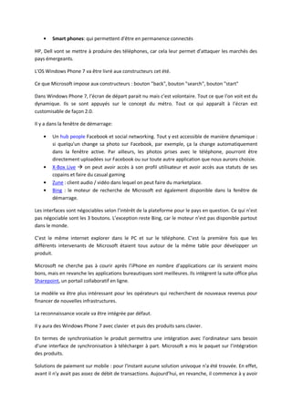Smart phones: qui permettent d'être en permanence connectés

HP, Dell vont se mettre à produire des téléphones, car cela leur permet d’attaquer les marchés des
pays émergeants.

L'OS Windows Phone 7 va être livré aux constructeurs cet été.

Ce que Microsoft impose aux constructeurs : bouton "back", bouton "search", bouton "start"

Dans Windows Phone 7, l’écran de départ parait nu mais c’est volontaire. Tout ce que l'on voit est du
dynamique. Ils se sont appuyés sur le concept du métro. Tout ce qui apparaît à l’écran est
customisable de façon 2.0.

Il y a dans la fenêtre de démarrage:

        Un hub people Facebook et social networking. Tout y est accessible de manière dynamique :
        si quelqu'un change sa photo sur Facebook, par exemple, ça la change automatiquement
        dans la fenêtre active. Par ailleurs, les photos prises avec le téléphone, pourront être
        directement uploadées sur Facebook ou sur toute autre application que nous aurons choisie.
        X-Box Live  on peut avoir accès à son profil utilisateur et avoir accès aux statuts de ses
        copains et faire du casual gaming
        Zune : client audio / vidéo dans lequel on peut faire du marketplace.
        Bing : le moteur de recherche de Microsoft est également disponible dans la fenêtre de
        démarrage.

Les interfaces sont négociables selon l’intérêt de la plateforme pour le pays en question. Ce qui n’est
pas négociable sont les 3 boutons. L’exception reste Bing, car le moteur n’est pas disponible partout
dans le monde.

C’est le même internet explorer dans le PC et sur le téléphone. C’est la première fois que les
différents intervenants de Microsoft étaient tous autour de la même table pour développer un
produit.

Microsoft ne cherche pas à courir après l’iPhone en nombre d'applications car ils seraient moins
bons, mais en revanche les applications bureautiques sont meilleures. Ils intègrent la suite office plus
Sharepoint, un portail collaboratif en ligne.

Le modèle va être plus intéressant pour les opérateurs qui recherchent de nouveaux revenus pour
financer de nouvelles infrastructures.

La reconnaissance vocale va être intégrée par défaut.

Il y aura des Windows Phone 7 avec clavier et puis des produits sans clavier.

En termes de synchronisation le produit permettra une intégration avec l’ordinateur sans besoin
d'une interface de synchronisation à télécharger à part. Microsoft a mis le paquet sur l’intégration
des produits.

Solutions de paiement sur mobile : pour l'instant aucune solution univoque n'a été trouvée. En effet,
avant il n'y avait pas assez de débit de transactions. Aujourd’hui, en revanche, il commence à y avoir
 