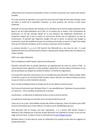 suffisamment de transactions potentielles et donc le marché du paiement par contact peut devenir
rentable.

En ce qui concerne les operateurs, leur point fort est la force de frappe de facturation (Orange a dans
ses bases la moitié de la population française) : on peut proposer des services à cette masse
d’abonnés.

Microsoft ne veut pas collecter des données sur les utilisateurs pour faire de la géo-localisation. Dans
Bing ils ont de la géo-localisation via le GPS. Ils ne veulent pas se mettre à dos l’écosystème de
partenaires. Ils ont par exemple décidé de ne pas fabriquer des téléphones directement. Ils
essayeront toujours de ne pas se mettre en concurrence directe avec les opérateurs ou avec les
constructeurs. Ils pensent que l’approche Google n’est pas la bonne. Ils pensent que Google va
commencer à avoir des problèmes lorsque les terminaux vont tomber en panne. Il s’agit d’une supply
chain qui est tellement complexe, qu’ils ne veulent surtout pas rentrer là-dedans.

La semaine dernière il y a eu le CEO Summit chez Microsoft (ça a lieu tous les ans) : il y avait
Stéphane Richard et le CEO de Deutsche Télécom. Beaucoup de français brillent dans les télécoms au
niveau mondial.

AT&T a son siège à Redmond.

Dans la téléphonie mobile l’aspect culturel est fondamental.

Évolution culturelle chez les grands opérateurs qui appartiennent de moins en moins à l’état : la
culture devient moins ingénieur et moins politique. Aujourd'hui c’est des leaders d’entreprise et non
pas des politiques qui dirigent les sociétés de télécom. Ca facilite les négociations.

Il ya aujourd’hui que deux constructeurs qui ne travaillent pas avec Microsoft : Nokia et Apple. Nokia
se cherche un peu car ils ont laissé tomber Simbian. Chacun doit faire son métier et Nokia est encore
un peu en retard sur cette révolution culturelle.

Avec l’arrivée de Stéphane Richard, Orange sort du tunnel. Nokia se cherche encore.

Pas d’accord d’exclusivité avec Windows Phone 7, mais possibilité pour l’opérateur de personnaliser
un maximum : c’est la condition essentielle de sa réussite.

Constructeurs : la fabrication se délocalise de plus en plus en Asie du Sud-Est.

Les opérateurs historiques en revanche sont en Europe du Nord et aux US.

L'Asie est un cas à part. China Mobile compte 465 millions d’abonnés, contre 70 millions pour AT&T
et environ 30 millions pour France Télécom. En Inde on ouvre 150.000 lignes par jour.

Chez Microsoft USA les français sont bien représentés : il y a environ 500 salariés français à
Redmond. Cela s'explique par le fait que lorsque Microsoft s’est implanté en Europe, ils ont mis leur
siège social en France. Le patron France et international est Jean-Philippe Courtois.

Windows Phone 7 va être dans les usines en Juillet-Aout et le produit va être dans les magasins en
Octobre-Novembre.
 