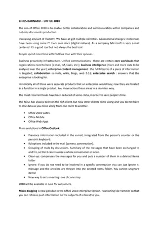 CHRIS BARNARD – OFFICE 2010

The aim of Office 2010 is to enable better collaboration and communication within companies and
not only documents production.

Increasing amount of mobility. We have all got multiple identities. Generational changes: millennials
have been using some IT tools ever since (digital natives). As a company Microsoft is very e-mail
centered. It’s a good tool but not always the best tool.

People spend more time with Outlook than with their spouses!

Business proactivity infrastructure. Unified communications : there are certain core workloads that
organizations need to have (e-mail, IM, faxes, etc.); business intelligence (more and more data to be
analyzed over the year); enterprise content management : the full lifecycle of a piece of information
is targeted; collaboration (e-mails, wikis, blogs, web 2.0.); enterprise search : answers that the
enterprise is looking for.

Historically all of those were separate products that an enterprise would buy; now they are treated
as a function in a single product. You move across these areas in a seamless way.

The most recurrent tasks have been reduced of some clicks, in order to save people’s time.

The focus has always been on the rich client, but now other clients come along and you do not have
to lose data as you move along from one client to another.

        Office 2010 Suites
        Office Mobile
        Office Web Apps

Main evolutions in Office Outlook:

        Presence information included in the e-mail, integrated from the person’s counter or the
        person’s keyboard.
        IM options included in the mail (camera, conversation).
        Grouping of mails by discussions. Summary of the messages that have been exchanged to
        and fro, so that I can visualize a whole conversation at once.
        Clean-up: compresses the messages for you and puts a number of them in a deleted items
        folder
        Ignore: if you do not need to be involved in a specific conversation you can just ignore it:
        message and the answers are thrown into the deleted items folder. You cannot unignore
        items!
        New way to set a meeting: one clic one step.

2010 will be available in June for consumers.

Micro-blogging is now possible in the Office 2010 Enterprise version. Positioning like Yammer so that
you can retrieve push information on the subjects of interest to you.
 