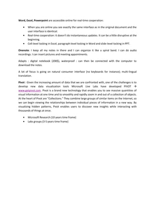 Word, Excel, Powerpoint are accessible online for real-time cooperation:

        When you are online you see exactly the same interface as in the original document and the
        user interface is identical.
        Real-time cooperation: it doesn’t do instantaneous updates. It can be a little disruptive at the
        beginning.
        Cell-level locking in Excel, paragraph-level locking in Word and slide-level locking in PPT.

Onenote: I keep all my notes in there and I can organize it like a spiral band. I can do audio
recordings. I can insert pictures and meeting appointments.

Adapts : digital notebook (200$), waterproof : can then be connected with the computer to
download the notes.

A lot of focus is going on natural consumer interface (no keyboards for instance); multi-lingual
translation.

Pivot : Given the increasing amount of data that we are confronted with, one of the challenges is to
develop new data visualization tools Microsoft Live Labs have developed PIVOT 
www.getpivot.com. Pivot is a brand new technology that enables you to see massive quantities of
visual information at one time and to smoothly and rapidly zoom in and out of a collection of objects.
At the heart of Pivot are "Collections." They combine large groups of similar items on the Internet, so
we can begin viewing the relationships between individual pieces of information in a new way. By
visualizing hidden patterns, Pivot enables users to discover new insights while interacting with
thousands of things at once.

        Microsoft Research (10 years time frame)
        Labs groups (3-5 years time frame)
 