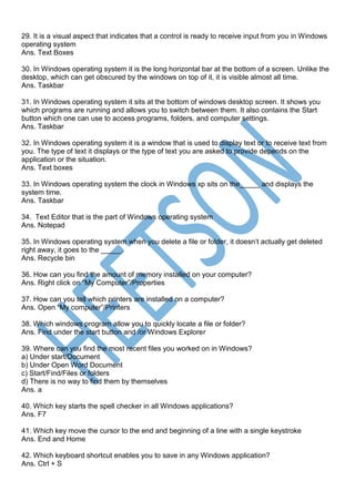 29. It is a visual aspect that indicates that a control is ready to receive input from you in Windows
operating system
Ans. Text Boxes
30. In Windows operating system it is the long horizontal bar at the bottom of a screen. Unlike the
desktop, which can get obscured by the windows on top of it, it is visible almost all time.
Ans. Taskbar
31. In Windows operating system it sits at the bottom of windows desktop screen. It shows you
which programs are running and allows you to switch between them. It also contains the Start
button which one can use to access programs, folders, and computer settings.
Ans. Taskbar
32. In Windows operating system it is a window that is used to display text or to receive text from
you. The type of text it displays or the type of text you are asked to provide depends on the
application or the situation.
Ans. Text boxes
33. In Windows operating system the clock in Windows xp sits on the_____ and displays the
system time.
Ans. Taskbar
34. Text Editor that is the part of Windows operating system
Ans. Notepad
35. In Windows operating system when you delete a file or folder, it doesn’t actually get deleted
right away, it goes to the _____.
Ans. Recycle bin
36. How can you find the amount of memory installed on your computer?
Ans. Right click on “My Computer”/Properties
37. How can you tell which printers are installed on a computer?
Ans. Open “My computer”/Printers
38. Which windows program allow you to quickly locate a file or folder?
Ans. Find under the start button and /or Windows Explorer
39. Where can you find the most recent files you worked on in Windows?
a) Under start/Document
b) Under Open Word Document
c) Start/Find/Files or folders
d) There is no way to find them by themselves
Ans. a
40. Which key starts the spell checker in all Windows applications?
Ans. F7
41. Which key move the cursor to the end and beginning of a line with a single keystroke
Ans. End and Home
42. Which keyboard shortcut enables you to save in any Windows application?
Ans. Ctrl + S
 