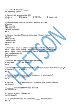 43. A Microsoft Windows is _____
Ans. Operating system
44. Which one is an example for OS?
A Antivirus B Windows C MS Office D Macromedia
Ans. b
45. Where does the minimized application reside in windows?
A Task bar
B My computer
C My Document
D Recent documents
Ans. a
46. Which is the order of files and directories in Windows Explore?
A Serially
B Sequentially
C hierarchically
D Aplhabtically
Ans. c
47. What steps should be taken, if windows not updated automatically?
A start - control panel - settings - add programs - enable automatic update
B start - setting - control panel - system - enable automatic updated
C re- install windows OS
D restart windows
Ans. b
48. Which of the following is not application software?
a) Windows NT b) Page Maker
Ans. a
49. Which of the following operating system does not implement the multitasking truly?
a) Window 98 b) MS DOS
Ans. b
50. Which of the following windows version support 64 bit processor?
a) window 98 b) window XP
Ans. b
51. Window _____ is an application program used to search files and folders.
Ans. Explorer
52. _______ is the first 64 bit OS from Microsoft.
Ans. Window XP
53. The first version of Windows was _____
Ans. Windows 1.0
54. To operate window the disk should have _____ MB empty space.
Ans. 16
 