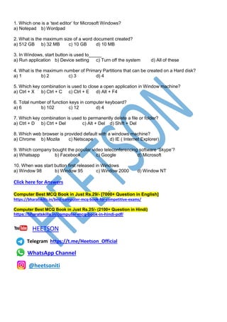 1. Which one is a ‘text editor’ for Microsoft Windows?
a) Notepad b) Wordpad
2. What is the maximum size of a word document created?
a) 512 GB b) 32 MB c) 10 GB d) 10 MB
3. In Windows, start button is used to_____
a) Run application b) Device setting c) Turn off the system d) All of these
4. What is the maximum number of Primary Partitions that can be created on a Hard disk?
a) 1 b) 2 c) 3 d) 4
5. Which key combination is used to close a open application in Window machine?
a) Ctrl + X b) Ctrl + C c) Ctrl + E d) Alt + F4
6. Total number of function keys in computer keyboard?
a) 6 b) 102 c) 12 d) 4
7. Which key combination is used to permanently delete a file or folder?
a) Ctrl + D b) Ctrl + Del c) Alt + Del d) Shift + Del
8. Which web browser is provided default with a windows machine?
a) Chrome b) Mozila c) Netscape d) IE ( Internet Explorer)
9. Which company bought the popular video teleconferencing software ‘Skype’?
a) Whatsapp b) Facebook c) Google d) Microsoft
10. When was start button first released in Windows
a) Window 98 b) Window 95 c) Window 2000 d) Window NT
Click here for Answers
Computer Best MCQ Book in Just Rs.29/- [7000+ Question in English]
https://bharatskills.in/best-computer-mcq-book-for-competitive-exams/
Computer Best MCQ Book in Just Rs.25/- (2100+ Question in Hindi)
https://bharatskills.in/computer-mcq-book-in-hindi-pdf/
HEETSON
Telegram https://t.me/Heetson_Official
WhatsApp Channel
@heetsoniti
 