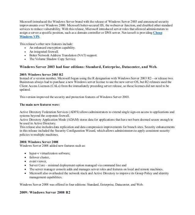 Microsoft introduced the Windows Server brand with the release of Windows Server 2003 and announced security
improvements over Windows 2000. Microsoft better-secured IIS, the webserver function, and disabled other standard
services to reduce vulnerability. With this release, Microsoft introduced server roles that allowed administrators to
assign a server a specific position, such as a domain controller or DNS server. Navicosoft is providing Cheap
Windows VPS.
This release's other new features include:
• An enhanced encryption capability.
• An integrated firewall.
• Better Network Address Translation (NAT) support.
• The Volume Shadow Copy Service.
Windows Server 2003 had four editions: Standard, Enterprise, Datacenter, and Web.
2005: Windows Server 2003 R2
Instead of a version number, Microsoft began using the R designation with Windows Server 2003 R2—or release two.
Businesses always had to purchase a new Windows server license to use the new server OS, but R2 releases used the
Client Access Licenses (CALs) from the immediately preceding server release, so those licenses did not need to be
updated.
This version improved the security and protection features of Windows Server 2003.
The main new features were:
Active Directory Federation Services (ADFS) allows administrators to extend single sign-on access to applications and
systems beyond the corporate firewall.
Active Directory Application Mode (ADAM) stores data for applications that have not been deemed secure enough to
be used in Active Directory.
This release also includes data replication and data compression improvements for branch sites. Security enhancements
in this release included the Security Configuration Wizard, which allows administrators to apply consistent security
policies to multiple machines.
2008: Windows Server 2008
Windows Server 2008 added new features such as:
• hyper-v virtualization software,
• failover cluster,
• event viewer,
• Server Core – minimal deployment option managed via command line and
• The server manager console adds and manages server roles and features on local and remote machines.
• Microsoft also overhauled the network stack and Active Directory to improve its Group Policy and identity
management capabilities.
Windows Server 2008 was offered in four editions: Standard, Enterprise, Datacenter, and Web.
2009: Windows Server 2008 R2
 