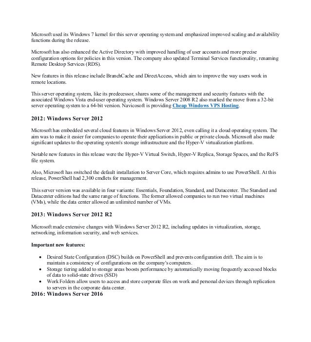 Microsoft used its Windows 7 kernel for this server operating system and emphasized improved scaling and availability
functions during the release.
Microsoft has also enhanced the Active Directory with improved handling of user accounts and more precise
configuration options for policies in this version. The company also updated Terminal Services functionality, renaming
Remote Desktop Services (RDS).
New features in this release include BranchCache and DirectAccess, which aim to improve the way users work in
remote locations.
This server operating system, like its predecessor, shares some of the management and security features with the
associated Windows Vista end-user operating system. Windows Server 2008 R2 also marked the move from a 32-bit
server operating system to a 64-bit version. Navicosoft is providing Cheap Windows VPS Hosting.
2012: Windows Server 2012
Microsoft has embedded several cloud features in Windows Server 2012, even calling it a cloud operating system. The
aim was to make it easier for companies to operate their applications in public or private clouds. Microsoft also made
significant updates to the operating system's storage infrastructure and the Hyper-V virtualization platform.
Notable new features in this release were the Hyper-V Virtual Switch, Hyper-V Replica, Storage Spaces, and the ReFS
file system.
Also, Microsoft has switched the default installation to Server Core, which requires admins to use PowerShell. At this
release, PowerShell had 2,300 cmdlets for management.
This server version was available in four variants: Essentials, Foundation, Standard, and Datacenter. The Standard and
Datacenter editions had the same range of functions. The former allowed companies to run two virtual machines
(VMs), while the data center allowed an unlimited number of VMs.
2013: Windows Server 2012 R2
Microsoft made extensive changes with Windows Server 2012 R2, including updates in virtualization, storage,
networking, information security, and web services.
Important new features:
• Desired State Configuration (DSC) builds on PowerShell and prevents configuration drift. The aim is to
maintain a consistency of configurations on the company's computers.
• Storage tiering added to storage areas boosts performance by automatically moving frequently accessed blocks
of data to solid-state drives (SSD)
• Work Folders allow users to access and store corporate files on work and personal devices through replication
to servers in the corporate data center.
2016: Windows Server 2016
 