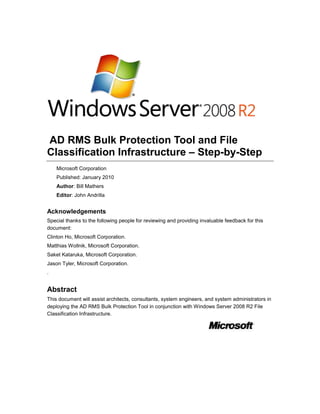  AD RMS Bulk Protection Tool and File Classification Infrastructure – Step-by-Step<br />Microsoft Corporation<br />Published: January 2010<br />Author: Bill Mathers<br />Editor: John Andrilla<br />Acknowledgements<br />Special thanks to the following people for reviewing and providing invaluable feedback for this document: <br />Clinton Ho, Microsoft Corporation.<br />Matthias Wollnik, Microsoft Corporation.<br />Saket Kataruka, Microsoft Corporation.<br />Jason Tyler, Microsoft Corporation.<br />.<br />Abstract<br />This document will assist architects, consultants, system engineers, and system administrators in deploying the AD RMS Bulk Protection Tool in conjunction with Windows Server 2008 R2 File Classification Infrastructure.<br />Copyright<br />The information contained in this document represents the current view of Microsoft Corporation on the issues discussed as of the date of publication. Because Microsoft must respond to changing market conditions, it should not be interpreted to be a commitment on the part of Microsoft, and Microsoft cannot guarantee the accuracy of any information presented after the date of publication.<br />This White Paper is for informational purposes only. MICROSOFT MAKES NO WARRANTIES, EXPRESS, IMPLIED OR STATUTORY, AS TO THE INFORMATION IN THIS DOCUMENT.<br />Complying with all applicable copyright laws is the responsibility of the user. Without limiting the rights under copyright, no part of this document may be reproduced, stored in or introduced into a retrieval system, or transmitted in any form or by any means (electronic, mechanical, photocopying, recording, or otherwise), or for any purpose, without the express written permission of Microsoft Corporation.<br />Microsoft may have patents, patent applications, trademarks, copyrights, or other intellectual property rights covering subject matter in this document. Except as expressly provided in any written license agreement from Microsoft, the furnishing of this document does not give you any license to these patents, trademarks, copyrights, or other intellectual property.<br />Unless otherwise noted, the example companies, organizations, products, domain names, e-mail addresses, logos, people, places and events depicted herein are fictitious, and no association with any real company, organization, product, domain name, e-mail address, logo, person, place or event is intended or should be inferred.<br />© 2009 Microsoft Corporation. All rights reserved.<br />Active Directory, Microsoft, MS-DOS, Visual Studio, Windows, and Windows NT are either registered trademarks or trademarks of Microsoft Corporation in the United States and/or other countries.<br />The names of actual companies and products mentioned herein may be the trademarks of their respective owners.<br />Contents<br /> TOC  quot;
1-5quot;
  AD RMS Bulk Protection Tool and FCI Step-by-Step PAGEREF _Toc250624774  5<br />About this Guide PAGEREF _Toc250624775  5<br />What This Guide Does Not Provide PAGEREF _Toc250624776  5<br />Requirements for this Document PAGEREF _Toc250624777  6<br />The Scenario PAGEREF _Toc250624778  7<br />Scenario description PAGEREF _Toc250624779  7<br />The testing environment PAGEREF _Toc250624780  7<br />Required Groups PAGEREF _Toc250624781  8<br />Required accounts PAGEREF _Toc250624782  9<br />Implementing the Procedures in this Document PAGEREF _Toc250624783  9<br />Step 1 - Create FabrikamUsers Organizational Unit PAGEREF _Toc250624784  10<br />Step 2 - Create Test Users PAGEREF _Toc250624785  10<br />Step 3 - Create Test Groups PAGEREF _Toc250624786  12<br />Step 4 - Add Users to Groups PAGEREF _Toc250624787  14<br />Step 5 - Install FCI on Windows Server 2008 R2 PAGEREF _Toc250624788  14<br />Step 6 - Install AD RMS Bulk Protection Tool PAGEREF _Toc250624789  15<br />Step 7 - Create ADRMSPublic Shared Folder PAGEREF _Toc250624790  16<br />Step 8 - Create Fabrikam Confidential Rights Policy Template PAGEREF _Toc250624791  16<br />Step 9 - Create Fabrikam FTE Confidential Rights Policy Template PAGEREF _Toc250624792  17<br />Step 10 - Add AD RMS Cluster URL to Local Intranet for Local System PAGEREF _Toc250624793  18<br />Step 11 - Grant FCI Machine Account Read and Execute Permissions PAGEREF _Toc250624794  19<br />Step 12 - Grant AD RMS Service Group Read and Execute Permissions PAGEREF _Toc250624795  20<br />Step 13 - Create FabrikamDocuments Shared Folder PAGEREF _Toc250624796  21<br />Step 14 - Grant FCI Server Send As Rights PAGEREF _Toc250624797  22<br />Step 15 - Configure FCI for E-mail Notification PAGEREF _Toc250624798  22<br />Step 16 - Change Timeout on Certification Path Validation Settings PAGEREF _Toc250624799  23<br />Step 17 - Create Business Impact Classification Property PAGEREF _Toc250624800  24<br />Step 18 - Create dateEncrypted Classification Property PAGEREF _Toc250624801  25<br />Step 19 - Create LBI Classification Rule PAGEREF _Toc250624802  25<br />Step 20 - Create HBI Classification Rule PAGEREF _Toc250624803  26<br />Step 21 - Restrict Files to Fabrikam Employees PAGEREF _Toc250624804  27<br />Step 22 - Restrict Files to Full-Time Fabrikam Employees PAGEREF _Toc250624805  28<br />Testing the Implementation PAGEREF _Toc250624806  30<br />Step 1 - Create an Intellectual Property Word Document PAGEREF _Toc250624807  30<br />Step 2 - Create a General Word Document PAGEREF _Toc250624808  31<br />Step 3 - Run File Server Resource Manager Classification Rules PAGEREF _Toc250624809  31<br />Step 4 - Run File Management Tasks PAGEREF _Toc250624810  32<br />Step 5 - Consume Documents As Britta Simon PAGEREF _Toc250624811  32<br />Consume Documents as Britta Simon PAGEREF _Toc250624812  33<br />Step 6 - Consume Documents As Lola Jacobson PAGEREF _Toc250624813  33<br />Consume Documents as Lola Jacobson PAGEREF _Toc250624814  33<br />Step 7 - Check Administrator's Email PAGEREF _Toc250624815  34<br />Appendix A - MarkLBIandProtect Windows Powershell Script PAGEREF _Toc250624816  35<br />Appendix B - MarkHBIandProtect Windows PowerShell Script PAGEREF _Toc250624817  36<br />Appendix C - Using a Regular Expression with FCI PAGEREF _Toc250624818  37<br />AD RMS Bulk Protection Tool and FCI Step-by-Step<br />About this Guide<br />This step-by-step guide walks you through the process of configuring the AD RMS Bulk Protection Tool and FCI in a test environment.  Windows Server 2008 R2 File Classification Infrastructure provides a built-in solution for file classification allowing administrators to automate manual processes with predefined policies based on the data’s business value..  <br />In this guide, the AD RMS Bulk Protection Tool will be used in conjunction with FCI to apply AD RMS rights policies based on the classifications that are determined by FCI.<br />As you complete the steps in this guide, you will:<br />Install File Classification Infrastructure on Windows Server 2008 R2<br />Install and Configure the AD RMS Bulk Protection Tool<br />Configure FCI to use the AD RMS Bulk Protection Tool to apply policies based on business impact.<br />Verify the policies have been applied successfully.<br />What This Guide Does Not Provide<br />This guide does not provide the following:<br />Guidance for setting up and configuring Active Directory Domain Service in either a production or test environment. This guide assumes that Active Directory Domain Services is already configured in the test environment. For more information about configuring Active Directory Domain Services see,   AD DS Installation and Removal Step-by-Step Guide (http://go.microsoft.com/fwlink/?LinkId=154567).<br />Guidance for setting up and configuring Active Directory Certificate Services in either a production or test environment. This guide assumes that Active Directory Certificate Services is already configured and working in the test environment. You must ensure that you have a valid SSL certificate and the certificate chain is trusted in order for the AD RMS Bulk Protection tool to automatically bootstrap the machine and the FCI Local System account.  For more information about configuring Active Directory Certificate Services, see the Active Directory Certificate Services (http://go.microsoft.com/fwlink/?LinkId=179761).<br />Guidance for setting up and configuring AD RMS in either a production or test environment. This guide assumes that AD RMS is already configured and working in the test environment. For more information about configuring AD RMS, see the AD RMS Step-by-Step Guide (http://go.microsoft.com/fwlink/?LinkID=154256).<br />Guidance for setting up and configuring Exchange Server 2007 SP1 in either a production or test environment. This guide assumes that Exchange 2007 SP1 is already setup and configured in the test environment. For more information about configuring Exchange Server 2007 SP1, see Microsoft Exchange Server 2007 (http://go.microsoft.com/fwlink/?LinkId=154564).<br />Guidance for setting up and configuring Windows Powershell in either a production or test environment. This guide assumes that Windows Powershell is already setup and configured in the test environment on the FCI.fabrikam.com server. For more information about configuring Windows Powershell using Server Manager, see Windows Server 2008 Server Manager Technical Overview (http://go.microsoft.com/fwlink/?LinkId=178642).<br />Guidance for installing psexec in either a production or test environment. Psexec is a light-weight telnet-replacement that lets you execute processes on other systems, complete with full interactivity for console applications, without having to manually install client software.  This guide assumes that psexec is already setup and configured in the test environment on the CLT1.fabrikam.com client. For more information about psexec, see PsExec v1.97 (http://go.microsoft.com/fwlink/?LinkId=179150).<br />Requirements for this Document<br />The following table will provide a summary of the Microsoft software that was used in this guide.<br />SoftwareAdditional InformationWindows Server® 2008 Enterprise 32-bit editionWindows Server® 2008 Enterprise (http://go.microsoft.com/fwlink/?LinkId=156710)Windows Server® 2008 R2Windows Server® 2008 R2 (http://go.microsoft.com/fwlink/?LinkId=165669) Windows® 7 EnterpriseWindows® 7 Enterprise (http://go.microsoft.com/fwlink/?LinkId=160776)Active Directory Domain ServiceActive Directory (http://go.microsoft.com/fwlink/?LinkId=156712)Active Directory Certificate ServicesActive Directory Certificate Services (http://go.microsoft.com/fwlink/?LinkId=179761)Active Directory Rights Management Services (AD RMS)Active Directory Rights Management Services (AD RMS) (http://go.microsoft.com/fwlink/?LinkId=163969)Microsoft SQL Server 2008 Service Pack 1 – 64-bit editionMicrosoft SQL Server 2008 (http://go.microsoft.com/fwlink/?LinkId=156714)Microsoft Exchange Server 2007 Service Pack 1 – 64-bitMicrosoft Exchange Server 2007 (http://go.microsoft.com/fwlink/?LinkId=156715)Microsoft Office 2007 with Service Pack 2Microsoft Office 2007 (http://go.microsoft.com/fwlink/?LinkId=156717)Microsoft Hyper-VMicrosoft Hyper-V (http://go.microsoft.com/fwlink/?LinkID=156719)File Classification InfrastructureFCI (http://go.microsoft.com/fwlink/?LinkId=165668)Microsoft Windows Powershell 2.0Windows Powershell 2.0 (http://go.microsoft.com/fwlink/?LinkId=178634)Internet Information Services (IIS) 7.0 IIS 7.0 (http://go.microsoft.com/fwlink/?LinkId=160778)AD RMS Bulk Protection ToolAD RMS Bulk Protection Tool (http://go.microsoft.com/fwlink/?LinkId=166237).Sysinternals PsExecPsExec v1.97 (http://go.microsoft.com/fwlink/?LinkId=179150)<br />The Scenario<br />Scenario description<br />Fabrikam, a fictitious company, has a number of file servers that store the company’s documents.  These documents may be general documentation or may have a high business impact (HBI).  For example, any document that contains Intellectual Property is deemed, by Fabrikam, to have a high business impact.  Fabrikam wants to ensure that all their documentation has a minimum amount of protection and that their HBI documentation is restricted to only full time employees.<br />In order to accomplish this, Fabrikam is exploring using the AD RMS Bulk Protection Tool in conjunction with File Classification Infrastructure (FCI) available in Windows Server 2008 R2.  Using FCI, Fabrikam will classify all of the documents on their file server based on the content and then use the AD RM Bulk Protection Tool to apply the appropriate rights policy.  Fabrikam has setup a test environment to evaluate these functions.<br />The testing environment<br />The scenario outlined in this document has been developed and tested on two stand-alone computers running the 64-bit editions of the Windows Server® 2008 R2 operating system and Hyper-V. The servers have two 3.0 gigahertz (GHz) dual core processors and 8 gigabytes (GB) of RAM each. Using Hyper-V, the following seven virtual machines were created on the hosts.<br />Table 1 Virtual Machines and Roles<br />Computer NameForestOperating SystemMemoryApplications and ServicesIP AddressDCfabrikam.comWindows Server 2008 x64 SP2512Active Directory, DNS, Certificate Authority192.168.100.100EXfabrikam.netWindows Server 2008 x64 SP22048Exchange 2007, IIS 7.0.192.168.100.101ADRMSfabrikam.comWindows Server® 2008 R2 x641024AD RMS, SQL Server 2008 SP1, IIS 7.0192.168.100.102FCIfabrikam.comWindows Server® 2008 R2 x641024File Classification Infrastructure192.168.100.103CLT1fabrikam.comWindows 7 Enterprise x861024Microsoft Office Word 2007 Enterprise Edition SP2192.168.100.104CLT2fabrikam.comWindows 7 Enterprise x861024192.168.100.105<br />Hyper-V is not a requirement to complete the steps outlined later. These steps can be implemented on physical computers as long as they reflect the same roles as the preceding table.<br />Required Groups<br />The following table summarizes the universal groups used in this step-by-step guide.<br />Table 2 Group Summary<br />Group NameGroup ScopeGroup TypeAll StaffUniversalSecurityAll FTEUniversalSecurityAll ContractorsUniversalSecurity<br />Required accounts<br />The following table summarizes the accounts used in this step-by-step guide.<br />Table 3 Required Accounts<br />AccountDisplay nameForestGroup MembershipPasswordDescriptionbsimonBritta Simonfabrikam.comAll FTEPass1word$User account.ljacobsonLola Jacobsonfabrikam.netAll ContractorsPass1word$User account.<br />Implementing the Procedures in this Document<br />The following steps will guide you through setting up the initial environment.  This part of the document will illustrate setting up the AD RMS Bulk Protection Tool and FCI.<br />This section is comprised of the following steps:<br />1.Step 1 – Create FabrikamUsers Organizational Unit<br />2.Step 2 – Create Test Users<br />3.Step 3 – Create Test Groups<br />4.Step 4 – Add Users to Groups<br />5.Step 5 – Install FCI on Windows Server 2008 R2<br />6.Step 6 – Install the AD RMS Bulk Protection Tool<br />7.Step 7 – Create ADRMSPublic Shared Folder<br />8.Step 8 – Create Fabrikam Confidential Rights Policy Template<br />9.Step 9 – Create Fabrikam FTE Confidential Rights Policy Template<br />10.Step 10 - Add the AD RMS Cluster URL to Local Intranet<br />11.Step 11 – Grant FCI Machine Account Read and Execute Permissions<br />12.Step 12 – Grant AD RMS Service Group Read and Execute Permissions<br />13.Step 13 – Create FabrikamDocuments Shared Folder<br />14.Step 14 – Grant FCI Server Send As Rights<br />15.Step 15 – Configure FCI for E-mail Notification<br />16.Step 16 – Change Timeout on Certification Path Validation Settings<br />17.Step 17– Create Business Impact Classification Property<br />18.Step 18 – Create dataEncrypted Classification Rule<br />19.Step 19 – Create LBI Classification Rule<br />20.Step 20 – Create HBI Classification Rule<br />21.Step 21 – Restrict Files to Fabrikam Employees<br />22.Step 22 – Restrict Files to Full-time Employees<br />Step 1 - Create FabrikamUsers Organizational Unit<br />This step explains how to create an organizational unit in fabrikam.com.  This organizational unit will store all of the test users.<br />To create the organizational unit<br />1.Log on to DC.fabrikam.com as Administrator2.Click Start, select Administrative Tools, and click Active Directory Users and Computers.  This will open the Active Directory Users and Computers mmc.3.In the Active Directory Users and Computers mmc, from the tree-view on the left, right-click fabrikam.com, select New, and then Organizational Unit.4.In the Name textbox, type FabrikamUsers. Click OK.5.Close Active Directory Users and Computers.<br />Step 2 - Create Test Users<br />This step explains how to create and mailbox-enable the test users in fabrikam.com.  These accounts will be used to verify that the AD RMS Bulk Protection Tool and FCI are working correctly.<br />Table 1 Required Accounts<br />First NameLast NameUser logon nameDisplay nameForestPasswordBrittaSimonbsimonBritta Simonfabrikam.comPass1word$LolaJacobsonljacobsonLola Jacobsonfabrikam.comPass1word$<br />To create the test User Accounts<br />1.Log on to the DC.corp.fabrikam.com Server as Administrator.2.Click Start, select Administrative Tools, and click Active Directory Users and Computers.3.Expand fabrikam.com, right-click FabrikamUsers, select New and then select User.  This will bring up the New Object – User window.4.On the New Object – User screen, in the First Name box, enter Britta.5.On the New Object – User screen, in the Last Name box, enter Simon.6.On the New Object – User screen, in the User logon name: box, enter bsimon and click Next.7.On the New Object – User screen, in the Password box, enter Pass1word!.8.On the New Object – User screen, in the Confirm Password box, enter Pass1word!.9.On the New Object – User screen, remove the check from User must change password at next logon.10.On the New Object – User screen, add a check to Password never expires and click Next.11.Click Finish.12.Repeat these steps for all of the accounts listed in the Account Summary table.<br />To Mailbox-Enable the User Accounts<br />1.Log on to the EX.fabrikam.com Server as Administrator2.Click Start, click All Programs, click Microsoft Exchange Server 2007, and click Exchange Management Console.3.In the Exchange Management Console, expand Recipient Configuration, and click Mailbox.4.On the right, in the Actions pane, click New Mailbox… to start the New Mailbox wizard.5.On the Introduction screen, select User Mailbox and click Next.6.On the User Type screen, select Existing users and click Add.  This will bring up the Select User – fabrikam.com screen.7.From the list, using the Ctrl key, select Britta Simon and Lola Jacobson then click OK.8.Click Next.9.On the Group Information click Next.10.On the Mailbox Settings screen, under Mailbox database click Browse.  This will bring up the Select Mailbox Database screen.11.Select the Mailbox Database and click OK.  Click Next.12.On the New Mailbox screen, click Next.13.On the Completion screen, verify that it was successful and click Finish14.Close Exchange Management Console<br />Step 3 - Create Test Groups<br />This step explains how to create and mail-enable the test groups in fabrikam.com.  It also explains how to make certain groups members of other groups.  These groups will be used to determine who has usage rights to the protected content created later in this guide.<br />Table 1 Group Summary<br />Group NameGroup ScopeGroup TypeAll StaffUniversalSecurityAll FTEUniversalSecurityAll ContractorsUniversalSecurity<br />To create the test Groups<br />1.Log on to the DC.fabrikam.com Server as Administrator.2.Click Start, select Administrative Tools, and click Active Directory Users and Computers.3.Expand fabrikam.com, right-click FabrikamUsers, select New and then select Group.  This will bring up the New Object – Group window.4.On the New Object – Group screen, in the Group Name box, enter All Staff.5.On the New Object – Group screen, under Group scope , select Universal.6.On the New Object – Group screen, under Group type, select Security.7.Click Ok.8.Repeat these steps for all of the groups listed in the Group Summary table.<br />To Mail-Enable the Security Groups<br />1.Log on to the EX.fabrikam.com Server as Administrator2.Click Start, click All Programs, click Microsoft Exchange Server 2007, and click Exchange Management Console.3.In the Exchange Management Console, expand Recipient Configuration, and click Distribution Group.4.On the right, in the Actions pane, click New Distribution Group… to start the New Distribution Group wizard.5.On the Introduction screen, select Existing group and click Browse.  This will bring up the Select Group – fabrikam.com screen.6.From the list, select All Staff and click OK.7.Click Next.8.On the Group Information click Next.9.On the New Distribution Group screen click New.10.On the Completion screen, verify that it was successful and click Finish11.Close Exchange Management Console12.Repeat these steps for all of the groups listed in the Group Summary table.<br />Add All FTE group and All Contractors group to All Staff group<br />1.Log on to the DC.fabrikam.com Server as Administrator.2.Click Start, select Administrative Tools, and click Active Directory Users and Computers.3.Expand fabrikam.com, select FabrikamUsers, right-click All Staff, and select Properties.  This will bring up the All Staff Properties window.4.On the Members tab, click Add.  This will bring up the Select Groups dialog box.5.On the Select Groups dialog box, under Enter the object names to select (examples) box, enter All FTE and click Check Names.  This should resolve with an underline.6.Click Ok.  This will close the Select Groups dialog box.7.On the Members tab, click Add.  This will bring up the Select Groups dialog box.8.On the Select Groups dialog box, under Enter the object names to select (examples) box, enter All Contractors and click Check Names.  This should resolve with an underline.9.Click Ok.  This will close the Select Groups dialog box.10.On the All Staff Properties window, click Apply.11.Click Ok.  This will close the All Staff Properties dialog box.12.Close Active Directory Users and Computers.<br />Step 4 - Add Users to Groups<br />This step explains how to add the previously created users to the previously created security groups<br />Table 1 Account Summary<br />First NameLast NameUser logon nameMember ofBrittaSimonbsimonAll FTELolaJacobsonljacobsonAll Contractors<br />To add test user accounts to test groups<br />1.Log on to the DC.fabrikam.com Server as Administrator.2.Click Start, select Administrative Tools, and click Active Directory Users and Computers.3.Expand fabrikam.com, select FabrikamUsers, right-click Britta Simon, and select Properties.  This will bring up the Britta Simon Properties window.4.On the Member of tab, click Add.  This will bring up the Select Groups dialog box.5.On the Select Groups dialog box, under Enter the object names to select (examples) box, enter All FTE and click Check Names.  This should resolve with an underline.6.Click Ok.  This will close the Select Groups dialog box.7.On the Britta Simon Properties window, click Apply.8.Click Ok.  This will close the Britta Simon Properties dialog box.9.Repeat these steps for all of the accounts listed in the Account Summary table, substituting the appropriate Member of value.10.Close Active Directory Users and Computers.<br />Step 5 - Install FCI on Windows Server 2008 R2<br />This step explains how to install FCI on Windows Server® 2008 R2<br />To install File Classification Infrastructure<br />1.Log on to the FCI.fabrikam.com Server as Administrator.2.Click Start, select Administrative Tools, and click Server Manager.3.On the left, right-click Roles and select Add Roles.  This will bring up the Add Roles Wizard.4.On the Before you Begin screen, click Next.5.On the Select Server Roles screen, click the box next to File Services and click Next.6.On the File Services screen, click Next.7.On the Select Role Services screen, click the box next to File Server Resource Manager and click Next.8.On the Configure Storage Usage Monitoring screen, click Next.9.On the Confirm Installation Selections screen, click Install.10.On the Installation Results screen, verify the installation was successful and click Close.11.Close Server Manager.<br />Step 6 - Install AD RMS Bulk Protection Tool<br />This step explains how to instal the AD RMS Bulk Protection Tool.<br />To install the AD RMS Bulk Protection Tool<br />1.Log on to the FCI.fabrikam.com Server as Administrator.2.Navigate to where you downloaded the tool and double-click rmsbulk.msi.  This will bring up the Rights Management Services Bulk Protection Tool Setup wizard.3.On the Welcome to the Rights Management Services Bulk Protection Tool Setup Wizard screen, click Next.4.On the End-User License Agreement screen, read the EULA, click I accept the terms in the License Agreement and click Next.5.On the Destination Folder screen, click the Change button and navigate to C:indowsysWOW64 and click OK.  Verify the path is now SysWOW64 and click Next.6.On the Ready to install Rights Management Services Bulk Protection Tool screen, click Install.7.On the Completed the Rights Management Services Bulk Protection Tool Setup Wizard screen, click Finish.<br />Step 7 - Create ADRMSPublic Shared Folder<br />This step explains how to create the ADRMSPublic shared folder.  This shared folder will be used to store our AD RMS rights policy templates.<br />To create the ADRMSPublic Shared Folder<br />1.Log on to ADRMS.fabrikam.com as Administrator2.Click Start, click Computer, and then double-click Local Disk (C:).3.Click File, point to New, and then click Folder.4.Type ADRMSPublic for the new folder, and then press ENTER.5.Right-click ADRMSPublic, and then click Share.6.On the File Sharing window, in the box under Type the name of the person you want to share with and click Add… enter Everyone and click Add.  The Everyone group should now appear in the box below.  The Permission Level should be Reader.7.On the File Sharing window, in the box under Type the name of the person you want to share with and click Add… enter ADRMS Service and click Add.  The Everyone group should now appear in the box below.  The Permission Level should be Contributor.Important If you have setup AD RMS with a different service account name, use that account in the step above.8.Click Share.  The window should change and you should now see Your folder is shared.  9.Click Done. <br />Step 8 - Create Fabrikam Confidential Rights Policy Template<br />This step explains how to create the Fabrikam Confidential Rights Policy Template.  This template will be the minimum rights protection placed on all content within Fabrikam’s organization.<br />To create the Fabrikam Confidential Rights Policy Template<br />1.Log on to ADRMS.fabrikam.com as Administrator.2.Open the Active Directory Rights Management Services Administration console. Click Start, point to Administrative Tools, and then click Active Directory Rights Management Services.3.If the User Account Control dialog box appears, confirm that the action it displays is what you want, and then click Continue.4.In the Active Directory Rights Management Services Administration console, expand the cluster name.5.Click Rights Policy Templates and ensure that Distributed Rights Policy Templates information appears in the center pane. On the right, in the Actions pane, click Properties.  This will bring up the Rights Policy Templates Properties dialog box.6.On the Rights Policy Templates Properties dialog box, select the Enable export check box, type adrmsDRMSPublic in the Specify templates file location (UNC) box, and then click OK.7.On the right, in the Actions pane, click Create Distributed Rights Policy Template to start the Create Distributed Rights Policy Template wizard.8.Click Add.9.In the Language box, choose the appropriate language for the rights policy template.10.Type Fabrikam Confidential in the Name box.11.Type This content is confidential and proprietary information intended for Fabrikam employees only and provides the following user rights: View, Reply, Reply All, Save, Edit, and Forward in the Description box, and then click Add.12.Click Next.13.Click Add, type AllStaff@.fabrikam.com in The e-mail address of a user or group box, and then click OK.14.Select the View, Reply, Reply All, Save, Edit, and Forward check boxes.15.Click Finish.<br />Step 9 - Create Fabrikam FTE Confidential Rights Policy Template<br />This step explains how to create the Fabrikam FTE Confidential Rights Policy Template.  This template will be the rights protection placed on all content that is deemed to have a High Business Impact within Fabrikam’s organization.<br />To create the Fabrikam Confidential Rights Policy Template<br />1.Log on to ADRMS.fabrikam.com as Administrator.2.Open the Active Directory Rights Management Services Administration console. Click Start, point to Administrative Tools, and then click Active Directory Rights Management Services.3.In the Active Directory Rights Management Services Administration console, expand the cluster adrms.fabrikam.com.4.Click Rights Policy Templates.5.On the right, in the Actions pane, click Create Distributed Rights Policy Template to start the Create Distributed Rights Policy Template wizard.6.Click Add.7.In the Language box, choose the appropriate language for the rights policy template.8.Type Fabrikam FTE Confidential in the Name box.9.Type This content is confidential and proprietary information intended for Fabrikam full-time employees only and provides the following user rights: View, Reply, Reply All, Save, Edit, and Forward in the Description box, and then click Add.10.Click Next.11.Click Add, type AllFTE@fabrikam.com in The e-mail address of a user or group box, and then click OK.12.Select the View, Reply, Reply All, Save, Edit, and Forward check boxes.13.Click Finish.<br />Step 10 - Add AD RMS Cluster URL to Local Intranet for Local System<br />This step explains how to add the AD RMS Cluster URL to the local intranet in Internet Explorer on FCI.fabrikam.com.<br />To add the AD RMS Cluster URL to Local Intranet in Internet Explorer<br />1.Log on to CLT1.fabrikam.com as Administrator.2.Click the Windows Button, and in the Search programs and files box type cmd and hit enter.  This will bring up a command-line interface.3.From the command-line, navigate to C:STools.Important If you have PSTools installed to a different location, navigate to that location from the command-line.4.From the PSTools directory type psexec FCI –u Administrator –p Pass1word$ -i –s “C:rogram Files(x86)nternet Explorerexplore.exe” and hit enter.  Important If your Administrator account is different, use your account for the command-line syntax above.5.If this brings up the Sysinternals EULA, click accept.6.Log on to FCI.fabrikam.com as Administrator.  There should be an instance of Internet Explorer running.7.At the top of Internet Explorer, under Tools, click Internet Options.8.Click the Security tab and select Local intranet from the Select a zone to view or change security settings box.9.Click Sites to show a Local intranet window.  Click Advanced.10.In the Add this website to the zone: box, type https://adrms.fabrikam.com.  Click Add.11.Place a check in Require server verification (https:) for all sites in this zone and click Close.  Click Ok.12.Click OK to close the Internet Options dialog box.Important At this point, you should try and access the following:  https://adrms.fabrikam.com/_wmcs/certification/certification.asmx.  Verify that there are no certificate errors.  If so, make sure the CA chain is installed under Trusted Root Certification Authorities for the local system account.  This can be done by right clicking the error at the top and selecting view certificates.  From there, click certification path and highlight the root certificate.  Click view certificate and then install this one.13.Close Internet Explorer.14.Log off FCI.fabrikam.com15.On CLT1.fabrikam.com, close the command window.<br />Step 11 - Grant FCI Machine Account Read and Execute Permissions<br />This step explains how to grant the FCI machine account read and execute permissions to the ServerCertification.asmx page.  This is required because it allows the AD RMS Bulk Protection Tool to run under the local system account on the FCI server.<br />To add the Read & Execute permissions for the FCI machine account on ServerCertification.asmx<br />1.Log on to ADRMS.fabrikam.com Server as Administrator2.Click Start, select Computer, double-click Local Disk (C:), double-click inetpub, double-click wwwroot, double-click _wmcs, double-click certification, right-click ServerCertification.asmx and select Properties.  This will bring up the ServerCertification.asmx Properties.3.On the ServerCertification.asmx properties, select the Security tab, and then click Edit.  This will bring up the Permissions for ServerCertification.asmx.4.On the Permissions for ServerCertification.asmx screen, click Add. This will bring up the Select Users, Computers, or Groups screen.5.On the Select Users, Computers, or Groups screen, to the right, click the Object Types… button.  This will bring up the Object Types screen.6.On the Object Types screen, place a check in Computers and click Ok.  This will close the Object Types screen.7.On the Select Users, Computers, or Groups screen, under Enter the object names to select, enter fabrikamCI and click Check Names.  This should resolve with an underline.  Click Ok.8.On the Permissions for ServerCertification.asmx screen, select the newly added fabrikamCI$ and verify it has a check in Read & execute.  Click  Apply Click Ok.  This will close the Permissions for ServerCertification.asmx screen.9.On the ServerCertification.asmx properties, click Ok.  This will close the ServerCertification.asmx properties.<br />Step 12 - Grant AD RMS Service Group Read and Execute Permissions<br />This step explains how to grant the AD RMS Service Group read and execute permissions to the ServerCertification.asmx page.  This is required because it allows the AD RMS Bulk Protection Tool to run under the local system account on the FCI server.<br />To add the Read & Execute permissions for AD RMS Service Group on ServerCertification.asmx<br />1.Log on to ADRMS.fabrikam.com Server as Administrator2.Click Start, select Computer, double-click Local Disk (C:), double-click inetpub, double-click wwwroot, double-click _wmcs, double-click certification, right-click ServerCertification.asmx and select Properties.  This will bring up the ServerCertification.asmx Properties.3.On the ServerCertification.asmx properties, select the Security tab, select New, and click Edit.  This will bring up the Permissions for ServerCertification.asmx.4.On the Permissions for ServerCertification.asmx screen, click Add. This will bring up the Select Users, Computers, or Groups screen.5.On the Select Users, Computers, or Groups screen, under Enter the object names to select, enter ADRMSD RMS Service Group and click Check Names.  This should resolve with an underline.  Click Ok.6.On the Permissions for ServerCertification.asmx screen, select the newly added AD RMS Service Group and verify it has a check in Read & execute.  Click Apply Click Ok.  This will close the Permissions for ServerCertification.asmx screen.7.On the ServerCertification.asmx properties, click Ok.  This will close the ServerCertification.asmx properties.8.Restart the ADRMS.fabrikam.com server.<br />Step 13 - Create FabrikamDocuments Shared Folder<br />This step explains how to create the FabrikamDocuments shared folder.  This is the folder that will store all of the content Fabrikam wishes to rights protect.<br />To create the FabrikamDocuments Shared Folder<br />1.Log on to FCI.fabrikam.com as Administrator2.Click Start, click Computer, and then double-click Local Disk (C:).3.Click File, point to New, and then click Folder.4.Type FabrikamDocuments for the new folder, and then press ENTER.5.Right-click FabrikamDocuments, click Share with, and then click Specific people.6.On the File Sharing window, in the box under Type a name and then click Add, or click the arrow to find someone select Everyone, then and click Add.  The Everyone group should now appear in the box below.  Under Permission Level, select Read/Write.7.Click Share.  The window should change and you should now see Your folder is shared.  8.Click Done. <br />Step 14 - Grant FCI Server Send As Rights<br />This step explains how to grant the FCI machine account the Send As right on the Administrator account.  This will allow the FCI machine to send e-mail notifications as the Administrator when documents are rights protected.<br />To grant the FCI Machine Account Send As Rights<br />1.Log on to the EX.corp.fabrikam.com Server as Administrator.2.Click Start, select Administrative Tools, and click Active Directory Users and Computers.3.At the top, select View and then select Advanced Features from the drop-down.4.On the left, expand fabrikam.com click the Users organizational unit.  On the right, right-click Administrator and then select Properties.  This will bring up the Administrator Properties window.5.On the Administrator Properties screen, select the Security tab and click Add.  This will bring up the Select Users, Computers, or Groups screen.6.On the Select Users, Computers, or Groups screen, to the right, click the Object Types… button.  This will bring up the Object Types screen.7.On the Object Types screen, place a check in Computers and click Ok.  This will close the Object Types screen.8.On the Select Users, Computers, or Groups screen, under Enter the object names to select, enter fabrikamCI and click Check Names.  This should resolve with an underline.  Click Ok.9.Under Groups or user names: make sure FCI (FABRIKAMCI$) is select.10.On the Permissions for FCI locate Send As and select Allow.  Click Apply Click Ok.  This will close the Administrators Properties screen.11.Close Active Directory Users and Computers.<br />Step 15 - Configure FCI for E-mail Notification<br />This step explains how to add e-mail configuration options to the File Classification Infrastructure.  This will allow for email notifications when documents are rights protected.  We will be using our Exchange 2007 Server for this purpose.<br />To setup FCI for e-mail notification<br />1.Log on to FCI.fabrikam.com as Administrator2.Click Start, click Administrative Tools, and click File Server Resource Manager.3.In the File Server Resource Manager, on the right, under Actions, click Configure Options.  This will bring up the File Server Resource Manager Options.4.Under SMTP server name or IP address, enter EX.fabrikam.com.5.Under Default administrator recipients, enter administrator@fabrikam.com.6.Under Default “From” e-mail address, enter administrator@fabrikam.com.7.Click OK.Important You can test this by using the Send Test E-mail button that is provided on the File Server Resource Manager Options page.<br />Step 16 - Change Timeout on Certification Path Validation Settings<br />This step explains how to change the default path validation cumulative retrieval timeout from 20 seconds to 2 seconds.  This is required because the servers do not have access to the internet.  If this gpo setting is not changed then the AD RMS Bulk Protection Tool will fail when attempting to activate the FCI server.  This is only required because the server does not have internet access.<br />To change the Default Path Validation Cumulative Retrieval Timeout<br />1.Log on to the DC.corp.fabrikam.com Server as Administrator.2.Click Start, select Administrative Tools, and click Group Policy Management.3.Expand Forest: fabrikam.com, expand Domains, expand fabrikam.com, right-click Default Domain Policy, and then select edit.  This will bring up the Group Policy Management Editor.4.On the left, expand Computer Configuration, expand Windows Settings, expand Security Settings, and click Public Key Policies.5.On the right, right-click Certificate Path Validation Settings and click Properties.  This will bring up the Certificate Path Validation Settings Properties.6.On the Certificate Path Validation Settings screen, click the Network Retrieval tab.7.On the Network Retrieval screen, place a check in Define these policy settings and in the middle, change Default path validation cumulative retrieval timeout (in seconds) to 2.8.Click Apply and Ok.  This will close the Certificate Path Validation Settings.9.Close Group Policy Management.<br />Refresh the policy on the FCI server<br />1.Log on to the FCI.fabrikam.com Server as Administrator2.Click Start, and click Command Prompt.  This will open a command prompt window.3.From the command prompt, type gpupdate /force and hit Enter.  Once this is complete is should say that the user and computer policies were updated successfully.4.Close the Command Prompt.<br />Step 17 - Create Business Impact Classification Property<br />This step explains how to create the Business Impact Classification Property.  Classification properties are used to assign values to files. There are many property types that you can choose from, and you can define them based on the policies your organization wants to enforce.  This will be an ordered list property.  A value of High will indicate that the document has a high business impact, while a value of Low will represent a low business impact. <br />To create the Business Impact Classification Property<br />1.Log on to FCI.fabrikam.com as Administrator2.Click Start, click Administrative Tools, and click File Server Resource Manager.3.In the File Server Resource Manager, on the left, expand Classification Management, and right-click Classification Properties, and select Create Property.  This will bring up the Create Classification Property Definition window.4.Under Property name, enter Business Impact.5.Under Description, enter Describes the impact to the business if this file were to be disclosed to the public. Valid values are High and Low..6.Under Property type, enter Ordered List.7.Down under Value enter High.  This will add a row below the value we just entered.8.Under the High value we just added, enter Low.9.Click OK. <br />Step 18 - Create dateEncrypted Classification Property<br />This step explains how to create the dateEncrypted Classification Property.  It allows for tracking which files have already been encrypted and do not need to be encrypted again. This will be a Date-Time property.  It will indicate when the file was last encrypted.<br />To create the dateEncrypted Property<br />1.Log on to FCI.fabrikam.com as Administrator2.Click Start, click Administrative Tools, and click File Server Resource Manager.3.In the File Server Resource Manager, on the left, expand Classification Management, and right-click Classification Properties, and select Create Property.  This will bring up the Create Classification Property Definition window.4.Under Property name, enter dateEncrypted.5.Under Description, enter When this document was encrypted..6.Under Property type, enter Date-Time.7.Click OK. <br />Step 19 - Create LBI Classification Rule<br />This step explains how to create the LBI Classification Rule.  This rule will classify all of our documents with an LBI property value.  Later the HBI Classification Rule will override these LBI values if the documents match the criteria in the HBI Classification rule. <br />To create the LBI Classification Rule<br />1.Log on to FCI.fabrikam.com as Administrator2.Click Start, click Administrative Tools, and click File Server Resource Manager.3.In the File Server Resource Manager, on the left, expand Classification Management, and right-click Classification Rules, and select Create a New Rule.  This will bring up the Classification Rule Definitions window.4.Under Rule name:, enter  Low Business Impact.5.Under Description, enter Classify all documents with low business impact by default.6.Under Scope, click Add and browse to FabrikamDocuments.  Click OK7.At the top, click the Classification tab.8.Under Choose a method to assign the property value, select Folder Classifier from the drop-down.9.Under Choose a property value to be assigned, select Business Impact Classification Property from the drop-down.10.Under Property value to be assigned, select Low from the drop-down.11.Click OK.<br />Step 20 - Create HBI Classification Rule<br />This step explains how to create the HBI Classification Rule.  This rule will search the content of documents and if the string “Intellectual Property” is found, it will classify this document as having high business impact.  This classification will override any previously assigned classification as low business impact. <br />To create the HBI Classification Rule<br />1.Log on to FCI.fabrikam.com as Administrator2.Click Start, click Administrative Tools, and click File Server Resource Manager.3.In the File Server Resource Manager, on the left, expand Classification Management, and right-click Classification Rules, and select Create a New Rule.  This will bring up the Classification Rule Definitions window.4.Under Rule name:, enter High Business Impact.5.Under Description, enter Determines if the document has a high business impact based on the presence of the string “Intellectual Property”.6.Under Scope, click Add and browse to FabrikamDocuments.  Click OK7.At the top, click the Classification tab.8.Under Choose a method to assign the property value, select Content Classifier from the drop-down.9.Under Choose a property value to be assigned, select Business Impact Classification Property from the drop-down.10.Under Property value to be assigned, select High from the drop-down.11.Click Advanced.  This will bring up the Additional Rule Parameters.12.On the Evaluation Type, place a check in the Re-evaluate existing property values box and select Aggregate the values.13.At the top, click the Additional Classification Parameters tab.14.Under the box that says Name, enter String.  Under the box that says Value, enter Intellectual Property.15.Click OK.  Click OK.<br />Step 21 - Restrict Files to Fabrikam Employees<br />This step explains how to create a file management task to restrict access of low business impact files to Fabrikam employees.  This task will apply the Fabrikam Confidential rights policy template to all of the documents that have been classified with a Low property and that have not already been encrypted. The original owner of the file will retain full control of the AD RMS protection, unless the owner is not registered in Active Directory.  In that case, the Administrator will gain full control of the AD RMS protection on the file. It will also send an e-mail message to the owner of each file when it is encrypted.<br />To create the file management task to restrict files to employees of Fabrikam<br />1.Log on to FCI.fabrikam.com as Administrator2.Copy the script from Appendix A into notepad and save it as c:indowsystem32arkLBIandProtect.ps1.3.Click Start, click Administrative Tools, and click File Server Resource Manager.4.In the File Server Resource Manager, on the left, right-click File Management Tasks, and select Create File Management Task.  This will bring up the Create File Management Task window.5.Under Task name:, enter Restrict files to employees of Fabrikam.6.Under Description, enter Apply Fabrikam Confidential rights policy.7.Under Scope, click Add and browse to FabrikamDocuments.  Click OK8.At the top, click the Action tab.9.Under Type, select Custom from the drop-down.10.Under Executable, select Browse and navigate to c:indowsystem32indowsPowerShell1.0owershell.exe.11.Under Arguments, enter -File c:indowsystem32arkLBIandProtect.ps1  [Source File Path] [Source File Owner Email] administrator@fabrikam.com.12.Under Run the command as:, select Local System.13.At the top, click the Condition tab.14.Click Add.  This will bring up the Property Condition window.15.On the Property Condition window, make sure Property: is set to Business Impact, set the Operator: to Equals, and for the Value: select Low from the drop-down.  Click Ok.16.Click Add. This will bring up the Property Condition window.17.On the Property Condition window, make sure Property: is set to dateEncrypted, and select not exist for the condition. Click OK.18.At the top, click the Notification tab.19.Click Add. This will bring up the Add Notification window.20.Set the Number of days before the task is executed to send notification to 0.21.Check Send e-mail to the following administrators:22.In the box, enter administrator@fabrikam.com.23.Check Send e-mail to the user whose files are about to expire.24.Under Subject: enter File encrypted.25.Click OK.26.At the top, click the Schedule tab.27.On the Schedule tab, click Create.  This will bring up the Schedule window.28.On the Schedule window, click New.29.Except the defaults and click Ok.  This will close the Schedule window.30.Click OK.  This will close the Create File Management Task window.<br />Important <br />After the installation of PowerShell, the execution of scripts is disabled by default. You must enable your system to run the scripts.  This can be done by using the following command: Set-Executionpolicy Unrestricted. Alternatively, the execution policy can be set to signed and the script can be signed.  For more information about this topic, please see  Running Windows PowerShell Scripts (http://go.microsoft.com/fwlink/?LinkID=119588).  <br />Step 22 - Restrict Files to Full-Time Fabrikam Employees<br />This step explains how to create a file management task to restrict access of high business impact files to full-time Fabrikam employees.  This task will apply the Fabrikam FTE Confidential rights policy template to all of the documents that have been classified with a High property. The original owner of the file will retain full control of the AD RMS protection, unless the owner is not registered in Active Directory.  In that case, the Administrator will gain full control of the AD RMS protection on the file. It will also send an e-mail to the owner of the document when the template is applied to the document.<br />To create the file management task to restrict files to full-time Fabrikam employees<br />1.Log on to FCI.fabrikam.com as Administrator2.Copy the script from Appendix B into notepad and save it as c:indowsystem32arkHBIandProtect.ps1.3.Click Start, click Administrative Tools, and click File Server Resource Manager.4.In the File Server Resource Manager, on the left, right-click File Management Tasks, and select Create File Management Task.  This will bring up the Create File Management Task window.5.Under Task name:, enter Restrict HBI files to full-time Fabrikam employees.6.Under Description, enter Apply Fabrikam FTE Confidential rights policy.7.Under Scope, click Add and browse to FabrikamDocuments.  Click OK8.At the top, click the Action tab.9.Under Type, select Custom from the drop-down.10.Under Executable, select Browse and navigate to c:indowsystem32indowsPowerShell1.0owershell.exe.11.Under Arguments, enter -File c:indowsystem32arkHBIandprotect.ps1  [Source File Path].12.Under Run the command as:, select Local System.13.At the top, click the Condition tab.14.Click Add.  This will bring up the Property Condition window.15.On the Property Condition window, make sure Property: is set to Business Impact, set the Operator: to Equals, and for the Value: select High from the drop-down.  Click Ok.16.Click Add.  This will bring up the Property Condition window.17.On the Property Condition window, make sure Property: is set to dateEncrypted, select not exist for the condition, and then click OK.18.At the top, click the Notification tab.19.Click Add.  This will bring up the Add Notification window.20.Set the Number of days before the task is executed to send notification to 0.21.Check Send e-mail to the following administrators:22.In the box, enter administrator@fabrikam.com.23.Check Send e-mail to the user whose files are about toexpire.24.Change the text in the Subject and Message body boxes to indicate that the file was encrypted.25.Click OK.26.At the top, click the Schedule tab.27.On the Schedule tab, click Create.  This will bring up the Schedule window.28.On the Schedule window, click New.29.Except the defaults and click Ok.  This will close the Schedule window.30.Click OK.  This will close the Create File Management Task window.<br />Testing the Implementation<br />The following sections explain how to test and verify that the AD RMS Bulk Protection Tool and FCI are working together and classifying and protecting content accordingly.<br />This section is comprised of the following steps:<br />1.Step 1 - Create an Intellectual Property Word document<br />2.Step 2 – Create a General Word document<br />3.Step 3 – Run File Server Resource Manager Classification Rules<br />4.Step 4 – Run File Management Tasks<br />5.Step 5 – Consume documents as Britta Simon<br />6.Step 6 – Consume documents as Lola Jacobson<br />Step 1 - Create an Intellectual Property Word Document<br />This section explains how to create a Word document that contains the phrase “Intellectual Property.”<br />To create an Intellectual Property Word Document<br />1.Log on to the CLT1.fabrikam.com as Administrator.2.Click Start, select All Programs, click Microsoft Office, and select Microsoft Office Word 2007.  This will bring up Word 2007 with a blank document.3.On the blank document type the words Intellectual Property.4.At the top, click the Office button and select Save As from the drop-down. 5.At the top, remove Libraries -> Documents from the location and enter FCI.fabrikam.comabrikamDocuments.6.Under File Name:, enter Spec.7.Click Save.8.Close Word.<br />Step 2 - Create a General Word Document<br />This section explains how to create a general Word document.  This document will have the LBI policy applied to it.<br />To create a general Word document<br />1.Log on to the CLT1.fabrikam.com as Administrator.2.Click Start, select All Programs, click Microsoft Office, and select Microsoft Office Word 2007.  This will bring up Word 2007 with a blank document.3.On the blank document type the words Meeting notes.4.At the top, click the Office button and select Save As from the drop-down. 5.At the top, remove Libraries -> Documents from the location and enter FCI.fabrikam.comabrikamDocuments.6.Under File Name:, enter Notes.7.Click Save.8.Close Word.<br />Step 3 - Run File Server Resource Manager Classification Rules<br />This step explains how to manually run the classification rules.  This is only being done for testing purposes.  These can be automated so that they do not have to be run manually. <br />To run the File Server Resource Manager Classification Rules<br />1.Log on to FCI.fabrikam.com as Administrator2.Click Start, select Administrative Tools, and select File Server Resource Manager.3.In the File Server Resource Manager, on the left, expand Classification Management, and right-click Classification Rules, and select Run Classification With All Rules Now.  This will bring up the Run Classification window.4.Under How do you want to proceed?, select Wait for classification to complete execution.  Click Ok.5.Once classification finishes, examine the report.  The spec.doc should be classified as High and the notes.doc should be classified as low.6.Close the report.7.Close File Server Resource Manager. <br />Step 4 - Run File Management Tasks<br />This step explains how to manually run the File Management Tasks.  These tasks will now apply the rights policy templates to our documents based on the properties that were set in the previous step.  This is only being done for testing purposes.  These can be automated so that they do not have to be run manually. <br />To run the File Management Tasks<br />1.Log on to FCI.fabrikam.com as Administrator2.Click Start, select Administrative Tools, and select File Server Resource Manager.3.In the File Server Resource Manager, click File Management Tasks.  Our File Management Tasks should appear in the center of the File Server Resource Manager.4.Right-click Fabrikam Confidential File Management Task, and select Run File Management Task Now.  This will bring up the Run File Management Task window.5.Under How do you want to proceed?, select Wait for task to complete execution.  Click Ok.6.Once the File Management Task has completed, examine the report.7.Close the report.8.Right-click Fabrikam FTE Confidential File Management Task, and select Run File Management Task Now.  This will bring up the Run File Management Task window.9.Under How do you want to proceed?, select Wait for task to complete execution.  Click Ok.10.Once the File Management Task has completed, examine the report.11.Close the report.12.Close File Server Resource Manager.<br />Step 5 - Consume Documents As Britta Simon<br />In this step we will be attempting to open the documents that we just rights protected in the previous step.  In this step, we will log on as Britta Simon, a Fabrikam full-time employee.  She should be able to open both documents.<br />Consume Documents as Britta Simon<br />The following steps show how to consume the documents as Britta Simon.<br />To consume documents as Britta Simon<br />1.Log on to CLT1.fabrikam.com as fabrikamsimon2.Click the Windows button.3.In the search box, type FCI.fabrikam.comabrikamDocuments.  This will open the FabrikamDocuments share.4.Double-click notes.doc.5.When prompted for credentials, for User name: enter bsimon.  For Password, enter Pass1word$.  This will start the process of configuring AD RMS for Britta Simon.6.Once this completes, you should see a pop-up window that says Permissions to this document is currently restricted.  Microsoft Office must connect to http://adrms.fabrikam.com/_wmcs/licensing to verify your credentials and download your permissions.  Click OK.7.Once this completes, you should be able to view notes.doc.  Close notes.doc8.Double-click spec.doc.9.When prompted for credentials, for User name: enter bsimon.  For Password, enter Pass1word$.10.You should see a pop-up window that says Permissions to this document is currently restricted.  Microsoft Office must connect to http://adrms.fabrikam.com/_wmcs/licensing to verify your credentials and download your permissions.  Click OK.11.Once this completes, you should be able to view spec.doc.  Close spec.doc<br />Step 6 - Consume Documents As Lola Jacobson<br />In this step we will be attempting to open the documents as Lola Jacobson, a contractor.  Lola should be able to access the notes.doc file but should not be allowed to access the spec.doc file.<br />Consume Documents as Lola Jacobson<br />The following steps show how to consume the documents as Lola Jacobson.<br />To consume documents as Lola Jacobson<br />1.Log on to CLT2.fabrikam.com as fabrikamjacobson2.Click the Windows button.3.In the search box, type FCI.fabrikam.comabrikamDocuments.  This will open the FabrikamDocuments share.4.Double-click notes.doc.5.When prompted for credentials, for User name: enter ljacobson.  For Password, enter Pass1word$.  This will start the process of configuring AD RMS for Britta Simon.6.Once this completes, you should see a pop-up window that says Permissions to this document is currently restricted.  Microsoft Office must connect to http://adrms.fabrikam.com/_wmcs/licensing to verify your credentials and download your permissions.  Click OK.7.Once this completes, you should be able to view notes.doc.  Close notes.doc8.Double-click spec.doc.9.When prompted for credentials, for User name: enter ljacobson.  For Password, enter Pass1word$.10.You should see a pop-up window that says Permissions to this document is currently restricted.  Microsoft Office must connect to http://adrms.fabrikam.com/_wmcs/licensing to verify your credentials and download your permissions.  Click OK.11.Once this completes, you should see a pop-up window that says You do not have credentials that allow you to open this document.  Do you want to open it using a different set of credentials?  Click No.  At this point, you should not have any open document in Word.  Close Word.<br />Step 7 - Check Administrator's Email<br />This section explains how to create check the Administrator’s e-mail.  This is done to verify that the FCI server has sent us notification.<br />To verify the Administrator’s E-mail<br />1.Log on to the CLT1.fabrikam.com as Administrator.2.Click Start, select All Programs, click Microsoft Office, and select Microsoft Office Outlook 2007.  This will bring up Outlook 2007.3.Verify that the FCI server has sent the Administrator e-mail.<br />Appendix A - MarkLBIandProtect Windows Powershell Script<br />The following Windows Powershell script is used to create the file management task to restrict files to employees.<br /># execute bulk tool<br />$encryptfile = 'quot;
' + $args[0] + 'quot;
'<br />$owneremail = $args[1]<br />if ($owneremail -eq quot;
[Sourcequot;
)<br />{<br />    $owneremail = $args[5]<br />}<br />$r = start-process –Wait –PassThru –FilePath C:indowsysWOW64msBulk.exe –ArgumentList “/encrypt”, $encryptfile, “adrms.fabrikam.comDRMSPublicabrikam_Confidential.xml”, $owneremail, “/log”, “C:abrikamDocumentsmsLog.log”, “/append”, “/preserveattributes”<br />if ($r.ExitCode –eq 0)<br />{<br />    $c = new-object –com Fsrm.FsrmClassificationManager<br />    $d = (get-date).toFileTimeUTC()<br />    $d = $d - ($d % 10000000)<br />    $c.SetFileProperty($args[0], “dateEncrypted”, $d.ToString())<br />}<br />Appendix B - MarkHBIandProtect Windows PowerShell Script<br />The following Windows Powershell script is used to create the file management task to restrict files to only full-time employees.<br /># execute bulk tool<br />$encryptfile = 'quot;
' + $args[0] + 'quot;
'<br />$owneremail = $args[1]<br />if ($owneremail -eq quot;
[Sourcequot;
)<br />{<br />    $owneremail = $args[5]<br />}<br />$r = start-process –Wait –PassThru –FilePath C:indowsysWOW64msBulk.exe –ArgumentList “/encrypt”, $encryptfile, “adrms.fabrikam.comDRMSPublicabrikam_FTE_Confidential.xml”, $owneremail, “/log”, “C:abrikamDocumentsmsLog.log”, “/append”, “/preserveattributes”<br />if ($r.ExitCode –eq 0)<br />{<br />    $c = new-object –com Fsrm.FsrmClassificationManager<br />    $d = (get-date).toFileTimeUTC()<br />    $d = $d - ($d % 10000000)<br />    $c.SetFileProperty($args[0], “dateEncrypted”, $d.ToString())<br />}<br />Appendix C - Using a Regular Expression with FCI<br />The following is an example of creating a FCI Classification Rule using a Regular Expression.  A regular expression is a pattern of text that consists of ordinary characters (for example, letters a through z) and special characters, known as metacharacters. The pattern describes one or more strings to match when searching text.  The example below shows how to use a regular expression to look for social security type number.  It searches for 3 digits followed by a hyphen, then 2 digits followed by a hyphen and finally 4 digits (ddd-dd-dddd).  If any such expression is found in a document it will be classified as having a high business impact<br />To create the Regular Expresssion Classification Rule<br />1.Log on to FCI.fabrikam.com as Administrator2.Click Start, click Administrative Tools, and click File Server Resource Manager.3.In the File Server Resource Manager, on the left, expand Classification Management, and right-click Classification Rules, and select Create a New Rule.  This will bring up the Classification Rule Definitions window.4.Under Rule name:, enter Social Security Rule.5.Under Description, enter Determines if the document contains a social security type number.6.Under Scope, click Add and browse to FabrikamDocuments.  Click OK7.At the top, click the Classification tab.8.Under Choose a method to assign the property value, select Content Classifier from the drop-down.9.Under Choose a property value to be assigned, select Business Impact Classification Property from the drop-down.10.Under Property value to be assigned, select High from the drop-down.11.Click Advanced.  This will bring up the Additional Rule Parameters.12.On the Evaluation Type, place a check in the Re-evaluate existing property values box and select Aggregate the values.13.At the top, click the Additional Classification Parameters tab.14.Under the box that says Name, enter RegularExpression.  Under the box that says Value, enter {3}-{2}-{4}.15.Click OK.  Click OK.<br />To test this, create a world document with the following number 111-22-3333 in it.  Save it to c:abrikamDocuments share and then run the classification rule steps and file management tasks.<br />For more information about using Regular Expressions with FCI see,   Classifying files based on location and content using the File Classification Infrastructure (FCI) in Windows Server 2008 R2 (http://go.microsoft.com/fwlink/?LinkId=180326).<br />For more information about Regular Expressions syntax see,   Regular Expression Syntax (http://go.microsoft.com/fwlink/?LinkId=180327).<br />