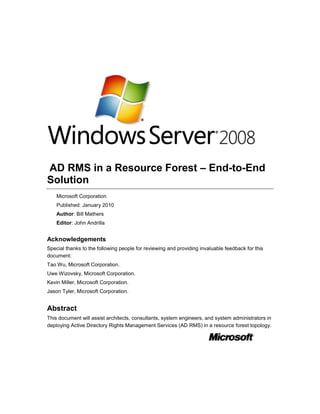  AD RMS in a Resource Forest – End-to-End Solution<br />Microsoft Corporation<br />Published: January 2010<br />Author: Bill Mathers<br />Editor: John Andrilla<br />Acknowledgements<br />Special thanks to the following people for reviewing and providing invaluable feedback for this document: <br />Tao Wu, Microsoft Corporation.<br />Uwe Wizovsky, Microsoft Corporation.<br />Kevin Miller, Microsoft Corporation.<br />Jason Tyler, Microsoft Corporation.<br />Abstract<br />This document will assist architects, consultants, system engineers, and system administrators in deploying Active Directory Rights Management Services (AD RMS) in a resource forest topology.<br />Copyright<br />The information contained in this document represents the current view of Microsoft Corporation on the issues discussed as of the date of publication. Because Microsoft must respond to changing market conditions, it should not be interpreted to be a commitment on the part of Microsoft, and Microsoft cannot guarantee the accuracy of any information presented after the date of publication.<br />This White Paper is for informational purposes only. MICROSOFT MAKES NO WARRANTIES, EXPRESS, IMPLIED OR STATUTORY, AS TO THE INFORMATION IN THIS DOCUMENT.<br />Complying with all applicable copyright laws is the responsibility of the user. Without limiting the rights under copyright, no part of this document may be reproduced, stored in or introduced into a retrieval system, or transmitted in any form or by any means (electronic, mechanical, photocopying, recording, or otherwise), or for any purpose, without the express written permission of Microsoft Corporation.<br />Microsoft may have patents, patent applications, trademarks, copyrights, or other intellectual property rights covering subject matter in this document. Except as expressly provided in any written license agreement from Microsoft, the furnishing of this document does not give you any license to these patents, trademarks, copyrights, or other intellectual property.<br />Unless otherwise noted, the example companies, organizations, products, domain names, e-mail addresses, logos, people, places and events depicted herein are fictitious, and no association with any real company, organization, product, domain name, e-mail address, logo, person, place or event is intended or should be inferred.<br />© 2009 Microsoft Corporation. All rights reserved.<br />Active Directory, Microsoft, MS-DOS, Visual Studio, Windows, and Windows NT are either registered trademarks or trademarks of Microsoft Corporation in the United States and/or other countries.<br />The names of actual companies and products mentioned herein may be the trademarks of their respective owners.<br />Contents<br /> TOC  quot;
1-5quot;
  AD RMS Deployment in a Resource Forest Step-by-Step Guide PAGEREF _Toc250521740  9<br />What This Guide Does Not Provide PAGEREF _Toc250521741  10<br />Scenario Overview PAGEREF _Toc250521742  11<br />Prerequisites for AD RMS Deployment in a Resource Forest PAGEREF _Toc250521743  15<br />See Also PAGEREF _Toc250521744  16<br />Limitations of This Deployment Design PAGEREF _Toc250521745  16<br />Implementing the Procedures in this Document PAGEREF _Toc250521746  18<br />See Also PAGEREF _Toc250521747  18<br />Step 1 - Create AccountsForestUsers Organizational Unit PAGEREF _Toc250521748  19<br />Creating the AccountsForestUsers organizational unit PAGEREF _Toc250521749  19<br />Step 2 - Create ResourceForestUsers Organizational Unit PAGEREF _Toc250521750  19<br />Creating the ResourceForestUsers organizational unit PAGEREF _Toc250521751  19<br />See Also PAGEREF _Toc250521752  20<br />Step 3 - Create Test Users in Accounts Forest PAGEREF _Toc250521753  20<br />Create the Test Users PAGEREF _Toc250521754  20<br />Add Employee ID to Test Users PAGEREF _Toc250521755  21<br />See Also PAGEREF _Toc250521756  21<br />Step 4 - Create Test Users in Resource Forest PAGEREF _Toc250521757  22<br />Create the Test Users PAGEREF _Toc250521758  22<br />Add Employee ID to Test Users PAGEREF _Toc250521759  23<br />See Also PAGEREF _Toc250521760  24<br />Step 5 - Create Test Groups in Resource Forest PAGEREF _Toc250521761  24<br />Create the Test Groups PAGEREF _Toc250521762  24<br />See Also PAGEREF _Toc250521763  26<br />Step 6 - Extend ILM Metaverse Schema PAGEREF _Toc250521764  26<br />Extending the ILM 2007 FP 1 schema PAGEREF _Toc250521765  26<br />See Also PAGEREF _Toc250521766  26<br />Step 7 - Create Accounts Forest Management Agent PAGEREF _Toc250521767  27<br />See Also PAGEREF _Toc250521768  29<br />Step 8 - Create Resource Forest Management Agent PAGEREF _Toc250521769  29<br />Step 9 - Create ACCOUNT Management Agent Run Profiles PAGEREF _Toc250521770  31<br />Creating the ACCOUNT Management Agent Run Profiles PAGEREF _Toc250521771  31<br />See Also PAGEREF _Toc250521772  32<br />Step 10 - Create RESOURCE Management Agent Run Profiles PAGEREF _Toc250521773  33<br />Creating the RESOURCE Management Agent Run Profiles PAGEREF _Toc250521774  33<br />See Also PAGEREF _Toc250521775  34<br />Step 11 - Create the Metaverse Rules Extension PAGEREF _Toc250521776  34<br />See Also PAGEREF _Toc250521777  35<br />Step 12 - Create SCP in Accounts Forest PAGEREF _Toc250521778  35<br />See Also PAGEREF _Toc250521779  36<br />Step 13 - Create Active Directory Migration Tool Options File PAGEREF _Toc250521780  36<br />See Also PAGEREF _Toc250521781  37<br />Step 14 -  Create ADRMSPublic Shared Folder PAGEREF _Toc250521782  37<br />See Also PAGEREF _Toc250521783  37<br />Step 15 - Create Fabrikam Confidential Rights Policy Template PAGEREF _Toc250521784  37<br />See Also PAGEREF _Toc250521785  38<br />Step 16 - Create Fabrikam FTE Confidential Rights Policy Template PAGEREF _Toc250521786  38<br />See Also PAGEREF _Toc250521787  39<br />Step 17 - Enable Rights Management Scheduled Task on ACC-CLT1 PAGEREF _Toc250521788  39<br />See Also PAGEREF _Toc250521789  40<br />Step 18 - Add AdminTemplatePath Registry Key and Trusted Sites on ACC-CLT1 PAGEREF _Toc250521790  40<br />Add the AD RMS URL to Trusted Sites PAGEREF _Toc250521791  41<br />See Also PAGEREF _Toc250521792  41<br />Step 19 - Enable Rights Management Scheduled Task on RES-CLT1 PAGEREF _Toc250521793  41<br />See Also PAGEREF _Toc250521794  42<br />Step 20 - Add AdminTemplatePath Registry Key and Trusted Sites on RES-CLT1 PAGEREF _Toc250521795  42<br />Add the AD RMS URL to Trusted Sites PAGEREF _Toc250521796  43<br />See Also PAGEREF _Toc250521797  43<br />Testing the Implementation PAGEREF _Toc250521798  43<br />See Also PAGEREF _Toc250521799  44<br />Step 1 - Run ACCOUNT MA Full Import PAGEREF _Toc250521800  44<br />Running ACCOUNT Management Agent Full Import PAGEREF _Toc250521801  44<br />Step 2 - Run RESOURCE MA Full Import PAGEREF _Toc250521802  45<br />Running RESOURCE Management Agent Full Import PAGEREF _Toc250521803  45<br />Step 3 - Run ACCOUNT MA Full Synch PAGEREF _Toc250521804  45<br />Running ACCOUNT Management Agent Full Synchronization PAGEREF _Toc250521805  45<br />Step 4 - Run RESOURCE MA Export PAGEREF _Toc250521806  46<br />Running RESOURCE Management Agent Export PAGEREF _Toc250521807  46<br />Step 5 - Run RESOURCE MA Delta Import PAGEREF _Toc250521808  46<br />Running RESOURCE Management Agent Delta Import PAGEREF _Toc250521809  46<br />Step 6 - Use Active Directory Migration Tool to Migrate a Test User PAGEREF _Toc250521810  47<br />Using ADMT to Migrate a Test User PAGEREF _Toc250521811  47<br />Step 7 - Use Exchange System Manager to Create Linked Mailbox PAGEREF _Toc250521812  49<br />Using Exchange Management Console to Create a Linked Mailbox PAGEREF _Toc250521813  49<br />Step 8 - Add Users to Groups PAGEREF _Toc250521814  50<br />Add Test Users to Test Groups PAGEREF _Toc250521815  50<br />Step 9 - Run RESOURCE MA Delta Import PAGEREF _Toc250521816  51<br />Running RESOURCE Management Agent Delta Import PAGEREF _Toc250521817  51<br />Step 10 - Run RESOURCE MA Full Synch PAGEREF _Toc250521818  51<br />Running RESOURCE Management Agent Full Synchronization PAGEREF _Toc250521819  52<br />Step 11 - Run ACCOUNT MA Export PAGEREF _Toc250521820  52<br />Running ACCOUNT Management Agent Export PAGEREF _Toc250521821  52<br />Step 12 - Run ACCOUNT MA Delta Import PAGEREF _Toc250521822  53<br />Running ACCOUNT Management Agent Delta Import PAGEREF _Toc250521823  53<br />Step 13 - Create Protected E-mail Content on RES-CLT1 PAGEREF _Toc250521824  53<br />Step 14 - Consume Protected E-mail Content on ACC-CLT1 PAGEREF _Toc250521825  55<br />Step 15 - Create Protected E-mail Content on ACC-CLT1 PAGEREF _Toc250521826  56<br />Step 16 - Consume Protected E-mail Content on RES-CLT1 PAGEREF _Toc250521827  57<br />Automating the Implementation PAGEREF _Toc250521828  58<br />See Also PAGEREF _Toc250521829  58<br />Step 1 – Uncomment and rebuild MV Extension Code PAGEREF _Toc250521830  58<br />Uncomment and Recompile MVExtension PAGEREF _Toc250521831  59<br />Step 2 - Create UserSidTracking Database PAGEREF _Toc250521832  59<br />Creating the UserSidTracking Database PAGEREF _Toc250521833  59<br />Step 3 - Create Users Table PAGEREF _Toc250521834  60<br />Creating the Users Table PAGEREF _Toc250521835  60<br />Step 4 - Create SQL Management Agent PAGEREF _Toc250521836  61<br />Creating the SQL Management Agent PAGEREF _Toc250521837  61<br />Step 5 - Create SQL Management Agent Run Profiles PAGEREF _Toc250521838  63<br />Creating the SQL Management Agent Run Profiles PAGEREF _Toc250521839  63<br />Step 6 - Create the SQL Rules Extension PAGEREF _Toc250521840  65<br />Creating the SQL Management Agent Rules Extension PAGEREF _Toc250521841  65<br />Step 7 - Create the Operations folder PAGEREF _Toc250521842  66<br />Creating the Operations Folder PAGEREF _Toc250521843  66<br />Step 8 - Get the Management Agent GUIDs PAGEREF _Toc250521844  66<br />Retrieving the ILM FP1 GUIDs PAGEREF _Toc250521845  66<br />Step 9 - Edit and Build Automation Application PAGEREF _Toc250521846  67<br />Edit and Build Automation Application PAGEREF _Toc250521847  67<br />Testing the Automation PAGEREF _Toc250521848  69<br />See Also PAGEREF _Toc250521849  69<br />Step 1 - Run the Automation Application PAGEREF _Toc250521850  69<br />Running the Automation Application PAGEREF _Toc250521851  69<br />Step 2 - Enable Rights Management Scheduled Task on ACC-CLT2 PAGEREF _Toc250521852  70<br />Enabling the Rights Management Scheduled Task PAGEREF _Toc250521853  70<br />Step 3 - Add AdminTemplatePath Registry Key and Trusted Sites on ACC-CLT2 PAGEREF _Toc250521854  71<br />Add the AdminTemplatePath Registry Key PAGEREF _Toc250521855  71<br />Add the AD RMS URL to Trusted Sites PAGEREF _Toc250521856  71<br />Step 4 - Create Protected E-mail Content on RES-CLT1 PAGEREF _Toc250521857  72<br />Step 5 - Consume Protected E-mail Content on ACC-CLT1 PAGEREF _Toc250521858  73<br />Step 6 - Consume Protected E-mail Content on ACC-CLT2 PAGEREF _Toc250521859  73<br />Step 7 -Create Protected E-mail Content on ACC-CLT2 PAGEREF _Toc250521860  75<br />Step 8 - Consume Protected E-mail Content on RES-CLT1 PAGEREF _Toc250521861  76<br />Step 9 - Consume Protected E-mail Content on ACC-CLT1 PAGEREF _Toc250521862  76<br />Appendix A - UserSidTracking database T-SQL PAGEREF _Toc250521863  77<br />Appeindix B - Users Table T-SQL PAGEREF _Toc250521864  80<br />Appendix C - Metaverse Extension Code PAGEREF _Toc250521865  81<br />See Also PAGEREF _Toc250521866  84<br />Appendix D - SQL MA Extension PAGEREF _Toc250521867  84<br />Appendix E - Automation Application PAGEREF _Toc250521868  88<br />Appendix F - ADMT Options File PAGEREF _Toc250521869  103<br />Appendix G - MA GUID Retrieval Script PAGEREF _Toc250521870  104<br />Appendix H - Pre-Implementation Checklists PAGEREF _Toc250521871  105<br />See Also PAGEREF _Toc250521872  109<br />AD RMS Deployment in a Resource Forest Step-by-Step Guide<br />This step-by-step guide walks you through the process of configuring Active Directory Rights Management Services (AD RMS) in a test environment that includes a Microsoft® Exchange Server 2007 resource forest. An Exchange Server resource forest is also called a dedicated Exchange Server forest. A basic example of an Exchange Server resource forest topology has two forests.  One forest contains the primary user accounts for your organization. This forest is called the accounts forest.  The other forest does not contain any primary user accounts.  It only contains the Exchange Server servers and disabled user accounts.  It will also contain the AD RMS servers.  This forest is called the resource forest.  <br />In this guide, the AD RMS cluster will be extended to allow users from the accounts forest to create and consume protected content.  Once complete, you can use the test AD RMS lab environment to assess how AD RMS on Windows Server® 2008 can be created and deployed within your organization to accommodate for a resource forest.<br />Important <br />In order for the test environment to work, the security identifier (SID) of the user accounts from the accounts forest are mapped to the sIDHistory attribute of their corresponding disabled user account in the resource forest.  It is important that you understand using SIDs and sIDHistory across forests, which is outside the scope of this documentation.  For more information see Using SID History to Preserve Resource Access (http://go.microsoft.com/fwlink/?LinkId=156709)<br />This version of deploying AD RMS does not represent the only acceptable architectural design.  Another possible design consists of having a certification-only cluster in the accounts forest and a licensing-only AD RMS cluster in the resource forest.<br />In this document, the linked-mailboxes in the resource forest are either created manually, with Exchange System Manager, or Windows PowerShell in the automated portion.  Another acceptable way of accomplishing this would be to modify the ILM FP1 provisioning code and use the ExchangeUtils class.  For additional information about ExchangeUtils see the ILM FP1 SDK on MSDN (http://go.microsoft.com/fwlink/?LinkId=160779).<br />The infrastructure required before implementing the steps in this document is fairly extensive.  Although these steps are outside the scope of this document, the Appendix H - Pre-Implementation Checklists topic provides some useful checklists in addition to reference links that will help you set up your environment. The software requirements are listed in the Prerequisites for AD RMS Deployment in a Resource Forest topic.<br />The Administrator account in each forest was installed with Pass1word$ as a password.  If you have setup your environment with a different password, make sure that you substitute it where appropriate.<br />As you complete the steps in this guide, you will:<br />Configure Microsoft® Identity Lifecycle Manager 2007 (ILM 2007) Feature Pack 1.<br />Write some code and compile it with Microsoft® Visual Studio 2008 Service Pack 1.<br />Use Active Directory Migration Tool (ADMT) to migrate an account user's SID to a resource user's sIDHistory.<br />Use Microsoft Exchange Server 2007 and Windows PowerShell to create linked mailboxes.<br />Verify e-mail functionality after you complete the configuration.<br />Verify AD RMS functionality after you complete the configuration.<br />Notes <br />ILM 2007 FP1 is not required for AD RMS. However, we strongly recommend it for this guide.  It is used in this scenario to accomplish the following:<br />Automatically provision disabled user accounts into the resource forest based on their corresponding accounts forest user account.<br />Automatically provision users to a SQL table and track when that user has had their sIDHistory attribute populated.<br />Note <br />Visual Studio 2008 is not required for AD RMS.  It is used in the scenario described in these topics to compile the ILM FP1 extensions and the automation application, which uses the code provided in the Appendices.  If the full version of Visual Studio 2008 is unavailable, you can use the one of the express editions.  For more information about Visual Studio products see Visual Studio 2008 Express Editions (http://go.microsoft.com/fwlink/?LinkId=154574).<br />What This Guide Does Not Provide<br />This guide does not provide the following:<br />Guidance for setting up and configuring Active Directory Domain Services (AD DS)  in either a production or test environment. This guide assumes that AD DS is already configured and both the accounts forest and the resource forest have been created. For more information about configuring AD DS see, AD DS Installation and Removal Step-by-Step Guide (http://go.microsoft.com/fwlink/?LinkId=154567).<br />Guidance for setting up and configuring AD RMS in either a production or test environment. This guide assumes that AD RMS is already configured and working in the resource forest. For more information about configuring AD RMS, see the AD RMS Step-by-Step Guide (http://go.microsoft.com/fwlink/?LinkID=154256).<br />Guidance for setting up and configuring Microsoft Exchange Server 2007 Service Pack 1 in either a production or test environment. This guide assumes that  Exchange Server 2007 SP1 is already setup and configured in the resource forest. For more information about configuring Exchange Server 2007, see Microsoft Exchange Server 2007 (http://go.microsoft.com/fwlink/?LinkId=154564).<br />Guidance for setting up and configuring Microsoft SQL Server 2008 Service Pack 1 in either a production or test environment. This guide assumes that SQL Server 2008 SP1 is already configured in the resource forest. For more information about how to configure SQL Server 2008 SP1, see Installing SQL Server 2008 (http://go.microsoft.com/fwlink/?LinkID=154569).<br />Guidance for setting up ILM 2007 FP1 in either a production or test environment. This guide assumes that ILM 2007 FP1 is already configured in the resource forest. For more information about how to install ILM 2007 FP1, see Getting Started with MIIS 2003 Walkthrough  (http://go.microsoft.com/fwlink/?LinkId=154570).<br />Guidance for setting up Windows Server 2008 forest trusts in either a production or test environment. This guide assumes that there exists forest level trust between the accounts forest and the resource forest. For more information about how to set up forest level trusts see, Creating Forest Trusts (http://go.microsoft.com/fwlink/?LinkId=154632).<br />Guidance for setting up conditional forwarding for DNS in either a production or test environment. This guide assumes that the conditional forwarding has already been set up between the two DNS servers. For more information about how to set up forwarders see, Configure a DNS Server to Use Forwarders (http://go.microsoft.com/fwlink/?LinkId=154636).<br />Guidance for setting up Visual Studio 2008 in either a production or test environment. This guide assumes that Visual Studio 2008 is already installed on the ILM 2007 FP1 computer. For more information about how to install Visual Studio 2008, see Installation and Setup Essentials  (http://go.microsoft.com/fwlink/?LinkId=154573).<br />Guidance for setting up the Active Directory Migration Tool (ADMT) in either a production or test environment. This guide assumes that ADMT is set up and working correctly between the accounts forest and the resource forest. For more information about how to set up ADMT for Windows Server 2008 see, Active Directory Migration Tool version 3.1 (http://go.microsoft.com/fwlink/?LinkId=158039).<br />Scenario Overview<br />Fabrikam, a fictitious company, has setup their e-mail infrastructure using a resource forest design.  Currently they are investigating moving away from this design to a single forest design.  However this will take some serious planning and will probably take significant time to implement.  In the interim, they want to deploy AD RMS and take advantage of its ability to protect content from unauthorized use.<br />Fabrikam has two forests, corp.fabrikam.com, the accounts forest and resource.fabrikam.net, the resource forest. These are shown in the texting environment diagram in this topic. Current users reside in corp.fabrikam.com.  They use Windows Vista® and the 2007 Microsoft Office system on their desktops.  New users are created directly in resource.fabrikam.net.  They use Windows® 7 Ultimate and the 2007 Microsoft Office system on their desktop.  All e-mail servers and the AD RMS cluster will reside in the resource forest.  Prior to being migrated, users in both forests must be able to send  and consume protected e-mail content.<br />Note <br />The scenario detailed in this document is provided as an interim solution.  Because of the security concerns exposed by this scenario, the utmost consideration should be given to moving to a single forest design.<br />The scenario outlined in this document has been developed and tested on two stand-alone computers that are running the Windows Server 2008 operating system and Hyper-V™. The servers have two 3.0 gigahertz (GHz) dual core processors and 4 gigabytes (GB) of RAM each. The following table shows six virtual machines that were created in this step-by-step guide on the hosts by using Hyper-V.<br />Virtual Machines and Roles<br />Computer NameForestOperating SystemMemoryApplications and ServicesIP AddressACC-DCcorp.fabrikam.comWindows Server 2008 512Active Directory® Domain Services, Domain Name System192.168.100.100ACC-CLT1corp.fabrikam.comWindows Vista with Service Pack 21024Microsoft Office Word 2007192.168.100.101ACC-CLT2corp.fabrikam.comWindows Vista with Service Pack 21024Microsoft Office Word 2007192.168.100.102RES-DCresource.fabrikam.netWindows Server 2008 with Service Pack 22048Active Directory® Domain Services, Domain Name System, Microsoft Exchange 2007, IIS 7.0, Microsoft SQL Server 2008 with Service Pack 1, Identity Lifecycle Manager 2007 Feature Pack 1, Microsoft® Visual Studio 2008, Active Directory Migration Tool version 3.1.192.168.100.1RES-ADRMSresource.fabrikam.netWindows Server 2008 with Service Pack 21024AD RMS, Microsoft SQL Server 2008 with Service Pack 1, IIS 7.0192.168.100.2RES-CLT1resource.fabrikam.netWindows 7 Ultimate1024Microsoft Office Word 2007192.168.100.3<br />Hyper-V is not a requirement to complete the steps outlined in this guide. These steps can be implemented on physical computers as long as they reflect the same roles as the preceding table.<br />The following table summarizes the accounts used in this step-by-step guide.<br />Required Accounts<br />AccountDisplay nameForestEmployee IDGroup MembershipPasswordDescriptionbsimonBritta Simoncorp.fabrikam.com11111All FTEPass1word$User account.ljacobsonLola Jacobsonresource.fabrikam.net22222All FTEPass1word$User account.nhollidayNicole Hollidaycorp.fabrikam.com33333All FTEPass1word$User account.lhenigLimor Henigcorp.fabrikam.com44444All ContractorsPass1word$User account.srailsonStuart Railsoncorp.fabrikam.com55555All ContractorsPass1word$User account.<br />The following table summarizes the universal groups used in this step-by-step guide.<br />Universal Group Summary<br />Group NameGroup ScopeGroup TypeAll StaffUniversalSecurityAll FTEUniversalSecurityAll ContractorsUniversalSecurity<br />Prerequisites for AD RMS Deployment in a Resource Forest<br />The following software is required to complete the steps in this guide. Although the setup steps are outside the scope of this document, the Appendix H - Pre-Implementation Checklists topic provides some useful checklists in addition to reference links that will help you set up your environment.<br />SoftwareAdditional InformationWindows Server® 2008 Enterprise 32-bit edition Windows Server 2008 Enterprise (http://go.microsoft.com/fwlink/?LinkId=156710)Windows Vista® with Service Pack 2Windows Vista (http://go.microsoft.com/fwlink/?LinkId=156711)Windows® 7 UltimateWindows 7 Ultimate (http://go.microsoft.com/fwlink/?LinkId=160776)Active Directory Domain ServiceActive Directory Domain Service (http://go.microsoft.com/fwlink/?LinkId=156712)Active Directory Rights Management Services (AD RMS)Active Directory Rights Management Services (http://go.microsoft.com/fwlink/?LinkId=163969)Microsoft SQL Server 2008 Service Pack 1 – 32-bit editionMicrosoft SQL Server 2008 (http://go.microsoft.com/fwlink/?LinkId=156714)Microsoft Exchange Server 2007 Service Pack 1 – 32-bit edition (Evaluation copy) Microsoft Exchange Server 2007 (http://go.microsoft.com/fwlink/?LinkId=156715)Microsoft Identity Lifecycle Manager 2007 Feature Pack 1 Microsoft Identity Lifecycle Manager 2007 (http://go.microsoft.com/fwlink/?LinkId=156716)Microsoft Office 2007 with Service Pack 2 Microsoft Office 2007 (http://go.microsoft.com/fwlink/?LinkId=156717)Microsoft Visual Studio 2008 with Service Pack 1Microsoft Visual Studio 2008 (http://go.microsoft.com/fwlink/?LinkId=156718)Microsoft Hyper-VMicrosoft Hyper-V (http://go.microsoft.com/fwlink/?LinkID=156719)Active Directory Migration Tool Version 3.1 ADMT Version 3.1 (http://go.microsoft.com/fwlink/?LinkId=158049)Internet Information Services (IIS) 7.0 Internet Information Services (http://go.microsoft.com/fwlink/?LinkId=160778)Rights Management Services Administration Toolkit with SP2 Rights Management Services Administration Toolkit with SP2 (http://go.microsoft.com/fwlink/?LinkId=158667)<br />See Also<br />AD RMS Deployment in a Resource Forest Step-by-Step Guide<br />Appendix H - Pre-Implementation Checklists<br />Limitations of This Deployment Design<br />The design for AD RMS deployment that is used in this document does have some feature limitations.  These represent the supported features that come directly from the product group.  The following section lists the supported AD RMS features and also the features which are not supported.  This list may not include all of the features available in AD RMS.  If the feature is not listed here as supported then it should be considered to be unsupported for this deployment scenario.  <br />The following is a list of supported features:<br />Lockbox Certification - Organizations must identify the users who are trusted entities within their AD RMS installation. To allow for this, AD RMS issues rights account certificates that associate user accounts with a key pair that is protected specifically to the user's computer. These certificates let users publish and consume rights-protected content. Each certificate contains a public key that is used to license information that is intended for that user's consumption.<br />Use licenses that enforce usage rights and conditions - A user who receives rights-protected content must request and receive a use license (UL) from AD RMS to be able to view the content. A UL is granted to an individual and lists the usage rights and conditions when that person consumes that content.<br />Publishing licenses that define usage rights and conditions – The ability to assign content-specific usage rights and conditions. These usage rights and conditions are defined within publishing licenses that specify the authorized users who can consume the content and how that content can be used and distributed.<br />Group Expansion – This has limited support in the resource forest only.<br />Rights Policy Templates - Administrators can create and distribute official rights policy templates that define the usage rights and conditions for a predefined set of users. These templates provide a manageable way for organizations to establish document classification hierarchies for their content.<br />Super Users Group - The Active Directory Rights Management Services (AD RMS) super users group is a special group that has full control over all rights-protected content managed by the cluster. Its members are granted full owner rights in all use licenses that are issued by the AD RMS cluster on which the super users group is configured. This means that members of this group can decrypt any rights-protected content file and remove rights-protection from it.  The super users group is outside the scope of this document.  For additional information about the super users group see Setting up a Super Users Group (http://go.microsoft.com/fwlink/?LinkId=160554).<br />The following is a list of features that are not supported:<br />AD RMS Prelicensing Agent - You can use the Active Directory Rights Management Services (AD RMS) Prelicensing agent to certify the Microsoft Office Outlook recipient's authenticity. This would allow the recipient to open messages without receiving a credential prompt on every attempt.  This feature is not supported in this design.<br />The following is a list of features that have not been extensively tested:<br />Caution <br />The features listed below have not been thoroughly tested to work in this design.  If you choose to use them in a production environment, there is no guarantee that they will be supported.<br />Group expansion across forests<br />Query based groups<br />Trusted Publishing Domains<br />Trusted User Domains<br />ADFS<br />Exclusion/Revocation<br />ServerBox<br />MobileBox<br />Decommission<br />Implementing the Procedures in this Document<br />The following steps will guide you through setting up and testing an initial user.  This includes the manual process of migrating a user from one forest to the other, using the Active Directory Migration Tool (ADMT) to populate sIDHistory and then testing the implementation.  Because this can be time-consuming when applied to hundreds or thousands of users, the additional sections discuss automation.<br />This section is comprised of the following steps:<br />Step 1 - Create AccountsForestUsers Organizational Unit<br />Step 2 - Create ResourceForestUsers Organizational Unit<br />Step 3 - Create Test Users in Accounts Forest<br />Step 4 - Create Test Users in Resource Forest<br />Step 5 - Create Test Groups in Resource Forest<br />Step 6 - Extend ILM Metaverse Schema<br />Step 7 - Create Accounts Forest Management Agent<br />Step 8 - Create Resource Forest Management Agent<br />Step 9 - Create ACCOUNT Management Agent Run Profiles<br />Step 10 - Create RESOURCE Management Agent Run Profiles<br />Step 11 - Create the Metaverse Rules Extension<br />Step 12 - Create SCP in Accounts Forest<br />Step 13 - Create Active Directory Migration Tool Options File<br />Step 14 -  Create ADRMSPublic Shared Folder<br />Step 15 - Create Fabrikam Confidential Rights Policy Template<br />Step 16 - Create Fabrikam FTE Confidential Rights Policy Template<br />Step 17 - Enable Rights Management Scheduled Task on ACC-CLT1<br />Step 18 - Add AdminTemplatePath Registry Key and Trusted Sites on ACC-CLT1<br />Step 19 - Enable Rights Management Scheduled Task on RES-CLT1<br />Step 20 - Add AdminTemplatePath Registry Key and Trusted Sites on RES-CLT1<br />See Also<br />AD RMS Deployment in a Resource Forest Step-by-Step Guide<br />Prerequisites for AD RMS Deployment in a Resource Forest<br />Testing the Implementation<br />Automating the Implementation<br />Step 1 - Create AccountsForestUsers Organizational Unit<br />In this step we will be creating an organizational unit in corp.fabrikam.com.  This is the accounts forest.  This organizational unit will store all of our test users.<br />Creating the AccountsForestUsers organizational unit<br />This topic explains how to create the ResForest organizational unit.<br />To create the organizational unit<br />1.Log on to ACC-DC.corp.fabrikam.com as Administrator2.Click Start, select Administrative Tools, and click Active Directory Users and Computers.  This will open the Active Directory Users and Computers mmc.3.In the Active Directory Users and Computers mmc, from the tree-view on the left, right-click corp.fabrikam.com, select New, and then Organizational Unit.4.In the Name textbox, type AccountsForestUsers. Click OK.5.Close Active Directory Users and Computers.<br />Step 2 - Create ResourceForestUsers Organizational Unit<br />This step explains how to create an organizational unit in fabrikam.resource.net.  This is the resource forest.  This organizational unit will store all of our synchronized users.  These accounts will all have mailboxes.  These accounts will be disabled.<br />Creating the ResourceForestUsers organizational unit<br />The following steps show how to create the ResourceForestUsers organizational unit.<br />To create the organizational unit<br />1.Log on to RES-DC.fabrikam.resource.net as Administrator2.Click Start, select Administrative Tools, and click Active Directory Users and Computers.  This will open the Active Directory Users and Computers mmc.3.In the Active Directory Users and Computers mmc, from the tree-view on the left, right-click corp.fabrikam.com, select New, and then Organizational Unit.4.In the Name textbox, type ResourceForestUsers. Click OK.5.Close Active Directory Users and Computers.<br />See Also<br />Implementing the Procedures in this Document<br />Step 3 - Create Test Users in Accounts Forest<br />This step explains how to create the test users in corp.fabrikam.com.  These user accounts are in the accounts forest.  These are the accounts that will be synchronized to the resource forests.<br />Create the Test Users<br />This section lists the steps for creating the test user accounts that are used in this scenario.  The following table summarizes the accounts that will be created.<br />Table 2 Required Accounts<br />First NameLast NameUser logon nameDisplay nameForestEmployee IDPasswordBrittaSimonbsimonBritta SimonCorp.fabrikam.com11111Pass1word$NicoleHollidaynhollidayNicole HollidayCorp.fabrikam.com33333Pass1word$LimorHeniglhenigLimor HenigCorp.fabrikam.com44444Pass1word$<br />To create the test User Accounts<br />1.Log on to the ACC-DC.corp.fabrikam.com Server as Administrator.2.Click Start, select Administrative Tools, and click Active Directory Users and Computers.3.Expand corp.fabrikam.com, right-click AccountsForestUsers, select New and then select User.  This will bring up the New Object – User window.4.On the New Object – User screen, in the First Name box, enter Britta.5.On the New Object – User screen, in the Last Name box, enter Simon.6.On the New Object – User screen, in the User logon name: box, enter bsimon and click Next.7.On the New Object – User screen, in the Password box, enter Pass1word!.8.On the New Object – User screen, in the Confirm Password box, enter Pass1word!.9.On the New Object – User screen, remove the check from User must change password at next logon.10.On the New Object – User screen, add a check to Password never expires and click Next.11.Click Finish.12.Repeat these steps for all of the accounts listed in the Account Summary table.<br />Add Employee ID to Test Users<br />This section lists the steps for adding the employee ID once the test users are created.<br />To add employee ID to the test users<br />1.Log on to the ACC-DC.corp.fabrikam.com Server as Administrator.2.Click Start, select Administrative Tools, and click Active Directory Users and Computers.3.Expand corp.fabrikam.com, click AccountsForestUsers, right-click Britta Simon and then select Properties.  This will bring up the Britta Simon Properties window.4.On the Britta Simon Properties screen, select the Attribute Editor tab.Note If you do not see the Attribute Editor tab, ensure that you have Advanced Features checked for Active Directory Users and Computers.  To do this, at the top of Active Directory Users and Computers, click View and select Advanced Features.5.On the Attribute Editor tab, use the scroll bar on the right, select employeeID and click Edit.  This will bring up the String Attribute Editor dialog box.6.On the String Attribute Editor dialog box, enter 11111 for the Value and click OK.  This will close the String Attribute Editor dialog box.7.Click Apply.  Click OK.  This will close the Britta Simon Properties.8.Repeat these steps for all of the accounts listed in the Account Summary table, substituting the appropriate employee ID number.<br />See Also<br />Implementing the Procedures in this Document<br />Step 4 - Create Test Users in Resource Forest<br />This step explains how to create the test users in resource.fabrikam.net.  These user accounts are in the resource forest.  These are the accounts that represent new users.<br />Create the Test Users<br />This section lists the steps for creating the users in the resource forest.  The following table summarizes the accounts that will be created.<br />Table 2 Required Accounts<br />First NameLast NameUser logon nameDisplay nameForestEmployee IDPasswordLolaJacobsonljacobsonLola JacobsonResource.fabrikam.net22222Pass1word$<br />To create the test User Accounts<br />1.Log on to the RES-DC.corp.fabrikam.com Server as Administrator.2.Click Start, select Administrative Tools, and click Active Directory Users and Computers.3.Expand resource.fabrikam.net, right-click ResourceForestUsers, select New and then select User.  This will bring up the New Object – User window.4.On the New Object – User screen, in the First Name box, enter Lola.5.On the New Object – User screen, in the Last Name box, enter Jacobson.6.On the New Object – User screen, in the User logon name: box, enter ljacobson and click Next.7.On the New Object – User screen, in the Password box, enter Pass1word!.8.On the New Object – User screen, in the Confirm Password box, enter Pass1word!.9.On the New Object – User screen, remove the check from User must change password at next logon.10.On the New Object – User screen, add a check to Password never expires and click Next.11.Click Finish.<br />Add Employee ID to Test Users<br />This section lists the steps for adding the employee ID once the test users are created.<br />To add employee ID to the test users<br />1.Log on to the RES-DC.corp.fabrikam.com Server as Administrator.2.Click Start, select Administrative Tools, and click Active Directory Users and Computers.3.Expand resource.fabrikam.net, click ResourceForestUsers, right-click Lola Jacobson and then select Properties.  This will bring up the Lola Jacobson Properties window.4.On the Lola Jacobson Properties screen, select the Attribute Editor tab.Note If you do not see the Attribute Editor tab, ensure that you have Advanced Features checked for Active Directory Users and Computers.  To do this, at the top of Active Directory Users and Computers, click View and select Advanced Features.5.On the Attribute Editor tab, use the scroll bar on the right, select employeeID and click Edit.  This will bring up the String Attribute Editor dialog box.6.On the String Attribute Editor dialog box, enter 22222 for the Value and click OK.  This will close the String Attribute Editor dialog box.7.Click Apply.  Click OK.  This will close the Lola Jacobson Properties.<br />To Mailbox Enable the User<br />1.Click Start, click All Programs, click Microsoft Exchange Server 2007, and click Exchange Management Console.2.In the Exchange Management Console, expand Recipient Configuration, and click Mailbox.3.On the right, in the Actions pane, click New Mailbox… to start the New Mailbox wizard.4.On the Introduction screen, select User Mailbox and click Next.5.On the User Type select Existing Users and click Add.  This will bring up the Select User – resource.fabrikam.net screen.6.From the list, select Lola Jacobson and click OK.7.Click Next.8.On the Mailbox Settings screen, next to Mailbox database click Browse.  This will bring up the Select Mailbox Database screen.9.On the Select Mailbox Database screen, verify the First Storage Group is selected and click OK.10.Click Next.11.On the New Mailbox screen, click New.12.On the Completion screen, verify that it was successful and click Finish13.Close Exchange Management Console<br />See Also<br />Implementing the Procedures in this Document<br />Step 5 - Create Test Groups in Resource Forest<br />This step explains how to create the test groups in resource.fabrikam.net.  These groups are in the resource forest.<br />Create the Test Groups<br />This section lists the steps for creating the test groups that are used in this scenario.  3 total groups will be created for this scenario.  The following table summarizes the groups that will be created.<br />Table Group Summary<br />Group NameGroup ScopeGroup TypeAll StaffUniversalSecurityAll FTEUniversalSecurityAll ContractorsUniversalSecurity<br />To create the test Groups<br />1.Log on to the RES-DC.corp.fabrikam.com Server as Administrator.2.Click Start, select Administrative Tools, and click Active Directory Users and Computers.3.Expand resource.fabrikam.net, right-click ResourceForestUsers, select New and then select Group.  This will bring up the New Object – Group window.4.On the New Object – Group screen, in the Group Name box, enter All Staff.5.On the New Object – Group screen, under Group scope , select Universal.6.On the New Object – Group screen, under Group type, select Security.7.Click Ok.8.Repeat these steps for all of the groups listed in the Group Summary table.<br />To Mail-Enable the Security Groups<br />1.Click Start, click All Programs, click Microsoft Exchange Server 2007, and click Exchange Management Console.2.In the Exchange Management Console, expand Recipient Configuration, and click Distribution Group.3.On the right, in the Actions pane, click New Distribution Group… to start the New Distribution Group wizard.4.On the Introduction screen, select Existing group and click Browse.  This will bring up the Select Group – resource.fabrikam.net screen.5.From the list, select All Staff and click OK.6.Click Next.7.On the Group Information click Next.8.On the New Distribution Group screen click New.9.On the Completion screen, verify that it was successful and click Finish10.Close Exchange Management Console11.Repeat these steps for all of the groups listed in the Group Summary table.<br />Add All FTE group and All Contractors group to All Staff group<br />1.Log on to the RES-DC.corp.fabrikam.com Server as Administrator.2.Click Start, select Administrative Tools, and click Active Directory Users and Computers.3.Expand resource.fabrikam.net, select ResourceForestUsers, right-click All Staff, and select Properties.  This will bring up the All Staff Properties window.4.On the Members tab, click Add.  This will bring up the Select Groups dialog box.5.On the Select Groups dialog box, under Enter the object names to select (examples) box, enter All FTE and click Check Names.  This should resolve with an underline.6.Click Ok.  This will close the Select Groups dialog box.7.On the Members tab, click Add.  This will bring up the Select Groups dialog box.8.On the Select Groups dialog box, under Enter the object names to select (examples) box, enter All Contractors and click Check Names.  This should resolve with an underline.9.Click Ok.  This will close the Select Groups dialog box.10.On the All Staff Properties window, click Apply.11.Click Ok.  This will close the All Staff Properties dialog box.12.Close Active Directory Users and Computers.<br />See Also<br />Implementing the Procedures in this Document<br />Step 6 - Extend ILM Metaverse Schema<br />In This step explains how to extend the Identity Lifecycle Manager 2007 schema.  This will allow us to flow the SID and sAMAccountName attribute from the accounts forest into the resource forest.<br />Extending the ILM 2007 FP 1 schema<br />The following steps show how to extend the ILM schema.<br />To extend the ILM schema<br />1.Log on to RES-DC.resource.fabrikam.net as Administrator2.Click Start, click All Programs, click Microsoft Identity Integration Server, and click Identity Manager.3.In Identity Manager, click the Metaverse Designer button at the top.4.In the Metaverse Designer, under Object Types select person so that it is highlighted and in the lower right corner click Add Attribute.  This will bring up the Add Attribute To Object Type dialog box.5.On the Add Attribute To Object Type dialog box, click New attribute.  This will bring up the New Attribute dialog box.6.On the New Attribute dialog box, enter sIDHistory for Attribute name and select Binary (indexable) for the Attribute type:.  Click OK.  This will close the New Attribute dialog box.7.On the Add Attribute To Object Type dialog box, click OK.  This will close the Add Attribute To Object Type dialog box.8.Close Identity Manager.<br />See Also<br />Implementing the Procedures in this Document<br />Step 7 - Create Accounts Forest Management Agent<br />This step explains how to create the Microsoft® Identity Lifecycle Manager 2007 (ILM 2007) with FP1 management agent for the accounts forest.  This will allow you to synchronize user accounts into the resource forest.<br />To create the management agent<br />1.Log on to RES-DC.resource.fabrikam.net as Administrator.2.Click Start, click All Programs, click Microsoft Identity Integration Server, and then click Identity Manager.3.In Identity Manager, click the Management Agents button at the top.4.In the Management Agents view, under Actions, click Create.  This will bring up the Create Management Agent dialog box.5.On the Create Management Agent dialog box, under Management Agent for, select Active Directory.  Under Name enter ACCOUNT and then click Next.6.On the Connect to Active Directory Forest dialog box, enter corp.fabrikam.com for Forest name. Enter Administrator for the User name.  Enter Pass1word$ for the Password. Enter CORP for the Domain.  Click Next.7.On the Configure Directory Partitions dialog box, under Select directory partitions, put a check in DC=corp,DC=fabrikam,DC=com.  Under Select containers for this partition, click the Containers button.  This will bring up the Select Containers dialog box.8.On the Select Containers dialog box, clear the check in the root DC=corp,DC=fabrikam,DC=com box.  This will remove the check marks in all of the boxes.  Now place a check in the AccountsForestsUsers box. Click OK.  This will close the Select Containers dialog box.9.On the Configure Directory Partitions dialog box, click Next.10.On the Select Object Types dialog box, check user and then click Next.11.On the Select Attributes dialog box, place a check in the Show All box in the upper-right.12.On the Select Attributes dialog box, place a check in the box for each attribute in the following list.  When finished click Next.cndisplayNamegivenNamesnemployeeIDmail13.On the Configure Connector Filter dialog box, click Next.14.On the Configure Join and Projection Rules dialog box, select user and then click New Projection Rule.  This will bring up the Projection dialog box.15.On the Projection dialog box select Declared and then click OK.  This will close the Projection dialog box.16.On the Configure Join and Projection Rules dialog box, click Next.17.On the Configure Attribute Flow dialog box, under Data source object type select user.18.On the Configure Attribute Flow dialog box, under Metaverse object type select person.19.On the Configure Attribute Flow dialog box, under Data source attribute select cn.20.On the Configure Attribute Flow dialog box, under Mapping Type select Direct.21.On the Configure Attribute Flow dialog box, under Flow Direction select Import.22.On the Configure Attribute Flow dialog box, under Metaverse attribute select cn.23.On the Configure Attribute Flow dialog box, click New.  This flow rule will appear above.  Repeat these steps for each attribute in the following table.  When finished, click Next.CORP MA Attribute FlowData Source Object TypeMetaverse Object TypeData Source AttributeMapping TypeFlow DirectionMetaverse AttributeuserpersoncnDirectImportcnuserpersondisplayNameDirectImportdisplayNameuserpersonsnDirectImportsnuserpersonemployeeIDDirectImportemployeeIDuserpersongivenNameDirectImportgivenNameuserpersonmailDirectExportmail24.On the Configure Deprovisioning dialog box, click Next.25.On the Configure Extensions dialog box, click Finish.26.Close Identity Manager.<br />See Also<br />Implementing the Procedures in this Document<br />Step 8 - Create Resource Forest Management Agent<br />This step explains how to create the Microsoft® Identity Lifecycle Manager 2007 (ILM 2007) FP1 resource management agent for the accounts forest.  This will allow you to synchronize user accounts into the resource forest.<br />To create the management agent<br />1.Log on to RES-DC.resource.fabrikam.net as Administrator.2.Click Start, click All Programs, click Microsoft Identity Integration Server, and then click Identity Manager.3.In Identity Manager, click the Management Agents button at the top.4.In the Management Agents view, under Actions, click Create.  This will bring up the Create Management Agent dialog box.5.On the Create Management Agent dialog box, under Management Agent for, select Active Directory.  Under Name enter RESOURCE and then click Next.6.On the Connect to Active Directory Forest dialog box, enter resource.fabrikam.net for Forest name. Enter Administrator for the User name.  Enter Pass1word$ for the Password. Enter RESOURCE for the Domain.  Click Next.7.On the Configure Directory Partitions dialog box, under Select directory partitions, put a check in DC=resource,DC=fabrikam,DC=net.  Under Select containers for this partition, click the Containers button.  This will bring up the Select Containers dialog box.8.On the Select Containers dialog box, clear the check from the root DC=resource,DC=fabrikam,DC=net box.  This will remove the check marks in all of the boxes.  Now place a check in the ResourceForestUsers box. Click OK.  This will close the Select Containers dialog box.9.On the Configure Directory Partitions dialog box, click Next.10.On the Select Object Types dialog box, check user and then click Next.11.On the Select Attributes dialog box, place a check in the Show All box in the upper-right.12.On the Select Attributes dialog box, place a check in the box for each attribute in the following list.  When finished click Next.cndisplayNameemployeeIDgivenNamemailsIDHistorysn13.On the Configure Connector Filter dialog box, click Next.14.On the Configure Join and Projection Rules dialog box, select user and then click New Join Rule.  This will bring up the Join Rule for user dialog box.15.On the Join Rule for user dialog box, under Data source attribute select employeeID.16.On the Join Rule for user dialog box, under Mapping Type select Direct.17.On the Join Rule for user dialog box, under Metaverse Object Type select person.18.On the Join Rule for user dialog box, under Metaverse attribute select employeeID.19.On the Join Rule for user dialog box, click Add Condition.  If you see a dialog box that says, You are attempting a join mapping with a non-indexed metaverse attribute, you can safely ignore it and click OK.20.On the Join Rule for user dialog box, click OK.  This will close the Join Rule for user dialog box.21.On the Configure Join and Projection Rules dialog box, click Next.22.On the Configure Attribute Flow dialog box, under Data source object type select user.23.On the Configure Attribute Flow dialog box, under Metaverse object type select person.24.On the Configure Attribute Flow dialog box, under Data source attribute select cn.25.On the Configure Attribute Flow dialog box, under Mapping Type select Direct.26.On the Configure Attribute Flow dialog box, under Flow Direction select Export.27.On the Configure Attribute Flow dialog box, under Metaverse attribute select cn.28.On the Configure Attribute Flow dialog box, click New.  This flow rule will appear above.  Repeat these steps for each attribute in the following table.  When finished, click Next.CORP MA Attribute FlowData Source Object TypeMetaverse Object TypeData Source AttributeMapping TypeFlow DirectionMetaverse AttributeuserpersoncnDirectExportcnuserpersondisplayNameDirectExportdisplayNameuserpersonsnDirectExportsnuserpersonemployeeIDDirectExportemployeeIDuserpersongivenNameDirectExportgivenNameuserpersonsIDHistoryDirectImportsIDHistoryuserpersonmailDirectImportmail29.On the Configure Deprovisioning dialog box, click Next.30.On the Configure Extensions dialog box, click Finish.31.Close Identity Manager.<br />Step 9 - Create ACCOUNT Management Agent Run Profiles<br />This step explains how to create ACCOUNT management agent run profiles.<br />Creating the ACCOUNT Management Agent Run Profiles<br />The following steps show how to create the ACCOUNT MA run profiles.<br />To create the management agent run profiles<br />1.Log on to RES-DC.resource.fabrikam.net as Administrator2.Click Start, click All Programs, click Microsoft Identity Integration Server, and click Identity Manager.3.In Identity Manager, click the Management Agents button at the top.4.In the Management Agents view, select ACCOUNT, then under Actions, click Configure Run Profiles.  This will bring up the Configure Run Profiles for “ACCOUNT” dialog box.5.On the Configure Run Profiles for “ACCOUNT” dialog box, click New Profile.  This will bring up the Configure Run Profile dialog box.6.On the Profile Name screen, enter FI for Name.  Click Next.7.On the Configure Step screen, under Type, select Full Import (Stage Only).  Click Next.8.On the Management Agent Configuration screen, click Finish.  This will close the Configure Run Profile dialog box.9.On the Configure Run Profiles for “ACCOUNT” dialog box, click New Profile.  This will bring up the Configure Run Profile dialog box.10.On the Profile Name screen, enter FS for Name.  Click Next.11.On the Configure Step screen, under Type, select Full Synchronization.  Click Next.12.On the Management Agent Configuration screen, click Finish.  This will close the Configure Run Profile dialog box.13.On the Configure Run Profiles for “ACCOUNT” dialog box, click New Profile.  This will bring up the Configure Run Profile dialog box.14.On the Profile Name screen, enter DI for Name.  Click Next.15.On the Configure Step screen, under Type, select Delta Import (Stage Only).  Click Next.16.On the Management Agent Configuration screen, click Finish.  This will close the Configure Run Profile dialog box.17.On the Configure Run Profiles for “ACCOUNT” dialog box, click New Profile.  This will bring up the Configure Run Profile dialog box.18.On the Profile Name screen, enter DS for Name.  Click Next.19.On the Configure Step screen, under Type, select Delta Synchronization.  Click Next.20.On the Management Agent Configuration screen, click Finish.  This will close the Configure Run Profile dialog box.21.On the Configure Run Profiles for “ACCOUNT” dialog box, click New Profile.  This will bring up the Configure Run Profile dialog box.22.On the Profile Name screen, enter E for Name.  Click Next.23.On the Configure Step screen, under Type, select Export.  Click Next.24.On the Management Agent Configuration screen, click Finish.  This will close the Configure Run Profile dialog box.25.On the Configure Run Profiles for “ACCOUNT” dialog box, click Apply.  Click OK. This will close the Configure Run Profiles for “ACCOUNT” dialog box.26.Close Identity Manager.<br />See Also<br />Implementing the Procedures in this Document<br />Step 10 - Create RESOURCE Management Agent Run Profiles<br />This step explains how to create the RESOURCE management agent run profiles.<br />Creating the RESOURCE Management Agent Run Profiles<br />The following steps show how to create the RESOURCE MA run profiles.<br />To create the management agent run profiles<br />1.Log on to RES-DC.resource.fabrikam.net as Administrator2.Click Start, click All Programs, click Microsoft Identity Integration Server, and click Identity Manager.3.In Identity Manager, click the Management Agents button at the top.4.In the Management Agents view, select RESOURCE, then under Actions, click Configure Run Profiles.  This will bring up the Configure Run Profiles for “RES” dialog box.5.On the Configure Run Profiles for “RESOURCE” dialog box, click New Profile.  This will bring up the Configure Run Profile dialog box.6.On the Profile Name screen, enter FI for Name.  Click Next.7.On the Configure Step screen, under Type, select Full Import (Stage Only).  Click Next.8.On the Management Agent Configuration screen, click Finish.  This will close the Configure Run Profile dialog box.9.On the Configure Run Profiles for “RESOURCE” dialog box, click New Profile.  This will bring up the Configure Run Profile dialog box.10.On the Profile Name screen, enter FS for Name.  Click Next.11.On the Configure Step screen, under Type, select Full Synchronization.  Click Next.12.On the Management Agent Configuration screen, click Finish.  This will close the Configure Run Profile dialog box.13.On the Configure Run Profiles for “RESOURCE” dialog box, click New Profile.  This will bring up the Configure Run Profile dialog box.14.On the Profile Name screen, enter DI for Name.  Click Next.15.On the Configure Step screen, under Type, select Delta Import (Stage Only).  Click Next.16.On the Management Agent Configuration screen, click Finish.  This will close the Configure Run Profile dialog box.17.On the Configure Run Profiles for “RESOURCE” dialog box, click New Profile.  This will bring up the Configure Run Profile dialog box.18.On the Profile Name screen, enter DS for Name.  Click Next.19.On the Configure Step screen, under Type, select Delta Synchronization.  Click Next.20.On the Management Agent Configuration screen, click Finish.  This will close the Configure Run Profile dialog box.21.On the Configure Run Profiles for “RESOURCE” dialog box, click New Profile.  This will bring up the Configure Run Profile dialog box.22.On the Profile Name screen, enter E for Name.  Click Next.23.On the Configure Step screen, under Type, select Export.  Click Next.24.On the Management Agent Configuration screen, click Finish.  This will close the Configure Run Profile dialog box.25.On the Configure Run Profiles for “RESOURCE” dialog box, click Apply.  Click OK. This will close the Configure Run Profiles for “RESOURCE” dialog box.26.Close Identity Manager.<br />See Also<br />Implementing the Procedures in this Document<br />Step 11 - Create the Metaverse Rules Extension<br />This step explains how to create the metaverse rules extension.<br />To create the metaverse rules extension<br />1.Log on to RES-DC.resource.fabrikam.net as Administrator.2.Click Start, click All Programs, click Microsoft Identity Integration Server, and click Identity Manager.3.In Identity Manager, go to the top and select Tools, and select Options.  This will bring up the Options dialog box.4.On the Options dialog box, check Enable metaverse rules extension and click Create Rules Extension Project.  This will bring up the Create Extension Project dialog box.5.On the Create Extension Project dialog box, select Visual C# from the drop-down next to Programming Language.6.On the Create Extension Project dialog box, select Rules Extension from the drop-down next to Project Type.7.On the Create Extension Project dialog box, leave the default of MVExtension next to Project name.8.On the Create Extension Project dialog box, leave the default for Project Location.9.On the Create Extension Project dialog box, leave a check in Launch in VS.NET IDE.10.On the Create Extension Project dialog box, click OK.  This will launch Visual Studio.Note When this project opens the Visual Studio Conversion Wizard will start so that it can convert the project to a Visual Studio 2008 version.  Simply click Next and then Finish.  Then select Load this project normally.  Then close the conversion wizard once it is complete.  Also, if you have not opened Visual Studio 2008 yet, it will ask you to configure it for first time use.  Simply select General Settings and then wait momentarily until it finishes.  When it is done, the Visual Studio Conversion Wizard will start.11.In Visual Studio, under the Solution Explorer, double-click MVExtension.cs.12.Delete all of the code that appears in the large window on the left.  Copy the code from Appendix C – Metaverse Extension Code into this area.13.In Visual Studio, at the top, select Build and then select Build Solution.  Down at the bottom, in the Output section, you should see Build: 1 succeeded or up-to-date, 0 failed, 0 skipped.  Close Visual Studio.  This will return you to the Options dialog box.14.In Identity Manager, on the Options dialog box, next to Rules extension name click Browse.  This will bring up the Select File dialog box.15.On the Select File dialog box, select MVExtension.dll and click OK.  This will close the Select File dialog box.16.On the Options dialog box, place a check in Enable Provisioning Rules Extension and click OK.  This will close the Options dialog box.17.Close Identity Manager.<br />See Also<br />Implementing the Procedures in this Document<br />Step 12 - Create SCP in Accounts Forest<br />This step explains how to create the Service Connection Point (SCP) in the accounts forest.  This will allow the clients in the accounts forest to locate the AD RMS cluster without having to use the registry overrides.  Prior to completing this step, be sure that the Rights Management Services Administration Toolkit with SP2 has been downloaded and installed on ACC-DC.corp.fabrikam.com.<br />To create the Service Connection Point<br />1.Log on to ACC-DC.corp.fabrikam.com as Administrator.2.Click Start, click Run, type cmd in the Open: box, and click OK.  This will bring up the command shell.3.Navigate to C:rogram FilesMS SP2 Administration ToolkitDScpRegister.4.Enter the following at the prompt: ADScpRegister registerscp https://res-adrms.resource.fabrikam.net:443/_wmcs/certification and then press ENTER.  5.Once that has Successfully committed SCP changes to AD close the command window.<br />Note <br />At this point, the SCP should be registered.  This can be verified by using ADSI Edit.  Connect to the configuration context and drill down to CN=ServicesN=RightsManagementServicesN=SCP.  You can view the properties of the SCP from here.<br />See Also<br />Implementing the Procedures in this Document<br />Step 13 - Create Active Directory Migration Tool Options File<br />This step explains how to create the ADMT options file.  The options file is used for efficiency.  It is often more efficient to use an option file to specify command-line options when using ADMT.<br />To create the ADMT options file<br />1.Log on to RES-DC.resource.fabrikam.net as Administrator.2.Click Start, click Computer, and then double-click Local Disk (C:), double-click Windows, double-click ADMT.3.Click File, point to New, and then click Text Document.4.Type options for the new folder, and then press ENTER.5.Double-click the new options file.  This will open the file.6.Copy the text from Appendix F – ADMT Options File, of this document, and paste it into the new options file.7.Click File and click Save.  Close the options file.  <br />See Also<br />Implementing the Procedures in this Document<br />Step 14 -  Create ADRMSPublic Shared Folder<br />This step explains how to create the ADRMSPublic shared folder.<br />To create the ADRMSPublic shared folder<br />1.Log on to RES-ADRMS.resource.fabrikam.net as Administrator.2.Click Start, click Computer, and then double-click Local Disk (C:).3.Click File, point to New, and then click Folder.4.Type ADRMSPublic for the new folder, and then press ENTER.5.Right-click ADRMSPublic, and then click Share.6.On the File Sharing window, in the box under Type the name of the person you want to share with and click Add… enter Everyone and click Add.  The Everyone group should now appear in the box below.  The Permission Level should be Reader.7.On the File Sharing window, in the box under Type the name of the person you want to share with and click Add… enter ADRMS Service and click Add.  The Everyone group should now appear in the box below.  The Permission Level should be Reader.  Using the arrow next to Reader, change the Permission Level to Contributor.8.Click Share.  The window should change and you should now see Your folder is shared.  9.Click Done. <br />See Also<br />Implementing the Procedures in this Document<br />Step 15 - Create Fabrikam Confidential Rights Policy Template<br />This step explains how to create the Fabrikam Confidential Rights Policy Template<br />To create the Fabrikam Confidential Rights Policy Template<br />1.Log on to RES-ADRMS.resource.fabrikam.net as Administrator.2.Open the Active Directory Rights Management Services Administration console. Click Start, point to Administrative Tools, and then click Active Directory Rights Management Services.3.If the User Account Control dialog box appears, confirm that the action it displays is what you want, and then click Continue.4.In the Active Directory Rights Management Services Administration console, expand the cluster name.5.Click Rights Policy Templates and ensure that Distributed Rights Policy Template information appears in the center pane. On the right, in the Actions pane, click Properties.  This will bring up the Rights Policy Templates Properties dialog box.6.On the Rights Policy Templates Properties dialog box, select the Enable export check box, type res-adrmsDRMSPublic in the Specify templates file location (UNC) box, and then click OK.7.On the right, in the Actions pane, click Create Distributed Rights Policy Template to start the Create Distributed Rights Policy Template wizard.8.Click Add.9.In the Language box, choose the appropriate language for the rights policy template.10.Type Fabrikam Confidential in the Name box.11.Type This content is confidential and proprietary information intended for Fabrikam employees only and provides the following user rights: View, Reply, Reply All, Save, Edit, and Forward in the Description box, and then click Add.12.Click Next.13.Click Add, type AllStaff@resource.fabrikam.net in The e-mail address of a user or group box, and then click OK.14.Select the View, Reply, Reply All, Save, Edit, and Forward check boxes.15.Click Finish.<br />See Also<br />Implementing the Procedures in this Document<br />Step 16 - Create Fabrikam FTE Confidential Rights Policy Template<br />This step explains how to create the Fabrikam FTE Confidential Rights Policy Template<br />To create the Fabrikam Confidential Rights Policy Template<br />1.Log on to RES-ADRMS.resource.fabrikam.net as Administrator.2.Open the Active Directory Rights Management Services Administration console. Click Start, point to Administrative Tools, and then click Active Directory Rights Management Services.3.In the Active Directory Rights Management Services Administration console, expand the cluster res-adrms.resource.fabrikam.net.4.Click Rights Policy Templates.5.On the right, in the Actions pane, click Create Distributed Rights Policy Template to start the Create Distributed Rights Policy Template wizard.6.Click Add.7.In the Language box, choose the appropriate language for the rights policy template.8.Type Fabrikam FTE Confidential in the Name box.9.Type This content is confidential and proprietary information intended for Fabrikam full-time employees only and provides the following user rights: View, Reply, Reply All, Save, Edit, and Forward in the Description box, and then click Add.10.Click Next.11.Click Add, type AllFTE@resource.fabrikam.net in The e-mail address of a user or group box, and then click OK.12.Select the View, Reply, Reply All, Save, Edit, and Forward check boxes.13.Click Finish.<br />See Also<br />Implementing the Procedures in this Document<br />Step 17 - Enable Rights Management Scheduled Task on ACC-CLT1<br />This step explains how to enable the rights management scheduled task which is disabled by default on the Windows Vista client.<br />To enable the rights management scheduled task<br />1.Log on to ACC-CLT1 as corpdministrator.2.Click Start, and then click Control Panel.3.Double-click Administrative Tools, and then double-click Task Scheduler.Note If you do not see Administrative Tools, switch to Classic View.4.If the User Account Control dialog box appears, confirm that the action it displays is what you want, and then click Continue.5.Expand Task Scheduler Library, expand Microsoft, expand Windows, and then click Active Directory Rights Management Services Client.6.Right-click AD RMS Rights Policy Template Management (Automated), and then click Enable.7.Close Task Scheduler.<br />See Also<br />Implementing the Procedures in this Document<br />Step 18 - Add AdminTemplatePath Registry Key and Trusted Sites on ACC-CLT1<br />In this step you will add the AdminTemplatePath registry key for the user Britta Simon.  This must be done for each individual user that will use the client computer.  This is because this key resides under HKEY_CURRENT_USER and is specific to the user that is currently logged on.  Also, you will add the AD RMS URL to the Trusted Sites of the current user’s instance of Internet Explorer.<br />To add the AdminTemplatePath registry key<br />1.Log on to ACC-CLT1 as corpsimon.2.Click Start, type regedit.exe in the Start Search box, and then press ENTER.3.Expand the following registry key:HKEY_CURRENT_USERoftwareicrosoftffice2.0ommonRMNote If DRM was not already created as a part of the key, you must create it manually.4.Right-click DRM, click New, and then click Expandable String Value.5.In the Value name box, type AdminTemplatePath, and then press ENTER.Note If AdminTemplatePath already exists, just modify it to match the entry that is shown here.6.Double-click the AdminTemplatePath registry value and type %LocalAppData%icrosoftRMemplates in the Value data box, and then click OK.7.Close Registry Editor.<br />Add the AD RMS URL to Trusted Sites<br />The following steps show you how to add the AD RMS URL to trusted sites in Internet Explorer.<br />To add the AD RMS URL<br />1.Log on to ACC-CLT1 as corpsimon.2.Click Start, click All Programs and select Internet Explorer.3.Once Internet Explorer opens, in the upper-right corner, select Tools and then click Internet Options from the drop-down.  This will bring up the Internet Options window.4.From the Internet Options screen, click the Security tab, and select Trusted Sites from the Select a zone to view or change security settings box.5.Click the Sites button.  This will display a Trusted Sites window.6.In the Add this website to the zone: box, type https://res-adrms.resource.fabrikam.net, and then click Add.7.Click Close.8.From the Internet Options screen, click OK.9.Close Internet Explorer.<br />See Also<br />Implementing the Procedures in this Document<br />Step 19 - Enable Rights Management Scheduled Task on RES-CLT1<br />This step explains how to enable the rights management scheduled task which is disabled by default on the Windows 7 client.<br />To enable the rights management scheduled task<br />1.Log on to RES-CLT1 as resourcedministrator.2.Click Start, and then click Control Panel.3.Click System and Security.4.Click Administrative Tools, and then double-click Task Scheduler.Note If you do not see Administrative Tools, switch to Classic View.5.If the User Account Control dialog box appears, confirm that the action it displays is what you want, and then click Continue.6.Expand Task Scheduler Library, expand Microsoft, expand Windows, and then click Active Directory Rights Management Services Client.7.Right-click AD RMS Rights Policy Template Management (Automated), and then click Enable.8.Close Task Scheduler.<br />See Also<br />Implementing the Procedures in this Document<br />Step 20 - Add AdminTemplatePath Registry Key and Trusted Sites on RES-CLT1<br />This step explains how to add the AdminTemplatePath registry key for the user Lola Jacobson.  Also, we will be adding the AD RMS URL to the Trusted Sites of Lola Jacobson’s instance of Internet Explorer.<br />To add the AdminTemplatePath registry key<br />1.Log on to RES-CLT1 as resourcejacobson.2.Click Start, type regedit.exe in the Search programs and files box, and then press ENTER.3.Expand the following registry key:HKEY_CURRENT_USERoftwareicrosoftffice2.0ommonRMNote If DRM was not already created as a part of the key, you must create it manually.4.Right-click DRM, click New, and then click Expandable String Value.5.In the Value name box, type AdminTemplatePath, and then press ENTER.Note If AdminTemplatePath already exists, simply modify it to match the entry below.6.Double-click the AdminTemplatePath registry value and type %LocalAppData%icrosoftRMemplates in the Value data box, and then click OK.7.Close Registry Editor.<br />Add the AD RMS URL to Trusted Sites<br />The following steps show you how to add the AD RMS URL to trusted sites in Internet Explorer.<br />To add the AD RMS URL<br />1.Log on to RES-CLT1 as corpjacobson.2.Click Start, click All Programs and select Internet Explorer.3.Once Internet Explorer opens, in the top right corner, select Tools and click Internet Options from the drop-down.  This will bring up the Internet Options window.4.From the Internet Options screen, click the Security tab, and select Trusted Sites from the Select a zone to view or change security settings box.5.Click the Sites button.  This will bring up a Trusted Sites window.6.In the Add this website to the zone: box, type https://res-adrms.resource.fabrikam.net, and click Add.7.Click Close.8.From the Internet Options screen, click OK.9.Close Internet Explorer.<br />See Also<br />Implementing the Procedures in this Document<br />Testing the Implementation<br />The steps in this section explain how to test the implementation of the previous section.  Once you complete these steps, AD RMS should be working in the resource forest and users from the accounts forest should be able to log on in order to create and consume protected e-mail content.  Subsequent sections will show how to automate this solution.<br />This section includes the following steps:<br />Step 1 - Run ACCOUNT MA Full Import<br />Step 2 - Run RESOURCE MA Full Import<br />Step 3 - Run ACCOUNT MA Full Synch<br />Step 4 - Run RESOURCE MA Export<br />Step 5 - Run RESOURCE MA Delta Import<br />Step 6 - Use Active Directory Migration Tool to Migrate a Test User<br />Step 7 - Use Exchange System Manager to Create Linked Mailbox<br />Step 8 - Add Users to Groups<br />Step 9 - Run RESOURCE MA Delta Import<br />Step 10 - Run RESOURCE MA Full Synch<br />Step 11 - Run ACCOUNT MA Export<br />Step 12 - Run ACCOUNT MA Delta Import<br />Step 13 - Create Protected E-mail Content on RES-CLT1<br />Step 14 - Consume Protected E-mail Content on ACC-CLT1<br />Step 15 - Create Protected E-mail Content on ACC-CLT1<br />Step 16 - Consume Protected E-mail Content on RES-CLT1<br />See Also<br />AD RMS Deployment in a Resource Forest Step-by-Step Guide<br />Prerequisites for AD RMS Deployment in a Resource Forest<br />Implementing the Procedures in this Document<br />Automating the Implementation<br />Step 1 - Run ACCOUNT MA Full Import<br />In this step we will be initializing the Identity Lifecycle Manager 2007 environment by running a full import on the ACCOUNT management agent.<br />Running ACCOUNT Management Agent Full Import<br />The following steps show how to run a full import on the ACCOUNT management agent.<br />To run a full import on the ACCOUNT MA<br />1.Log on to RES-DC.resource.fabrikam.net as Administrator2.Click Start, click All Programs, click Microsoft Identity Integration Server, and click Identity Manager.3.In Identity Manager, go to the top and select Management Agents.4.Under Management Agents, select ACCOUNT and on the right, under Actions, click Run.  This will bring up the Run Management Agent window.5.On the Run Management Agent window, select FI and click OK.6.In the lower right, verify the status is Success.7.Close Identity Manager.<br />Step 2 - Run RESOURCE MA Full Import<br />In this step we will be initializing the Identity Lifecycle Manager 2007 environment by running a full import on the RESOURCE management agent.<br />Running RESOURCE Management Agent Full Import<br />The following steps show how to run a full import on the RESOURCE management agent.<br />To run a full import on the RESOURCE MA<br />1.Log on to RES-DC.resource.fabrikam.net as Administrator2.Click Start, click All Programs, click Microsoft Identity Integration Server, and click Identity Manager.3.In Identity Manager, go to the top and select Management Agents.4.Under Management Agents, select RESOURCE and on the right, under Actions, click Run.  This will bring up the Run Management Agent window.5.On the Run Management Agent window, select FI and click OK.6.In the lower right, verify the status is Success.7.Close Identity Manager.<br />Step 3 - Run ACCOUNT MA Full Synch<br />In this step we will be populating the metaverse and provisioning the users from the accounts forest into the resource forest.<br />Running ACCOUNT Management Agent Full Synchronization<br />The following steps show how to run a full synchronization on the ACCOUNT management agent.<br />To run a full synch on the ACCOUNT MA<br />1.Log on to RES-DC.resource.fabrikam.net as Administrator2.Click Start, click All Programs, click Microsoft Identity Integration Server, and click Identity Manager.3.In Identity Manager, go to the top and select Management Agents.4.Under Management Agents, select ACCOUNT and on the right, under Actions, click Run.  This will bring up the Run Management Agent window.5.On the Run Management Agent window, select FS and click OK.6.In the lower right, verify the status is Success.7.Close Identity Manager.<br />Step 4 - Run RESOURCE MA Export<br />In this step we will be exporting the newly provisioned users into the resource forest.  This step will create the new disabled users in the resource forest.<br />Running RESOURCE Management Agent Export<br />The following steps show how to run an export on the RESOURCE management agent.<br />To run an export on the RESOURCE MA<br />1.Log on to RES-DC.resource.fabrikam.net as Administrator2.Click Start, click All Programs, click Microsoft Identity Integration Server, and click Identity Manager.3.In Identity Manager, go to the top and select Management Agents.4.Under Management Agents, select RESOURCE and on the right, under Actions, click Run.  This will bring up the Run Management Agent window.5.On the Run Management Agent window, select E and click OK.6.In the lower right, verify the status is Success.7.Close Identity Manager.<br />Step 5 - Run RESOURCE MA Delta Import<br />In this step we will be confirming the export to the resource forest environment by running a delta import on the RESOURCE management agent.<br />Running RESOURCE Management Agent Delta Import<br />The following steps show how to run a delta import on the RESOURCE management agent.<br />To run a delta import on the RESOURCE MA<br />1.Log on to RES-DC.resource.fabrikam.net as Administrator2.Click Start, click All Programs, click Microsoft Identity Integration Server, and click Identity Manager.3.In Identity Manager, go to the top and select Management Agents.4.Under Management Agents, select RESOURCE and on the right, under Actions, click Run.  This will bring up the Run Management Agent window.5.On the Run Management Agent window, select DI and click OK.6.In the lower right, verify the status is Success.7.Close Identity Manager.<br />Step 6 - Use Active Directory Migration Tool to Migrate a Test User<br />In this step we use ADMT to migrate a test user.  The user has already been created in the previous steps.  This step is done in order to migrate the accounts forest users SID.<br />Using ADMT to Migrate a Test User<br />The following steps show how to use ADMT to migrate a test user.<br />To migrate a test user using ADMT<br />1.Log on to RES-DC.resource.fabrikam.net as Administrator2.Click Start, click Administrative Tools, and click Active Directory Migration Tool.  This will bring up ADMT.3.At the top, in the left pane, right-click Active Directory Migration Tool, and select User Account Migration Wizard.  This will launch the User Account Migration Wizard.4.On the Welcome to the User Account Migration Wizard screen, click Next.5.On the Domain Selection screen, under Source for Domain enter corp.fabrikam.com.6.On the Domain Selection screen, under Source for Domain controller enter ACC-DC.corp.fabrikam.com.7.On the Domain Selection screen, under Target for Domain enter resource.fabrikam.net.8.On the Domain Selection screen, under Target for Domain controller enter RES-DC.resource.fabrikam.net.  Click Next.9.On the User Selection Option screen, leave the radio button select for Select users from domain.  Click Next.10.On the User Selection screen, click Add.  This will bring up the Select Users dialog box.11.On the Select Users dialog box, under Enter the object names to select, enter Britta Simon and click Check Names.  Once that has resolved and is underlined, click OK.   This will close the Select Users dialog box.12.On the User Selection screen, click Next.13.On the Organizational Unit Selection screen, next to the box for Target OU, click Browse.  This will bring up the Browse for Container dialog box.14.On the Browse for Container dialog box, select ResourceForestUsers.  Click OK.  This will close the Browse for Container dialog box.15.On the Organizational Unit Selection screen, click Next.16.On the Password Options screen, leave the defaults and click Next.17.On the Account Transition Options screen, under Target Account State, select Disable target accounts.18.On the Account Transition Options screen, place a check in Migrate user SIDs to target domain.  Click Next.19.On the User Account screen, under User name: enter Administrator.20.On the User Account screen, under Password enter Pass1word!.21.On the User Account screen, under Domain enter CORP.22.On the User Account screen, click Next.23.On the User Options screen, leave the defaults and click Next.24.On the Object Property Exclusion screen, leave the defaults and click Next.25.On the Conflict Management screen, select Migrate and merge conflicting objects.  Click Next.26.On the Completing the User Account Migration Wizard screen, review the summary and click Finish.  This will launch the Migration Progress window.  27.On the Migration Progress screen, verify the Status: is Completed, that under Users it reports 1 for Examined and it reports 1 for Copied.28.On the Migration Progress screen, click Close.29.Close Active Directory Migration Tool.<br />Step 7 - Use Exchange System Manager to Create Linked Mailbox<br />In this step we use the Exchange Management console to create a linked mailbox for the user we just migrated.  A linked mailbox is a mailbox that is associated with an external account.<br />Using Exchange Management Console to Create a Linked Mailbox<br />The following steps show how to use Exchange Management Console to create a linked mailbox.<br />To create a linked mailbox<br />1.Log on to RES-DC.resource.fabrikam.net as Administrator2.Click Start, click All Programs, click Microsoft Exchange Server 2007, and click Exchange Management Console.3.In the Exchange Management Console, expand Recipient Configuration, and click Mailbox.4.On the right, in the Actions pane, click New Mailbox to start the New Mailbox wizard.5.On the Introduction screen, select Linked Mailbox and click Next.6.On the User Type screen, select Existing users and click Browse.  This will bring up the Select User – resource.fabrikam.net dialog box.7.On the Select User – resource.fabrikam.net screen, select Britta Simon and click OK.  This will close the Select User – resource.fabrikam.net dialog box.8.On the User Type screen, click Next.9.On the Mailbox Settings screen, under Alias enter bsimon.10.On the Mailbox Settings screen, under Mailbox database click Browse.  This will bring up the Select Mailbox Database screen.11.On the Select Mailbox Database screen, select the database that appears and click OK.  .  This will close the Select Mailbox Database screen.12.On the Mailbox Settings screen, click Next.13.On the Master Account screen, under Trusted forest or domain click Browse.  This will bring up the Select Trusted Forest or Domain dialog box.14.On the Select Trusted Forest or Domain screen, select corp.fabrikam.com and click OK.  This will close the Select Trusted Forest or Domain dialog box.15.On the Master Account screen, under Linked domain controller click Browse.  This will bring up the Select Global Catalog dialog box.16.On the Select Global Catalog screen, select ACC-DC.corp.fabrikam.com and click OK.  This will close the Select Global Catalog dialog box.17.On the Master Account screen, under Linked master account click Browse.  This will bring up the Select User dialog box.18.On the Select User screen, select Britta Simon and click OK.  This will close the Select User dialog box.19.On the Master Account screen, click Next.20.On the New Mailbox screen, review the summary and click New.21.On the Completion screen, verify that it was successful and click Finish.22.Close Exchange Management Console.<br />Step 8 - Add Users to Groups<br />In this step we will be adding the users in the resource forest to specific security groups<br />Add Test Users to Test Groups<br />This section lists the steps for adding our test users to our test groups.<br />Table Account Summary<br />First NameLast NameUser logon nameMember ofBrittaSimonbsimonAll FTELolaJacobsonljacobsonAll FTENicoleHollidaynhollidayAll FTELimoHeniglhenigAll Contractors<br />To add test user accounts to test groups<br />1.Log on to the RES-DC.corp.fabrikam.com Server as Administrator.2.Click Start, select Administrative Tools, and click Active Directory Users and Computers.3.Expand resource.fabrikam.net, select ResourceForestUsers, right-click Britta Simon, and select Properties.  This will bring up the Britta Simon Properties window.4.On the Member of tab, click Add.  This will bring up the Select Groups dialog box.5.On the Select Groups dialog box, under Enter the object names to select (examples) box, enter All FTE and click Check Names.  This should resolve with an underline.6.Click Ok.  This will close the Select Groups dialog box.7.On the Britta Simon Properties window, click Apply.8.Click Ok.  This will close the Britta Simon Properties dialog box.9.Repeat these steps for all of the accounts listed in the Account Summary table, substituting the appropriate Member of value.10.Close Active Directory Users and Computers.<br />Step 9 - Run RESOURCE MA Delta Import<br />In this step we will be importing the resource users mail attribute into the Identity Lifecycle Manager 2007 FP1 connector space.  This attribute was newly populated in the last step when we created the linked mailboxes.<br />Running RESOURCE Management Agent Delta Import<br />The following steps show how to run a delta import on the RESOURCE management agent.<br />To run a delta import on the RESOURCE MA<br />1.Log on to RES-DC.resource.fabrikam.net as Administrator2.Click Start, click All Programs, click Microsoft Identity Integration Server, and click Identity Manager.3.In Identity Manager, go to the top and select Management Agents.4.Under Management Agents, select RESOURCE and on the right, under Actions, click Run.  This will bring up the Run Management Agent window.5.On the Run Management Agent window, select DI and click OK.6.In the lower right, verify the status is Success.7.Close Identity Manager.<br />Step 10 - Run RESOURCE MA Full Synch<br />In this step we will be populating the metaverse with the newly imported mail attribute.<br />Running RESOURCE Management Agent Full Synchronization<br />The following steps show how to run a full synchronization on the RESOURCE management agent.  The reason a full synchronization is being run over a delta is that this management agent has never had a synchronization run on it yet.<br />To run a full synch on the RESOURCE MA<br />1.Log on to RES-DC.resource.fabrikam.net as Administrator2.Click Start, click All Programs, click Microsoft Identity Integration Server, and click Identity Manager.3.In Identity Manager, go to the top and select Management Agents.4.Under Management Agents, select RESOURCE and on the right, under Actions, click Run.  This will bring up the Run Management Agent window.5.On the Run Management Agent window, select FS and click OK.6.In the lower right, verify the status is Success.7.Close Identity Manager.<br />Step 11 - Run ACCOUNT MA Export<br />In this step we will exporting the mail attribute.  This will populate the mail attribute of the users in the ACCOUNTS forest.<br />Running ACCOUNT Management Agent Export<br />The following steps show how to run an export on the ACCOUNT management agent.<br />To run an export on the ACCOUNT MA<br />1.Log on to RES-DC.resource.fabrikam.net as Administrator2.Click Start, click All Programs, click Microsoft Identity Integration Server, and click Identity Manager.3.In Identity Manager, go to the top and select Management Agents.4.Under Management Agents, select ACCOUNT and on the right, under Actions, click Run.  This will bring up the Run Management Agent window.5.On the Run Management Agent window, select E and click OK.6.In the lower right, verify the status is Success.7.Close Identity Manager.<br />Step 12 - Run ACCOUNT MA Delta Import<br />In this step we will confirming the export of the mail attribute.<br />Running ACCOUNT Management Agent Delta Import<br />The following steps show how to run a delta import on the ACCOUNT management agent.<br />To run an export on the ACCOUNT MA<br />1.Log on to RES-DC.resource.fabrikam.net as Administrator2.Click Start, click All Programs, click Microsoft Identity Integration Server, and click Identity Manager.3.In Identity Manager, go to the top and select Management Agents.4.Under Management Agents, select ACCOUNT and on the right, under Actions, click Run.  This will bring up the Run Management Agent window.5.On the Run Management Agent window, select DI and click OK.6.In the lower right, verify the status is Success.7.Close Identity Manager.<br />Step 13 - Create Protected E-mail Content on RES-CLT1<br />In this step you will log on to the client computer and create a protected e-mail message.<br />To create a protected e-mail message<br />1.Log on to RES-CLT1.resource.fabrikam.net as Lola Jacobson.2.Click Start, select All Programs, click Microsoft Office, and select Microsoft Office Outlook 2007.  This will bring up the Add New E-mail Account wizard.3.The Auto Account Setup screen should contain Lola Jacobson’s information.  Click Next.4.On the Choose E-mail Service screen, select the radio button next to Microsoft Exchange.  Click Next.5.On the Congratulations! screen, click Finish.  This will start Microsoft Office Outlook 2007.6.Inside Outlook, at the top select New.  This will display a new e-mail window.7.On the e-mail screen, click To.  This will bring up the Select Names: Global Address List screen.8.On the Select Names: Global Address List screen, select All Staff, click To and then click OK.  This will close the Select Names: Global Address List screen.9.On the e-mail screen, next to Subject, enter Test e-mail.10.On the e-mail screen, in the main box, after Subject, enter This is a rights protected test e-mail.11.On the e-mail screen, in the upper-left corner, click the Office icon button.  This will reveal a drop-down menu.12.From the drop-down, select Permission, and then Fabrikam Confidential.Note If you do not see Fabrikam Confidential, verify that the template has been copied and resides in the following C:sersjacobsonppDataocalicrosoftRMemplates.  If it does not, you can manually copy the templates from res-adrmsDRMSPublic and put them in the Templates folder.13.This may display a Select User screen that says:  Select one of the following user accounts to create or open content with restricted permission.  To use an account not listed below, click Add.  If this window appears, select bsimon@resource.fabrikam.net and then click OK.14.This will display a Security Alert screen that says This page requires a secure connection which includes server authentication.  The Certificate issuer for this site is untrusted or unknown.  Do you wish to proceed?  Click View Certificate.  This will bring up the certificate.15.On the certificate, click Install Certificate.  This will start the Welcome to the Certificate Import Wizard.  Click Next.16.On the Certificate Store screen, leave Automatically select the certificate store based on the type of certificate selected and then click Next.17.On the Completing the Certificate Import Wizard screen, review the summary and then click Finish.  This should display a dialog box that reports The import was successful.  Click OK.18.On the certificate, click OK.  This will close certificate.19.On the Security Alert screen, click Yes.20.This will display a credential box that has the header Connect to res-dc.resource.fabrikam.net.  For User Name enter ljacobson.  For password enter Pass1word!.  Click OK.21.At this point, you should notice the following at the top of your e-mail: Fabrikam Confidential.  Click Send.<br />Step 14 - Consume Protected E-mail Content on ACC-CLT1<br />In this step, you will log on to a client computer and attempt to read the e-mail message that was sent in the previous step.<br />To consume a protected e-mail message<br />1.Log on to the ACC-CLT1.corp.fabrikam.com Server as Britta Simon.2.Click Start, select All Programs, click Microsoft Office, and select Microsoft Office Outlook 2007.  This will bring up the Add New E-mail Account wizard.3.On the E-mail Accounts screen, under You can configure Outlook to connect to Internet E-mail, Microsoft Exchange, or other E-mail server.  Would you like to configure an E-mail account? Select Yes and then click Next. 4.On the Auto Account Setup screen, place a check in Manually configure server settings or additional server types.  Click Next.5.On the Choose E-mail Service screen, select the radio button next to Microsoft Exchange.  Click Next.6.On the Microsoft Exchange Settings screen, next to Microsoft Exchange Server, enter RES-DC.resource.fabrikam.net.7.On the Microsoft Exchange Settings screen, next to User Name, enter Britta Simon.  Click Check Name.  This should resovle with an underline.8.On the Microsoft Exchange Settings screen, click Next.9.On the Congratulations! screen, click Finish.  This will start Microsoft Office Outlook 2007.10.In Outlook, there should be an e-mail in Britta Simon’s inbox.  This is the e-mail that was sent in the previous step.  Click it.11.This will display a Security Alert screen that says This page requires a secure connection which includes server authentication.  The Certificate issuer for this site is untrusted or unknown.  Do you wish to proceed?  Click View Certificate.  This will bring up the certificate.12.On the e-mail screen, click To.  This will bring up the Select Names: Global Address List screen.  13.On the Select Names: Global Address List screen, select All Staff, click To and then click OK.  This will close the Select Names: Global Address List screen.14.On the certificate, click Install Certificate.  This will start the Welcome to the Certificate Import Wizard.  Click Next.15.On the Certificate Store screen, leave Automatically select the certificate store based on the type of certificate selected and then click Next.16.On the Completing the Certificate Import Wizard screen, review the summary and then click Finish.  This should display a dialog box that reports The import was successful.  Click OK.17.On the certificate, click OK.  This will close certificate.18.On the Security Alert screen, click Yes.19.This will display a credential box that has the header Connect to res-adrms.resource.fabrikam.net.  For User Name enter corpsimon.  For password enter Pass1word!.  Click OK.20.At this point, the e-mail should open and you should be able to view the contents.<br />Note <br />A user will not have to install the certificate every time that they attempt to create or consume a piece of e-mail.  This only has to be done the first time.  The user will be prompted for credentials every time.  This is because the AD RMS Prelicensing Agent is not supported in this configuration.<br />Step 15 - Create Protected E-mail Content on ACC-CLT1<br />In this step you log on to the client computer and create a protected e-mail message.<br />To create a protected e-mail message<br />1.Log on to the ACC-CLT1.corp.fabrikam.com as Britta Simon.2.Click Start, select All Programs, click Microsoft Office, and then select Microsoft Office Outlook 2007.3.Inside Outlook, at the top select New.  This will display a new e-mail window.4.On the e-mail screen, click To.  This will bring up the Select Names: Global Address List screen.5.On the Select Names: Global Address List screen, select All Staff, click To and then click OK.  This will close the Select Names: Global Address List screen.6.On the e-mail screen, next to Subject, enter Another test e-mail.7.On the e-mail screen, in the main box, after Subject, enter This is a rights protected test e-mail.8.On the e-mail screen, in the upper-left corner, click the Office icon button.  This will reveal a drop-down menu.9.From the drop-down, select Permission, and then select Fabrikam Confidential.Note If you do not see Fabrikam Confidential, verify that the template has been copied over and resides in the following C:sersjacobsonppDataocalicrosoftRMemplates.  If they do not, you can manually copy over the templates from res-adrmsDRMSPublic and put them in the Templates folder.10.This will display a Security Alert screen that says This page requires a secure connection which includes server authentication.  The Certificate issuer for this site is untrusted or unknown.  Do you wish to proceed?  Click Yes.11.This will display a credential box that has the header Connect to res-dc.resource.fabrikam.net.  For User Name enter corpsimon.  For password enter Pass1word!.  Click OK.12.At this point, you should notice that at the top of your e-mail is the following: Fabrikam Confidential.  Click Send.<br />Step 16 - Consume Protected E-mail Content on RES-CLT1<br />In this step, you will log on to a client computer and attempt to read the e-mail message that was sent in the previous step.<br />To consume a protected e-mail message<br />1.Log on to the RES-CLT1