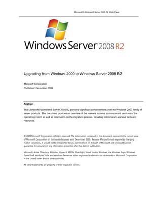 Upgrading from Windows 2000 to Windows Server 2008 R2<br />Microsoft Corporation<br />Published: December 2009<br />Abstract<br />The Microsoft® Windows® Server 2008 R2 provides significant enhancements over the Windows 2000 family of server products. This document provides an overview of the reasons to move to more recent versions of the operating system as well as information on the migration process, including references to various tools and resources.<br />© 2009 Microsoft Corporation. All rights reserved. The information contained in this document represents the current view of Microsoft Corporation on the issues discussed as of December, 2009.  Because Microsoft must respond to changing market conditions, it should not be interpreted to be a commitment on the part of Microsoft and Microsoft cannot guarantee the accuracy of any information presented after the date of publication. <br />Microsoft, Active Directory, BitLocker, Hyper-V, MSDN, Silverlight, Visual Studio, Windows, the Windows logo, Windows PowerShell, Windows Vista, and Windows Server are either registered trademarks or trademarks of Microsoft Corporation in the United States and/or other countries.<br />All other trademarks are property of their respective owners.<br />Contents<br /> TOC  quot;
2-3quot;
    quot;
Heading 1,1quot;
 Introduction PAGEREF _Toc248221477  1<br />Why Migrate to Newer Technology? PAGEREF _Toc248221478  3<br />A variety of benefits… PAGEREF _Toc248221479  3<br />Choosing the Best Edition of Windows Server PAGEREF _Toc248221480  4<br />Selecting an Equivalent Edition PAGEREF _Toc248221481  4<br />Table 1  Migrating to an Equivalent Edition PAGEREF _Toc248221482  4<br />Reference Points PAGEREF _Toc248221483  4<br />Active Directory Considerations PAGEREF _Toc248221484  5<br />Domain Controllers PAGEREF _Toc248221485  5<br />Raising Domain Functional Levels PAGEREF _Toc248221486  6<br />Raising Forest Functional Levels PAGEREF _Toc248221487  6<br />Table 3 Forest-wide Features Enabled for Corresponding Forest Functional Level PAGEREF _Toc248221488  6<br />Application Compatibility PAGEREF _Toc248221489  7<br />The benefits of upgrading applications running on Windows Server 2000 to Windows Server 2008 R2 PAGEREF _Toc248221490  7<br />Upgrading applications from Windows Server 2000 to Windows Server 2008 R2 PAGEREF _Toc248221491  7<br />Migrating 3rd party packaged ISV applications PAGEREF _Toc248221492  7<br />Migrating custom applications PAGEREF _Toc248221493  7<br />Resources PAGEREF _Toc248221494  8<br />IT-Professional Resources PAGEREF _Toc248221495  8<br />ISV/Developer Resources PAGEREF _Toc248221496  9<br />Planning a Migration PAGEREF _Toc248221497  10<br />Next Steps PAGEREF _Toc248221498  10<br />Microsoft Assessment and Planning Toolkit (MAP) PAGEREF _Toc248221499  10<br />Resources PAGEREF _Toc248221500  10<br />Microsoft Deployment Toolkit (MDT) PAGEREF _Toc248221501  10<br />Resources PAGEREF _Toc248221502  11<br />Specific Workloads PAGEREF _Toc248221503  14<br />Databases PAGEREF _Toc248221504  14<br />Top 10 Reasons to Upgrade PAGEREF _Toc248221505  14<br />Resources PAGEREF _Toc248221506  15<br />Web Servers PAGEREF _Toc248221507  15<br />Resources PAGEREF _Toc248221508  15<br />Active Directory PAGEREF _Toc248221509  16<br />Resources PAGEREF _Toc248221510  16<br />Print Servers PAGEREF _Toc248221511  17<br />Resources PAGEREF _Toc248221512  17<br />File Servers PAGEREF _Toc248221513  17<br />Resources PAGEREF _Toc248221514  17<br />Failover Clustering PAGEREF _Toc248221515  17<br />Resources PAGEREF _Toc248221516  17<br />Terminal Servers (Remote Desktop Services) PAGEREF _Toc248221517  17<br />Resources PAGEREF _Toc248221518  17<br />General Information PAGEREF _Toc248221519  18<br />Resources PAGEREF _Toc248221520  18<br />Summary PAGEREF _Toc248221521  19<br />Related Links PAGEREF _Toc248221522  20<br />Introduction<br />Microsoft’s Support Lifecycle policy was originally announced on October 15, 2002 and the policy update went into effect June 1, 2004. The Support Lifecycle policy provides for at least 5 years of mainstream support followed by 5 years of extended support.<br />After 10 years of support, Windows 2000 Server will finally end support on July 13, 2010.  As part of this retirement, updates – including security updates – will no longer available.  While individual custom support agreements would enable customers to continue running in a supported environment after this date, most IT professionals would agree that the time has come to plan a migration to newer versions of Windows Server.    In addition, Windows Server 2003 will be entering extended support at the same time as Windows 2000 end of life.  More details on Microsoft’s Lifecycle policy can be found at http://support.microsoft.com/gp/lifepolicy.<br />Newer Microsoft® Windows® Server operating systems like Windows Server 2008 and R2 represent a significant advancement over the Microsoft Windows 2000 and 2003 families of operating systems. Each edition builds on the strengths of previous versions and leverages new innovations in technology to provide a platform that is more productive, dependable, and connected than ever before. New and improved file, print, application, Web, and communication services provide a more robust, comprehensive platform for your mission-critical business resources. Integrated features such as the Active Directory® service and enterprise-class security services allow you to provide secure yet flexible access to all the resources your users need. And new capabilities such as Microsoft’s server virtualization technology Hyper-V provide virtualization opportunities previously unavailable, and at no additional cost.<br />This document provides an overview of the migration process and provides information on some of the basic decisions you will make during the process. This document also provides pointers to the set of documents that provide more detailed instructions on moving from Windows 2000 to newer versions of Windows Server. <br />There have been hundreds, if not thousands, of improvements to Windows Server since the release in 2000.  A complete and detailed comparison of newer versions of Windows Server to Windows 2000 Server is beyond the scope of this paper, but some of the advantages include:<br />Active Directory. The Active Directory service includes improved methods for finding and changing the location or attributes of objects, command-line tools, greater flexibility in working with the schema, application directory partitions and easier management. As directory-enabled applications become more prevalent, organizations can utilize the capabilities of Active Directory to manage even the most complicated enterprise network environments.<br />Application Server. Advances in Windows Server provide many benefits for developing applications, including simplified integration and interoperability, and increased efficiency, all of which results in lower total cost of ownership (TCO) and better performance.<br />Failover Clustering. Installation and setup is much easier and more robust and enhanced network features provide greater failover capabilities and higher system uptime. Clustering services have become increasingly essential for organizations deploying business-critical e-commerce and line-of-business applications.<br />Backup. Windows Server helps ensure higher reliability with features such as Automated System Recovery (ASR), making it easier to recover your system, back up your files, and maintain maximum availability. A faster, more scalable file system infrastructure makes it easier to utilize, secure, and store files and other essential resources. The Volume Shadow Copy Service (VSS) provides an infrastructure for creating a point-in-time copy of a single volume or multiple volumes. <br />Internet Information Services (IIS). Microsoft has completely revised the IIS architecture in Windows Server to address the demands of enterprise customers, Internet service providers (ISPs), and hosters.<br />Management Services. Easier to deploy, configure, and use, Windows Server provides powerful new remote management capabilities and Windows PowerShell which is both a command line environment and a scripting language which enables the automation of many management tasks.<br />Networking and Communications. Networking improvements and new features in Windows Server  extend the versatility, manageability, and dependability of network infrastructures, expanding on the foundation established in Windows 2000 Server.<br />Security. Windows Server provides additional – and improved – security features, making it easier to secure a full range of devices. New security features include the Encrypting File System (EFS), certificate services, and Data Execution Prevention (DEP). The server core installation option can also help reduce attack surface and the need for updates.<br />Storage Management. Newer versions of Windows Server introduce new and enhanced features for storage management, making it easier and more reliable to manage and maintain disks and volumes, backup and restore data, and connect to Storage Area Networks (SANs).<br />Terminal Server – now Remote Desktop Services. Windows Server now offers new options for remote desktops, and enhances the value of legacy and “thin client” devices.  Remote Desktop Services helps simplify remote connectivity, enabling rich applications to be accessed from a web page and seamlessly integrated with a local desktop, improving remote worker efficiency.<br />Windows Media Services. Windows Media® Services is the server component of Windows Media Technologies used to distribute digital media content over corporate intranets and the Internet. In addition to traditional digital distribution services, such as File and Web services, Windows Media Services delivers the most reliable, scalable, manageable, and economical solutions for distributing streaming audio and video.<br />Several areas entirely new to more modern versions of Windows Server include:<br />Virtualization. Whether consolidating underutilized servers through server virtualization or virtualizating the delivery of an individual application to desktop clients, the latest versions of Windows Server offer cost-effective virtualization capabilities unimagined in the Windows 2000 Server era.<br />Improved Power Efficiency. Over the past 10 years datacenters have grown, power costs have climbed, and environmental concerns have emerged as a significant influence on business choices – and the bottom line.  Windows Server 2008 R2 is up to 18% more power efficient than prior editions of Windows Server.<br />Better Together with Windows 7. Windows Server 2008 R2 and Windows 7 were developed in conjunction with one another, providing the opportunity to introduce features such as DirectAccess and BranchCache.  DirectAccess allows users to connect to corporate resources without the need for a VPM – if you’re on the Internet you’re on the corporate network – securely.  Administrators can manage remote systems connected through DirectAccess as well.  BranchCache helps reduce WAN bandwidth usage in branch offices by enabling the automatic caching of files needed by multiple users – speeding users access to files and helping improve their network experience and productivity.<br />Why Migrate to Newer Technology?<br />A variety of benefits…<br />Migrating to a newer version of Windows Server – particularly the just-released Windows Server 2008 R2, and modern server hardware, offers a variety of advantages.<br />Security. Newer versions of Windows Server are more secure, and currently-supported versions of Windows Server receive updates on an ongoing basis.<br />Compliance. Currently supported software, such as newer versions of Windows Server, can help businesses comply with various government regulations and standards that apply to many businesses.<br />Cost. Modern server hardware and operating systems are more stable, helping avoid costly downtime, and power-efficent, helping to save electricity.  Up-to-date hardware and software, still supported by vendors, represent a more cost-effective method to deliver business solutions.<br />Performance. Newer, more powerful hardware and more recent versions of Windows Server perform better, offer new capabilities (faster network connections, virtualization capabilities…) and are more power efficient than older versions.<br />New Capabilities. Newer versions of Windows Server offer new capabilities which can help improve productivity of IT staff and other workers.  For example DirectAccess, new to Windows Server 2008 R2, enables users to stay connected to corporate resources wherever they are on the internet, while administrators can manage those users laptops as if they were in the office.  Hyper-V, Microsoft’s hypervisor technology for server virtualization, enables businesses to consolidate frequently underutilized server hardware, helping create a more flexible, efficient, and cost effective server environment.<br />Windows Server 2008 R2 has been well received by partners, and customers.  Customer case studies showcasing the benefits and cost savings of newer versions of Windows Server are available at http://www.microsoft.com/casestudies.<br />The press has recognized the benefits of Windows Server 2008 R2, as exemplified here:<br /> “With all these new features, R2 is certainly the best Windows Server operating system to date.” Jonathan Hassell, ComputerWorld<br />“This is, in short, Microsoft's best server operating system to date.” Samara Lyn, CRN<br />“This version of Windows Server is also the first in a decade to be released in tandem with a new Windows client (in this case, Windows 7). As such, Windows Server 2008 R2 includes many features that make it and Windows 7 quot;
better together.“ Jason Perlow, ZDNet<br />Furthermore, Forrester Consulting conducted a study on Windows Server 2008 R2 using their Total Economic Impact (TEI) Model.  They interviewed real customers who have already deployed R2, and the model is based on their actual results.  Their framework identified 13 potential areas of savings for customers, and can be used as a template for examining potential savings in your environment.  The TEI model shows that medium sized customers could see a break-even Return on Investment (ROI) in less than 6 months.  The study is available at http://go.microsoft.com/?linkid=9695563.<br />Choosing the Best Edition of Windows Server <br />Selecting an Equivalent Edition <br />A first step in choosing the best operating system is determining the nearest equivalent to what you are now running. The Web Edition is a completely new edition, and so it doesn’t have an equivalent in the Windows 2000 family of operating systems. The other Windows Server 2008 R2 operating systems map directly to existing Windows 2000 operating systems, as shown in Table 1.<br />Windows 2000 Server FamilyWindows Server 2008 R2 FamilyWindows 2000 ServerWindows Server 2008 R2 StandardWindows 2000 Advanced ServerWindows Server 2008 R2 EnterpriseWindows 2000 Datacenter ServerWindows Server 2008 R2 DatacenterNo EquivalentWindows Server 2008 R2 Web<br />Table 1  Migrating to an Equivalent Edition<br />Windows 2000 Server hardware may not be able to support Windows 2008. Assuming a particular server does meet the requirements for 2008, upgrading Windows 2000 to 2008 or R2 is a two step process:  Upgrading from Windows 2000 Server to Windows 2003 SP2 and then to Windows 2008.  Given the scope of changes between Windows 2000 Server and Windows Server 2008 such an upgrade process is not recommended.  (Because Windows Server 2008 R2 is 64-bit only, it is not possible to upgrade from Windows 2000 Server to Windows Server 2008 R2 – even “through” Windows Server 2003.)<br />In terms of migrating a workload from an older server to a newer server running Windows Server 2008 or R2, in some cases it may be possible to migrate, easing the transition by preserving settings and configuration.  Because server roles were introduced after Windows 2000 Server – and given the scope of changes and enhancements to server capabilities over the past 10 years – such a migration path would also, in many cases, involve moving first to Windows Server 2003 and then to Windows Server 2008 or R2.<br />Given the complications – whether upgrading or migrating – of attempting to move “through” Windows Server 2003 on the way to 2008 or R2 in these scenarios, they are not recommended.  A clean install of Windows Server 2008 or R2 – typically on new server hardware is generally recommended.<br />Reference Points<br />For a comprehensive list of hardware and software supported by the Windows Server operating system, see the Windows Server Catalog at http://www.microsoft.com/windows/catalog/server/. <br />Active Directory Considerations<br />The Active Directory service is an essential and inseparable part of the Windows Server network architecture that provides a directory service designed for distributed networking environments. <br />Because of this central role – and the complexities involved in selecting a Domain Functional Model – and updating that model at the right point in the migration process from Windows 2000 Server to newer versions of Windows Server, this paper will consider Active Directory at some length.<br />Active Directory provides a single point of management for Windows-based user accounts, clients, servers, and applications. It also helps organizations integrate systems not using Windows with Windows-based applications and Windows-compatible devices, thus consolidating directories and easing management of the entire network operating system. Companies can also use Active Directory to extend systems securely to the Internet. Active Directory thus increases the value of an organization's existing network investments and lowers the overall costs of computing by making the Windows network operating system more manageable, secure, and interoperable. <br />Active Directory plays such an important role in managing the network, that as you prepare to move to a newer version of Windows Server, it is helpful to review the new features of the Active Directory service.<br />Domain Controllers<br />The upgrade to Active Directory can be gradual and performed without interrupting operations. If you follow domain upgrade recommendations, it should never be necessary to take a domain offline to upgrade domain controllers, member servers, or workstations. <br />In Active Directory, a domain is a collection of computer, user, and group objects defined by the administrator. These objects share a common directory database, security policies, and security relationships with other domains. A forest is a collection of one or more Active Directory domains that share the same class and attribute definitions (schema), site and replication information (configuration), and forest-wide search capabilities (global catalog). Domains in the same forest are linked with two-way, transitive trust relationships.<br />To prepare for upgrades in a domain containing Windows 2000 domain controllers, it is recommended that you apply Service Pack 2 or later to all domain controllers running Windows 2000.<br />Before upgrading a domain controller running Windows 2000 to Windows Server 2003, or installing Active Directory on the first domain controller running Windows Server 2003, ensure that your server, your forest, and your domain are ready. <br />Two command-line tools are helpful in upgrading domain controllers:<br />Winnt32. Use Winnt32 to check the upgrade compatibility of the server.<br />Adprep. Use Adprep on the schema operations master to prepare the forest. Running Adprep on the schema master updates the schema, which in turn replicates to all of the other domain controllers in the forest.<br />Note that until you have used Adprep to prepare the forest and the domains within the forest, you cannot upgrade domain controllers running Windows 2000 to Windows Server 2003, or add domain controllers running Windows Server 2003 to Windows 2000 domains.<br />With the new Active Directory features in Standard, Enterprise, and Datacenter editions, more efficient administration of Active Directory is available to you. <br />Some new features are available on any domain controller running a newer version of Windows Server, while others are only available when all domain controllers of a domain or forest are running newer versions of Windows Server.<br />Raising Domain Functional Levels<br />Domains can operate at various functional levels: Windows 2000 mixed, Windows 2000 native, and Windows Server 2003 (which only includes domain controllers running Windows Server 2003), Windows Server 2008, and Windows Server 2008 R2.<br />Once all domain controllers are running a newer version of Windows Server, you can raise the Domain and Forest Functionality to Windows Server by opening Active Directory Domains and Trusts, right clicking the domain for which you want to raise functionality, and then clicking Raise Domain Functional Level.<br />Note that once you raise the domain functional level, domain controllers running earlier operating systems cannot be introduced into the domain. For example, if you raise the domain functional level to Windows Server 2003, domain controllers running Windows 2000 Server cannot be added to that domain. However such servers can be members of the domain.<br />Raising Forest Functional Levels<br />Forest functionality enables features across all the domains within your forest.<br />The following table describes the forest-wide features that are enabled for the corresponding forest functional level:<br />Forest FeatureWindows 2000Windows Server 2003 & 2008Global catalog replication tuningDisabledEnabledDefunct schema objectsDisabledEnabledForest trustDisabledEnabledLinked value replicationDisabledEnabledDomain renameDisabledEnabledImproved replication algorithmsDisabledEnabledDynamic auxiliary classesDisabledEnabledInetOrgPerson objectClass changeDisabledEnabled<br />Table 3 Forest-wide Features Enabled for Corresponding Forest Functional Level<br />Application Compatibility<br />The deployment of an operating system in any organization is a very large project. Application compatibility with the new operating system is one of the most critical steps in the testing and planning phases of a successful deployment. This entails verifying that all existing software and any planned software will function correctly on the new operating system at least as well as it did on the old operating system.<br />The benefits of upgrading applications running on Windows Server 2000 to Windows Server 2008 R2<br />Windows Server 2008 R2 includes all of the features of an enterprise class application server. Windows Server 2008 R2 application and web platform enhancements provide many benefits for developing applications including:<br />,[object Object]