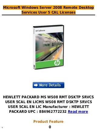 Microsoft Windows Server 2008 Remote Desktop
Services User 5 CAL Licenses
HEWLETT PACKARD MS WS08 RMT DSKTP SRVCS
USER 5CAL EN LICMS WS08 RMT DSKTP SRVCS
USER 5CAL EN LIC Manufacturer : HEWLETT
PACKARD UPC : 884962772232 Read more
Product Feature
0q
 