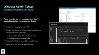 ©Microsoft Corporation
Azure
Available in Public Preview Azure
✓ Included to manage your Azure VMs​
✓ Granular management, configuration, troubleshooting,
and maintenance functionality​
• Support for VMs with Private IP addresses
• Integrated certificate experience
✓ Available for Windows Server 2016 and 2019 VMs​
✓ Always up to date with the newest features​
Your favorite server management tool
available natively in the Azure Portal
 