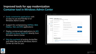 ©Microsoft Corporation
Azure
Improved tools for app modernization
Container tool in Windows Admin Center
✓ Easily containerize applications with
an easy to use and friendly UI on
Windows Admin Center
✓ Support for containerizing ASP.Net, Web
Deploy, .Net, and MSI applications
✓ Deploy containerized applications to AKS
and AKS on Azure Stack HCI directly from
Windows Admin Center
✓ Skip the overhead of writing dockerfiles
and YAML files and let Windows Admin
Center do that for you!
 