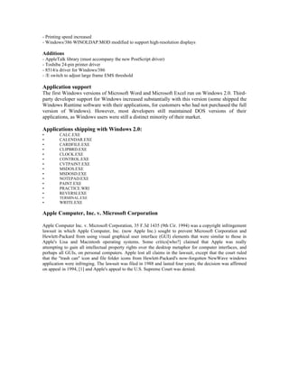 - Printing speed increased
- Windows/386 WINOLDAP.MOD modified to support high-resolution displays

Additions
- AppleTalk library (must accompany the new PostScript driver)
- Toshiba 24-pin printer driver
- 8514/a driver for Windows/386
- /E switch to adjust large frame EMS threshold

Application support
The first Windows versions of Microsoft Word and Microsoft Excel run on Windows 2.0. Third-
party developer support for Windows increased substantially with this version (some shipped the
Windows Runtime software with their applications, for customers who had not purchased the full
version of Windows). However, most developers still maintained DOS versions of their
applications, as Windows users were still a distinct minority of their market.

Applications shipping with Windows 2.0:
•       CALC.EXE
•       CALENDAR.EXE
•       CARDFILE.EXE
•       CLIPBRD.EXE
•       CLOCK.EXE
•       CONTROL.EXE
•       CVTPAINT.EXE
•       MSDOS.EXE
•       MSDOSD.EXE
•       NOTEPAD.EXE
•       PAINT.EXE
•       PRACTICE.WRI
•       REVERSI.EXE
•       TERMINAL.EXE
•       WRITE.EXE

Apple Computer, Inc. v. Microsoft Corporation

Apple Computer Inc. v. Microsoft Corporation, 35 F.3d 1435 (9th Cir. 1994) was a copyright infringement
lawsuit in which Apple Computer, Inc. (now Apple Inc.) sought to prevent Microsoft Corporation and
Hewlett-Packard from using visual graphical user interface (GUI) elements that were similar to those in
Apple's Lisa and Macintosh operating systems. Some critics[who?] claimed that Apple was really
attempting to gain all intellectual property rights over the desktop metaphor for computer interfaces, and
perhaps all GUIs, on personal computers. Apple lost all claims in the lawsuit, except that the court ruled
that the "trash can" icon and file folder icons from Hewlett-Packard's now-forgotten NewWave windows
application were infringing. The lawsuit was filed in 1988 and lasted four years; the decision was affirmed
on appeal in 1994, [1] and Apple's appeal to the U.S. Supreme Court was denied.
 