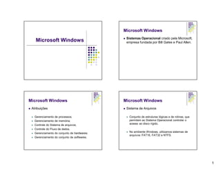 Microsoft Windows
                                                     Sistemas Operacional criado pela Microsoft,
        Microsoft Windows                             empresa fundada por Bill Gates e Paul Allen.




Microsoft Windows                                 Microsoft Windows
   Atribuições                                      Sistema de Arquivos

       Gerenciamento de processos;                      Conjunto de estruturas lógicas e de rotinas, que
       Gerenciamento de memória;                         permitem ao Sistema Operacional controlar o
       Controle do Sistema de arquivos;                  acesso ao disco rígido.
       Controle do Fluxo de dados.
       Gerenciamento do conjunto de hardwares.          No ambiente Windows, utilizamos sistemas de
                                                          arquivos: FAT16, FAT32 e NTFS.
       Gerenciamento do conjunto de softwares.




                                                                                                             1
 
