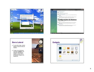 Configurações da Desktop        Configurações da Desktop




Barra Lateral                           Gadgets
   É uma barra longa, vertical,
    exibida ao lado da área de
    trabalho.

   Contém mini-programas
    chamados gadgets, que
    oferecem informações
    rápidas e acesso fácil a
    ferramentas usadas com
    freqüência.




                                                                        4
 