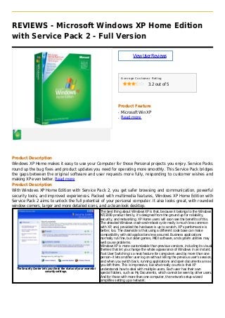 REVIEWS - Microsoft Windows XP Home Edition
with Service Pack 2 - Full Version
ViewUserReviews
Average Customer Rating
3.2 out of 5
Product Feature
Microsoft Win XPq
Read moreq
Product Description
Windows XP Home makes it easy to use your Computer for those Personal projects you enjoy. Service Packs
round up the bug fixes and product updates you need for operating more smoothly. This Service Pack bridges
the gaps between the original software and user requests more fully, responding to customer wishes and
making XP even better. Read more
Product Description
With Windows XP Home Edition with Service Pack 2, you get safer browsing and communication, powerful
security tools, and improved experiences. Packed with multimedia features, Windows XP Home Edition with
Service Pack 2 aims to unlock the full potential of your personal computer. It also looks great, with rounded
window corners, larger and more detailed icons, and a clean-look desktop.
The Security Center lets you check the status of your essential
security settings.
The best thing about Windows XP is that, because it belongs to the Windows
NT/2000 product family, it's designed from the ground up for reliability,
security, and networking. XP Home users will soon see the benefits of this.
The dreaded Windows crash-and-reboot cycle really is much less common
with XP, and, provided the hardware is up to scratch, XP's performance is
better, too. The downside is that using a different code base can make
compatibility with old applications less assured. Business applications
normally run fine, but older games, MIDI software, and system utilities may
well cause problems.
Windows XP is more customizable than previous versions, including its visual
themes that let you change the whole appearance of Windows in an instant.
Fast User Switching is a neat feature for computers used by more than one
person--it lets another user log on without killing the previous user's session,
and when you switch back, running applications and open documents are as
you left them. This is impressive, but what really counts is that XP
understands how to deal with multiple users. Each user has their own
special folders, such as My Documents, which cannot be seen by other users.
And for those with more than one computer, the network setup wizard
simplifies setting up a network.
 