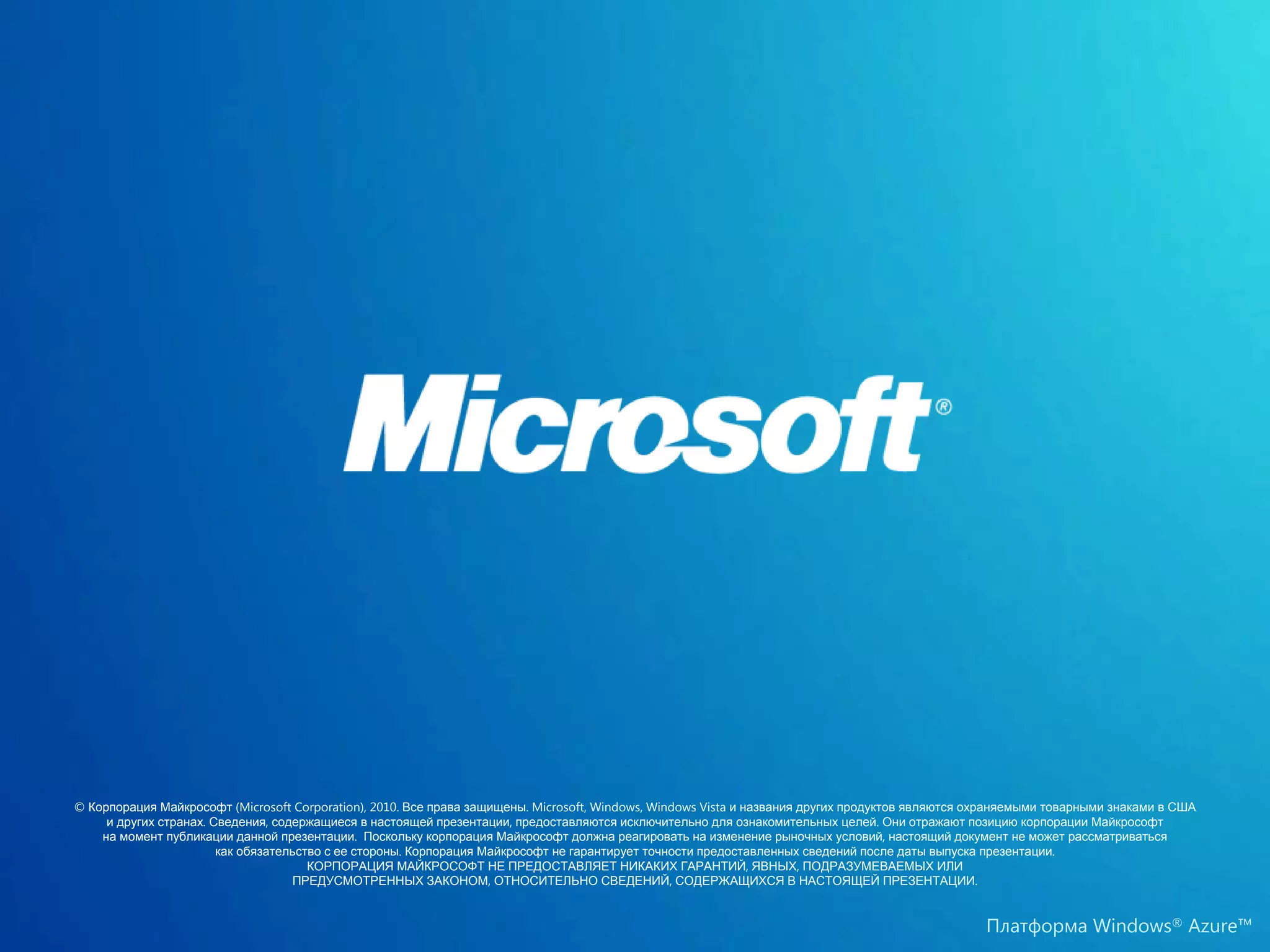 © Корпорация Майкрософт (Microsoft Corporation), 2010. Все права защищены. Microsoft, Windows, Windows Vista и названия других продуктов являются охраняемыми товарными знаками в США
     и других странах. Сведения, содержащиеся в настоящей презентации, предоставляются исключительно для ознакомительных целей. Они отражают позицию корпорации Майкрософт
    на момент публикации данной презентации. Поскольку корпорация Майкрософт должна реагировать на изменение рыночных условий, настоящий документ не может рассматриваться
                        как обязательство с ее стороны. Корпорация Майкрософт не гарантирует точности предоставленных сведений после даты выпуска презентации.
                                       КОРПОРАЦИЯ МАЙКРОСОФТ НЕ ПРЕДОСТАВЛЯЕТ НИКАКИХ ГАРАНТИЙ, ЯВНЫХ, ПОДРАЗУМЕВАЕМЫХ ИЛИ
                                    ПРЕДУСМОТРЕННЫХ ЗАКОНОМ, ОТНОСИТЕЛЬНО СВЕДЕНИЙ, СОДЕРЖАЩИХСЯ В НАСТОЯЩЕЙ ПРЕЗЕНТАЦИИ.


                                                                                                                                                   Платформа Windows® Azure™
 