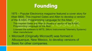 – 1975 – Popular Electronics magazine featured a cover story for
Altair 8800. This inspired Gates and Allen to develop a version
of the B ASIC Programming Language for the Altair.
• This inspired Gates and Allen to develop a version of the B ASIC
Programming Language for the Altair.
• Licensed the software to MITS, (Micro Instrumental Telemetry Systems)
Altair manufacturer
• Microsoft (Originally Microsoft) was formed in
Albuquerque, New Mexico, to develop versions of
Basic for other companies.
 