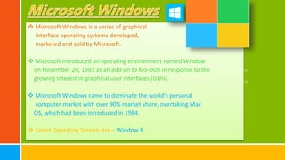  Microsoft Windows is a series of graphical
interface operating systems developed,
marketed and sold by Microsoft.
 Microsoft introduced an operating environment named Window
on November 20, 1985 as an add-on to MS-DOS in response to the
growing interest in graphical user interfaces (GUIs).
 Microsoft Windows came to dominate the world's personal
computer market with over 90% market share, overtaking Mac
OS, which had been introduced in 1984.
 Latest Operating System Are – Window 8.
 
