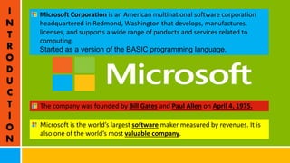 I
N
T
R
O
D
U
C
T
I
O
N
Microsoft Corporation is an American multinational software corporation
headquartered in Redmond, Washington that develops, manufactures,
licenses, and supports a wide range of products and services related to
computing.
Started as a version of the BASIC programming language.
The company was founded by Bill Gates and Paul Allen on April 4, 1975.
Microsoft is the world’s largest software maker measured by revenues. It is
also one of the world’s most valuable company.
 