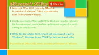  Microsoft Office 2013 (formerly Office 15)
is a version of Microsoft Office, a productivity
suite for Microsoft Windows.
 It is the successor of Microsoft Office 2010 and includes extended
file format support, user interface updates and support for touch
among its new features.
 Office 2013 is suitable for IA-32 and x64 systems and requires
Windows 7, Windows Server 2008 R2 or later version of either.
 A version of Office 2013 comes included on Windows RT devices.
 