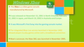  The Xbox is a video game console
manufactured by Microsoft.
It was released on November 15, 2001 in North America, February
22, 2002 in Japan, and March 14, 2002 in Australia and Europe.
 It was Microsoft's first foray into the gaming console market.
The integrated Xbox Live service launched in November 2002
allowed players to play games online with a broadband connection.
Xbox's successor, the Xbox 360, was launched in November 2005.
 
