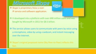  Skype is proprietary Voice a over
IP service and software application.
 It developed into a platform with over 600 million users and was
bought by Microsoft in 2011 for $8.5 billion.
 The service allows users to communicate with peers by voice using
a microphone, video by using a webcam, and instant messaging
over the Internet.
 Skype's original proposed name (Sky Peer-to-Peer) reflects this
fact.
 